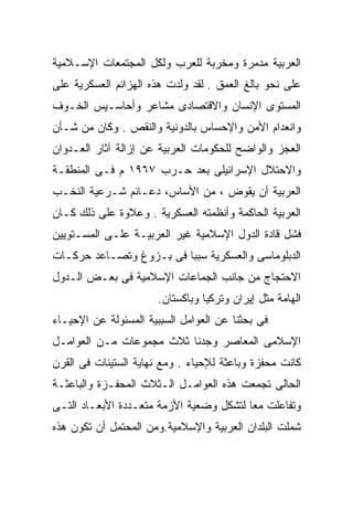 ‫ﺍﻟﻌﺭﺒﻴﺔ ﻤﺩﻤﺭﺓ ﻭﻤﺨﺭﺒﺔ ﻟﻠﻌﺭﺏ ﻭﻟﻜل ﺍﻟﻤﺠﺘﻤﻌﺎﺕ ﺍﻹﺴـﻼﻤﻴﺔ‬
‫ﻋﻠﻰ ﻨﺤﻭ ﺒﺎﻟﻎ ﺍﻟﻌﻤﻕ . ﻟﻘﺩ ﻭﻟﺩﺕ ﻫﺫﻩ ﺍﻟﻬﺯﺍﺌﻡ ﺍﻟﻌﺴﻜﺭﻴﺔ ﻋﻠﻰ‬
‫ﺍﻟﻤﺴﺘﻭﻯ ﺍﻹﻨﺴﺎﻥ ﻭﺍﻻﻗﺘﺼﺎﺩﻯ ﻤﺸﺎﻋﺭ ﻭﺃﺤﺎﺴـﻴﺱ ﺍﻟﺨـﻭﻑ‬
‫ﻭﺍﻨﻌﺩﺍﻡ ﺍﻷﻤﻥ ﻭﺍﻹﺤﺴﺎﺱ ﺒﺎﻟﺩﻭﻨﻴﺔ ﻭﺍﻟﻨﻘﺹ . ﻭﻜﺎﻥ ﻤﻥ ﺸـﺄﻥ‬
‫ﺍﻟﻌﺠﺯ ﻭﺍﻟﻭﺍﻀﺢ ﻟﻠﺤﻜﻭﻤﺎﺕ ﺍﻟﻌﺭﺒﻴﺔ ﻋﻥ ﺇﺯﺍﻟﺔ ﺁﺜﺎﺭ ﺍﻟﻌـﺩﻭﺍﻥ‬
‫ﻭﺍﻻﺤﺘﻼل ﺍﻹﺴﺭﺍﺌﻴﻠﻰ ﺒﻌﺩ ﺤـﺭﺏ ٧٦٩١ ﻡ ﻓـﻰ ﺍﻟﻤﻨﻁﻘـﺔ‬
‫ﺍﻟﻌﺭﺒﻴﺔ ﺃﻥ ﻴﻘﻭﺽ ، ﻤﻥ ﺍﻷﺴﺎﺱ، ﺩﻋـﺎﺌﻡ ﺸـﺭﻋﻴﺔ ﺍﻟﻨﺨـﺏ‬
‫ﺍﻟﻌﺭﺒﻴﺔ ﺍﻟﺤﺎﻜﻤﺔ ﻭﺃﻨﻅﻤﺘﻪ ﺍﻟﻌﺴﻜﺭﻴﺔ . ﻭﻋﻼﻭﺓ ﻋﻠﻰ ﺫﻟﻙ ﻜـﺎﻥ‬
‫ﻓﺸل ﻗﺎﺩﺓ ﺍﻟﺩﻭل ﺍﻹﺴﻼﻤﻴﺔ ﻏﻴﺭ ﺍﻟﻌﺭﺒﻴـﺔ ﻋﻠـﻰ ﺍﻟﻤﺴـﺘﻭﻴﻴﻥ‬
‫ﺍﻟﺩﺒﻠﻭﻤﺎﺴﻰ ﻭﺍﻟﻌﺴﻜﺭﻴﺔ ﺴﺒﺒﺎ ﻓﻰ ﺒـﺯﻭﻍ ﻭﺘﺼـﺎﻋﺩ ﺤﺭﻜـﺎﺕ‬
                        ‫ﹰ‬
‫ﺍﻻﺤﺘﺠﺎﺝ ﻤﻥ ﺠﺎﻨﺏ ﺍﻟﺠﻤﺎﻋﺎﺕ ﺍﻹﺴﻼﻤﻴﺔ ﻓﻰ ﺒﻌـﺽ ﺍﻟـﺩﻭل‬
                       ‫ﺍﻟﻬﺎﻤﺔ ﻤﺜل ﺇﻴﺭﺍﻥ ﻭﺘﺭﻜﻴﺎ ﻭﺒﺎﻜﺴﺘﺎﻥ.‬
‫ﻓﻰ ﺒﺤﺜﻨﺎ ﻋﻥ ﺍﻟﻌﻭﺍﻤل ﺍﻟﺴﺒﺒﻴﺔ ﺍﻟﻤﺴﺌﻭﻟﺔ ﻋﻥ ﺍﻹﺤﻴـﺎﺀ‬
‫ﺍﻹﺴﻼﻤﻰ ﺍﻟﻤﻌﺎﺼﺭ ﻭﺠﺩﻨﺎ ﺜﻼﺙ ﻤﺠﻤﻭﻋﺎﺕ ﻤـﻥ ﺍﻟﻌﻭﺍﻤـل‬
‫ﻜﺎﻨﺕ ﻤﺤﻔﺯﺓ ﻭﺒﺎﻋﺜﺔ ﻟﻺﺤﻴﺎﺀ . ﻭﻤﻊ ﻨﻬﺎﻴﺔ ﺍﻟﺴﺘﻴﻨﺎﺕ ﻓﻰ ﺍﻟﻘﺭﻥ‬
‫ﺍﻟﺤﺎﻟﻰ ﺘﺠﻤﻌﺕ ﻫﺫﻩ ﺍﻟﻌﻭﺍﻤـل ﺍﻟـﺜﻼﺙ ﺍﻟﻤﺤﻔـﺯﺓ ﻭﺍﻟﺒﺎﻋﺜـﺔ‬
‫ﻭﺘﻔﺎﻋﻠﺕ ﻤﻌﺎ ﻟﺘﺸﻜل ﻭﻀﻌﻴﺔ ﺍﻷﺯﻤﺔ ﻤﺘﻌـﺩﺩﺓ ﺍﻷﺒﻌـﺎﺩ ﺍﻟﺘـﻰ‬
                                        ‫ﹰ‬
‫ﺸﻤﻠﺕ ﺍﻟﺒﻠﺩﺍﻥ ﺍﻟﻌﺭﺒﻴﺔ ﻭﺍﻹﺴﻼﻤﻴﺔ.ﻭﻤﻥ ﺍﻟﻤﺤﺘﻤل ﺃﻥ ﺘﻜﻭﻥ ﻫﺫﻩ‬
 