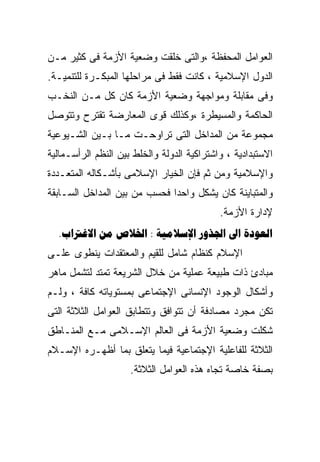 ‫ﺍﻟﻌﻭﺍﻤل ﺍﻟﻤﺤﻔﻅﺔ ،ﻭﺍﻟﺘﻰ ﺨﻠﻘﺕ ﻭﻀﻌﻴﺔ ﺍﻷﺯﻤﺔ ﻓﻰ ﻜﺜﻴﺭ ﻤـﻥ‬
‫ﺍﻟﺩﻭل ﺍﻹﺴﻼﻤﻴﺔ ، ﻜﺎﻨﺕ ﻓﻘﻁ ﻓﻰ ﻤﺭﺍﺤﻠﻬﺎ ﺍﻟﻤﺒﻜـﺭﺓ ﻟﻠﺘﻨﻤﻴـﺔ.‬
‫ﻭﻓﻰ ﻤﻘﺎﺒﻠﺔ ﻭﻤﻭﺍﺠﻬﺔ ﻭﻀﻌﻴﺔ ﺍﻷﺯﻤﺔ ﻜﺎﻥ ﻜل ﻤـﻥ ﺍﻟﻨﺨـﺏ‬
‫ﺍﻟﺤﺎﻜﻤﺔ ﻭﺍﻟﻤﺴﻴﻁﺭﺓ ،ﻭﻜﺫﻟﻙ ﻗﻭﻯ ﺍﻟﻤﻌﺎﺭﻀﺔ ﺘﻘﺘﺭﺡ ﻭﺘﺘﻭﺼل‬
‫ﻤﺠﻤﻭﻋﺔ ﻤﻥ ﺍﻟﻤﺩﺍﺨل ﺍﻟﺘﻰ ﺘﺭﺍﻭﺤـﺕ ﻤـﺎ ﺒـﻴﻥ ﺍﻟﺸـﻴﻭﻋﻴﺔ‬
‫ﺍﻻﺴﺘﺒﺩﺍﺩﻴﺔ ، ﻭﺍﺸﺘﺭﺍﻜﻴﺔ ﺍﻟﺩﻭﻟﺔ ﻭﺍﻟﺨﻠﻁ ﺒﻴﻥ ﺍﻟﻨﻅﻡ ﺍﻟﺭﺃﺴـﻤﺎﻟﻴﺔ‬
‫ﻭﺍﻹﺴﻼﻤﻴﺔ ﻭﻤﻥ ﺜﻡ ﻓﺈﻥ ﺍﻟﺨﻴﺎﺭ ﺍﻹﺴﻼﻤﻰ ﺒﺄﺸـﻜﺎﻟﻪ ﺍﻟﻤﺘﻌـﺩﺩﺓ‬
‫ﻭﺍﻟﻤﺘﺒﺎﻴﻨﺔ ﻜﺎﻥ ﻴﺸﻜل ﻭﺍﺤﺩﺍ ﻓﺤﺴﺏ ﻤﻥ ﺒﻴﻥ ﺍﻟﻤﺩﺍﺨل ﺍﻟﺴـﺎﺒﻘﺔ‬
                             ‫ﹰ‬
                                            ‫ﻹﺩﺍﺭﺓ ﺍﻷﺯﻤﺔ.‬
  ‫‪.   :    ‬‬
‫ﺍﻹﺴﻼﻡ ﻜﻨﻅﺎﻡ ﺸﺎﻤل ﻟﻠﻘﻴﻡ ﻭﺍﻟﻤﻌﺘﻘﺩﺍﺕ ﻴﻨﻁﻭﻯ ﻋﻠـﻰ‬
‫ﻤﺒﺎﺩﺉ ﺫﺍﺕ ﻁﺒﻴﻌﺔ ﻋﻤﻠﻴﺔ ﻤﻥ ﺨﻼل ﺍﻟﺸﺭﻴﻌﺔ ﺘﻤﺘﺩ ﻟﺘﺸﻤل ﻤﺎﻫﺭ‬
‫ﻭﺃﺸﻜﺎل ﺍﻟﻭﺠﻭﺩ ﺍﻹﻨﺴﺎﻨﻰ ﺍﻹﺠﺘﻤﺎﻋﻰ ﺒﻤﺴﺘﻭﻴﺎﺘﻪ ﻜﺎﻓﺔ ، ﻭﻟـﻡ‬
‫ﺘﻜﻥ ﻤﺠﺭﺩ ﻤﺼﺎﺩﻓﺔ ﺃﻥ ﺘﺘﻭﺍﻓﻕ ﻭﺘﺘﻁﺎﺒﻕ ﺍﻟﻌﻭﺍﻤل ﺍﻟﺜﻼﺜﺔ ﺍﻟﺘﻰ‬
‫ﺸﻜﻠﺕ ﻭﻀﻌﻴﺔ ﺍﻷﺯﻤﺔ ﻓﻰ ﺍﻟﻌﺎﻟﻡ ﺍﻹﺴـﻼﻤﻰ ﻤـﻊ ﺍﻟﻤﻨـﺎﻁﻕ‬
‫ﺍﻟﺜﻼﺜﺔ ﻟﻠﻔﺎﻋﻠﻴﺔ ﺍﻹﺠﺘﻤﺎﻋﻴﺔ ﻓﻴﻤﺎ ﻴﺘﻌﻠﻕ ﺒﻤﺎ ﺃﻅﻬـﺭﻩ ﺍﻹﺴـﻼﻡ‬
                     ‫ﺒﺼﻔﺔ ﺨﺎﺼﺔ ﺘﺠﺎﻩ ﻫﺫﻩ ﺍﻟﻌﻭﺍﻤل ﺍﻟﺜﻼﺜﺔ.‬
 