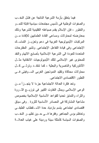 ‫ﻓﻴﻤﺎ ﻴﺘﻌﻠﻕ ﺒﺄﺯﻤﺔ ﺍﻟﺸﺭﻋﻴﺔ ﺍﻟﻨﺎﺘﺠﺔ ﻋﻥ ﻓﺸل ﺍﻟﻨﺨـﺏ‬
‫ﻭﺍﻟﺼﻔﻭﺍﺕ ﺍﻟﻭﻁﻨﻴﺔ ﻓﻰ ﺘﺄﺴﻴﺱ ﻤﺠﺘﻤﻌﺎﺕ ﺴﻴﺎﺴﻴﺔ ﻗﺎﺒﻠﺔ ﻟﻠﻨﻤـﻭ‬
‫ﻭﺍﻟﺘﻁﻭﺭ ، ﻓﺈﻥ ﺍﻹﺴﻼﻡ ﻴﻘﺩﻡ ﺼﻴﺎﻏﺘﻪ ﺍﻟﺘﻘﻠﻴﺩﻴﺔ ﻟﻠﺸﺭﻋﻴﺔ ﻭﺫﻟﻙ‬
‫ﺒﻤﻌﺎﺭﻀﺘﻪ ﻟﻤﺤﺎﻭﻻﺕ ﻭﻤﺴﺎﻋﻰ ﺍﻟﻘﺎﺩﺓ ﺍﻟﻌﻠﻤﺎﻨﻴﻴﻥ ﻟﻺﻓﺎﺩﺓ ﻤـﻥ‬
‫ﺍﻟﻤﺭﻜﺒﺎﺕ ﺍﻷﻴﺩﻴﻭﻟﻭﺠﻴﺔ ﺍﻟﻐﺭﺒﻴﺔ ﻓﻰ ﺩﻋﻡ ﻭﺘﻌﺯﻴـﺯ ﺍﻟﺘﻤﺎﺴـﻙ‬
‫ﺍﻹﺠﺘﻤﺎﻋﻰ ﻭﻓﻰ ﻗﻴﺎﺩﺓ ﺍﻟﺘﻔﺎﻋل ﺍﻹﺠﺘﻤﺎﻋﻰ. ﻭﺘﺸﻴﺭ ﺍﻟﻤﻘﺘﺭﺤﺎﺕ‬
‫ﺍﻟﻤﺘﻌﺩﺩﺓ ﻟﻠﻌﻭﺩﺓ ﺍﻟﻰ ﺍﻟﺸﺭﻋﻴﺔ ﺍﻹﺴﻼﻤﻴﺔ ﺒﺄﺼﺎﺒﻊ ﺍﻻﺘﻬﺎﻡ ﻭﺍﻟﻨﻘﺩ‬
‫ﻟﻠﻤﺤﺘﻭﻯ ﻏﻴﺭ ﺍﻹﺴﻼﻤﻰ ﻟﺘﻠﻙ ﺍﻷﻴﺩﻴﻭﻟﻭﺠﻴﺎﺕ ﺍﻻﻨﺘﻘﺎﺌﻴﺔ ﻤﺜـل‬
‫ﺍﻷﺘﺎﺘﻭﺭﻜﻴﺔ ﻭﺍﻟﻨﺎﺼﺭﻴﺔ ﻭﺍﻟﺒﻌﺜﻴﺔ ، ﻜﻤﺎ ﺘﻨﺘﻘـﺩ ﻭﺘﺭﺜـﻰ ﻜـل‬
‫ﻤﺤﺎﻭﻻﺕ ﻤﺤﺎﻜﺎﺓ ﻭﺘﻘﻠﻴﺩ ﺍﻟﻨﻤﻭﺫﺠﻴﻥ ﺍﻟﻐﺭﺒﻰ ﺍﻟﺴـﻭﻓﻴﺘﻰ ﻓـﻰ‬
                           ‫ﺍﻟﺘﻁﻭﺭ ﺍﻻﻗﺘﺼﺎﺩﻯ ﺍﻻﺠﺘﻤﺎﻋﻰ.‬
‫ﻭﺘﻌﺩ ﻓﻜﺭﺓ ﺍﻟﻌﺩﺍﻟﺔ ﺍﻻﺠﺘﻤﺎﻋﻴﺔ ﺠﺯﺀﺍ ﻻ ﻴﺘﺠـﺯﺃ ﻤـﻥ‬
             ‫ﹰ‬
‫ﺍﻟﻭﻋﻰ ﺍﻹﺴﻼﻤﻰ ﻭﻴﻤﺜل ﺍﻟﺘﻔﺎﻭﺕ ﺍﻟﻜﺒﻴﺭ ﻓﻰ ﺘﻭﺯﻴـﻊ ﺍﻟﺜـﺭﻭﺓ‬
‫ﻭﺍﻟﺜﺭﺍﺀ ﻭﺍﻟﺘﻤﺎﻴﺯ ﺘﺤﺩﻴﺎ ﻟﻠﻘﻭﺍﻋﺩ ﺍﻷﺴﺎﺴﻴﺔ ﺍﻹﺴﻼﻤﻴﺔ ﺒﺨﺼﻭﺹ‬
                              ‫ﹰ‬
‫ﻤﺸﺎﻋﻴﺔ ﺍﻟﻤﺸﺎﺭﻜﺔ ﻓﻰ ﺍﻟﻤﺼﺎﺩﺭ ﺍﻷﺴﺎﺴﻴﺔ ﻟﻠﺜﺭﻭﺓ . ﻭﻓﻰ ﺴﻴﺎﻕ‬
‫ﺍﻗﺘﺼﺎﺩﻯ ﺍﺠﺘﻤﺎﻋﻰ ﻴﺘﺴﻡ ﺒﺎﺯﺩﻴﺎﺩ ﺤﺩﺓ ﺍﻻﺴـﺘﻘﻁﺎﺏ ﺍﻟﻁﺒﻘـﻰ‬
‫ﻭﺘﻌﺎﻅﻡ ﺒﺅﺱ ﺍﻟﺠﻤﺎﻫﻴﺭ ﻭﻓﻘﺭﻫﺎ ﻓـﻰ ﺤـﻴﻥ ﺘﻅﻬـﺭ ﺍﻟﻨﺨـﺏ‬
‫ﻭﺍﻟﺼﻔﻭﺍﺕ ﺍﻟﺴﻴﺎﺴﺔ ﻜﺄﻤﺜﻠﺔ ﺴﻴﺌﺔ ﻭﺭﺩﻴﺌﺔ ﻋﻠﻰ ﻏﻴﺎﺏ ﺍﻟﻌﺩﺍﻟـﺔ‬
 