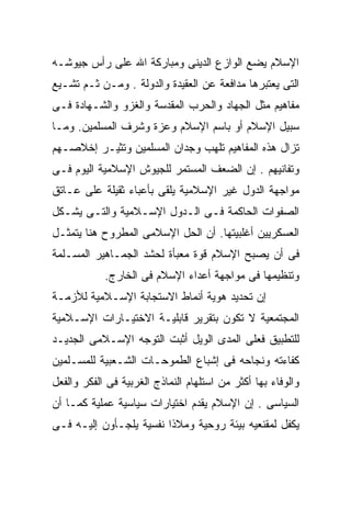 ‫ﺍﻹﺴﻼﻡ ﻴﻀﻊ ﺍﻟﻭﺍﺯﻉ ﺍﻟﺩﻴﻨﻰ ﻭﻤﺒﺎﺭﻜﺔ ﺍﷲ ﻋﻠﻰ ﺭﺃﺱ ﺠﻴﻭﺸـﻪ‬
‫ﺍﻟﺘﻰ ﻴﻌﺘﺒﺭﻫﺎ ﻤﺩﺍﻓﻌﺔ ﻋﻥ ﺍﻟﻌﻘﻴﺩﺓ ﻭﺍﻟﺩﻭﻟﺔ . ﻭﻤـﻥ ﺜـﻡ ﺘﺸـﻴﻊ‬
‫ﻤﻔﺎﻫﻴﻡ ﻤﺜل ﺍﻟﺠﻬﺎﺩ ﻭﺍﻟﺤﺭﺏ ﺍﻟﻤﻘﺩﺴﺔ ﻭﺍﻟﻐﺯﻭ ﻭﺍﻟﺸـﻬﺎﺩﺓ ﻓـﻰ‬
‫ﺴﺒﻴل ﺍﻹﺴﻼﻡ ﺃﻭ ﺒﺎﺴﻡ ﺍﻹﺴﻼﻡ ﻭﻋﺯﺓ ﻭﺸﺭﻑ ﺍﻟﻤﺴﻠﻤﻴﻥ. ﻭﻤـﺎ‬
‫ﺘﺯﺍل ﻫﺫﻩ ﺍﻟﻤﻔﺎﻫﻴﻡ ﺘﻠﻬﺏ ﻭﺠﺩﺍﻥ ﺍﻟﻤﺴﻠﻤﻴﻥ ﻭﺘﺜﻴـﺭ ﺇﺨﻼﺼـﻬﻡ‬
‫ﻭﺘﻔﺎﻨﻴﻬﻡ . ﺇﻥ ﺍﻟﻀﻌﻑ ﺍﻟﻤﺴﺘﻤﺭ ﻟﻠﺠﻴﻭﺵ ﺍﻹﺴﻼﻤﻴﺔ ﺍﻟﻴﻭﻡ ﻓـﻰ‬
‫ﻤﻭﺍﺠﻬﺔ ﺍﻟﺩﻭل ﻏﻴﺭ ﺍﻹﺴﻼﻤﻴﺔ ﻴﻠﻘﻰ ﺒﺄﻋﺒﺎﺀ ﺜﻘﻴﻠﺔ ﻋﻠﻰ ﻋـﺎﺘﻕ‬
‫ﺍﻟﺼﻔﻭﺍﺕ ﺍﻟﺤﺎﻜﻤﺔ ﻓـﻰ ﺍﻟـﺩﻭل ﺍﻹﺴـﻼﻤﻴﺔ ﻭﺍﻟﺘـﻰ ﻴﺸـﻜل‬
‫ﺍﻟﻌﺴﻜﺭﻴﻴﻥ ﺃﻏﻠﺒﻴﺘﻬﺎ. ﺃﻥ ﺍﻟﺤل ﺍﻹﺴﻼﻤﻰ ﺍﻟﻤﻁﺭﻭﺡ ﻫﻨﺎ ﻴﺘﻤﺜـل‬
‫ﻓﻰ ﺃﻥ ﻴﺼﺒﺢ ﺍﻹﺴﻼﻡ ﻗﻭﺓ ﻤﻌﺒﺄﺓ ﻟﺤﺸﺩ ﺍﻟﺠﻤـﺎﻫﻴﺭ ﺍﻟﻤﺴـﻠﻤﺔ‬
            ‫ﻭﺘﻨﻅﻴﻤﻬﺎ ﻓﻰ ﻤﻭﺍﺠﻬﺔ ﺃﻋﺩﺍﺀ ﺍﻹﺴﻼﻡ ﻓﻰ ﺍﻟﺨﺎﺭﺝ.‬
‫ﺇﻥ ﺘﺤﺩﻴﺩ ﻫﻭﻴﺔ ﺃﻨﻤﺎﻁ ﺍﻻﺴﺘﺠﺎﺒﺔ ﺍﻹﺴـﻼﻤﻴﺔ ﻟﻸﺯﻤـﺔ‬
‫ﺍﻟﻤﺠﺘﻤﻌﻴﺔ ﻻ ﺘﻜﻭﻥ ﺒﺘﻘﺭﻴﺭ ﻗﺎﺒﻠﻴـﺔ ﺍﻻﺨﺘﻴـﺎﺭﺍﺕ ﺍﻹﺴـﻼﻤﻴﺔ‬
‫ﻟﻠﺘﻁﺒﻴﻕ ﻓﻌﻠﻰ ﺍﻟﻤﺩﻯ ﺍﻟﻭﻴل ﺃﺜﺒﺕ ﺍﻟﺘﻭﺠﻪ ﺍﻹﺴـﻼﻤﻰ ﺍﻟﺠﺩﻴـﺩ‬
‫ﻜﻔﺎﺀﺘﻪ ﻭﻨﺠﺎﺤﻪ ﻓﻰ ﺇﺸﺒﺎﻉ ﺍﻟﻁﻤﻭﺤـﺎﺕ ﺍﻟﺸـﻌﺒﻴﺔ ﻟﻠﻤﺴـﻠﻤﻴﻥ‬
‫ﻭﺍﻟﻭﻓﺎﺀ ﺒﻬﺎ ﺃﻜﺜﺭ ﻤﻥ ﺍﺴﺘﻠﻬﺎﻡ ﺍﻟﻨﻤﺎﺫﺝ ﺍﻟﻐﺭﺒﻴﺔ ﻓﻰ ﺍﻟﻔﻜﺭ ﻭﺍﻟﻔﻌل‬
‫ﺍﻟﺴﻴﺎﺴﻰ . ﺇﻥ ﺍﻹﺴﻼﻡ ﻴﻘﺩﻡ ﺍﺨﺘﻴﺎﺭﺍﺕ ﺴﻴﺎﺴﻴﺔ ﻋﻤﻠﻴﺔ ﻜﻤـﺎ ﺃﻥ‬
‫ﻴﻜﻔل ﻟﻤﻘﻨﻌﻴﻪ ﺒﻴﺌﺔ ﺭﻭﺤﻴﺔ ﻭﻤﻼﺫﺍ ﻨﻔﺴﻴﺔ ﻴﻠﺠـﺄﻭﻥ ﺇﻟﻴـﻪ ﻓـﻰ‬
                        ‫ﹰ‬
 