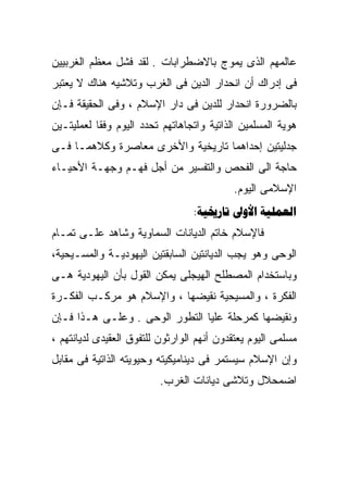 ‫ﻋﺎﻟﻤﻬﻡ ﺍﻟﺫﻯ ﻴﻤﻭﺝ ﺒﺎﻻﻀﻁﺭﺍﺒﺎﺕ . ﻟﻘﺩ ﻓﺸل ﻤﻌﻅﻡ ﺍﻟﻐﺭﺒﻴﻴﻥ‬
‫ﻓﻰ ﺇﺩﺭﺍﻙ ﺃﻥ ﺍﻨﺤﺩﺍﺭ ﺍﻟﺩﻴﻥ ﻓﻰ ﺍﻟﻐﺭﺏ ﻭﺘﻼﺸﻴﻪ ﻫﻨﺎﻙ ﻻ ﻴﻌﺘﺒﺭ‬
‫ﺒﺎﻟﻀﺭﻭﺭﺓ ﺍﻨﺤﺩﺍﺭ ﻟﻠﺩﻴﻥ ﻓﻰ ﺩﺍﺭ ﺍﻹﺴﻼﻡ ، ﻭﻓﻰ ﺍﻟﺤﻘﻴﻘﺔ ﻓـﺈﻥ‬
‫ﻫﻭﻴﺔ ﺍﻟﻤﺴﻠﻤﻴﻥ ﺍﻟﺫﺍﺘﻴﺔ ﻭﺍﺘﺠﺎﻫﺎﺘﻬﻡ ﺘﺤﺩﺩ ﺍﻟﻴﻭﻡ ﻭﻓﻘﺎ ﻟﻌﻤﻠﻴﺘـﻴﻥ‬
          ‫ﹰ‬
‫ﺠﺩﻟﻴﺘﻴﻥ ﺇﺤﺩﺍﻫﻤﺎ ﺘﺎﺭﻴﺨﻴﺔ ﻭﺍﻷﺨﺭﻯ ﻤﻌﺎﺼﺭﺓ ﻭﻜﻼﻫﻤـﺎ ﻓـﻰ‬
‫ﺤﺎﺠﺔ ﺍﻟﻰ ﺍﻟﻔﺤﺹ ﻭﺍﻟﺘﻔﺴﻴﺭ ﻤﻥ ﺃﺠل ﻓﻬـﻡ ﻭﺠﻬـﺔ ﺍﻷﺤﻴـﺎﺀ‬
                                           ‫ﺍﻹﺴﻼﻤﻰ ﺍﻟﻴﻭﻡ.‬
                                  ‫‪:  ‬‬
‫ﻓﺎﻹﺴﻼﻡ ﺨﺎﺘﻡ ﺍﻟﺩﻴﺎﻨﺎﺕ ﺍﻟﺴﻤﺎﻭﻴﺔ ﻭﺸﺎﻫﺩ ﻋﻠـﻰ ﺘﻤـﺎﻡ‬
‫ﺍﻟﻭﺤﻰ ﻭﻫﻭ ﻴﺠﺏ ﺍﻟﺩﻴﺎﻨﺘﻴﻥ ﺍﻟﺴﺎﺒﻘﺘﻴﻥ ﺍﻟﻴﻬﻭﺩﻴـﺔ ﻭﺍﻟﻤﺴـﻴﺤﻴﺔ،‬
‫ﻭﺒﺎﺴﺘﺨﺩﺍﻡ ﺍﻟﻤﺼﻁﻠﺢ ﺍﻟﻬﻴﺠﻠﻰ ﻴﻤﻜﻥ ﺍﻟﻘﻭل ﺒﺄﻥ ﺍﻟﻴﻬﻭﺩﻴﺔ ﻫـﻰ‬
‫ﺍﻟﻔﻜﺭﺓ ، ﻭﺍﻟﻤﺴﻴﺤﻴﺔ ﻨﻘﻴﻀﻬﺎ ، ﻭﺍﻹﺴﻼﻡ ﻫﻭ ﻤﺭﻜـﺏ ﺍﻟﻔﻜـﺭﺓ‬
‫ﻭﻨﻘﻴﻀﻬﺎ ﻜﻤﺭﺤﻠﺔ ﻋﻠﻴﺎ ﺍﻟﺘﻁﻭﺭ ﺍﻟﻭﺤﻰ . ﻭﻋﻠـﻰ ﻫـﺫﺍ ﻓـﺈﻥ‬
‫ﻤﺴﻠﻤﻰ ﺍﻟﻴﻭﻡ ﻴﻌﺘﻘﺩﻭﻥ ﺃﻨﻬﻡ ﺍﻟﻭﺍﺭﺜﻭﻥ ﻟﻠﺘﻔﻭﻕ ﺍﻟﻌﻘﻴﺩﻯ ﻟﺩﻴﺎﻨﺘﻬﻡ ،‬
‫ﻭﺇﻥ ﺍﻹﺴﻼﻡ ﺴﻴﺴﺘﻤﺭ ﻓﻰ ﺩﻴﻨﺎﻤﻴﻜﻴﺘﻪ ﻭﺤﻴﻭﻴﺘﻪ ﺍﻟﺫﺍﺘﻴﺔ ﻓﻰ ﻤﻘﺎﺒل‬
                          ‫ﺍﻀﻤﺤﻼل ﻭﺘﻼﺸﻰ ﺩﻴﺎﻨﺎﺕ ﺍﻟﻐﺭﺏ.‬
 