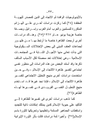 ‫-٣٣-‬
‫ﺒﺎﻷﻴﺩﻴﻭﻟﻭﺠﻴﺎﺕ ﺍﻟﻭﺍﻓﺩﺓ ﺜﻡ ﺍﻻﺘﺠﺎﻩ ﺇﻟﻰ ﺍﻟﺩﻴﻥ ﻜﻤﺼﺩﺭ ﻟﻠﻬﻭﻴـﺔ‬
‫ﺍﻟﻤﻔﺘﻘﺩﺓ )٤٢( ﻜﻤﺎ ﺭﻜﺯﺕ ﺩﺭﺍﺴﺎﺕ ﺃﺨـﺭﻯ ﻋﻠـﻰ ﺍﻟﻬـﺯﺍﺌﻡ‬
‫ﺍﻟﻤﺘﻜﺭﺭﺓ ﻟﻠﻤﺴﻠﻤﻴﻥ ﻭﺍﻟﻌﺭﺏ ﺃﻤﺎﻡ ﺍﻟﻐﺭﺏ ﻭﺇﺴـﺭﺍﺌﻴل ﻭﺒﺼـﻔﺔ‬
‫ﺨﺎﺼﺔ ﻫﺯﻴﻤﺔ ﻴﻭﻨﻴﻭ ﻋـﺎﻡ ٧٦٩١)٥٢(. ﻭﻫﻨـﺎﻙ ﺩﺭﺍﺴـﺎﺕ‬
‫ﺃﺨﺭﻯ ﺃﺭﺠﻌﺕ ﺍﻟﻅﺎﻫﺭﺓ ﺨﺎﺼﺔ ﻤﺎ ﺃﺭﺘﺒﻁ ﺒﻬـﺎ ﻤـﻥ ﻅﻬـﻭﺭ‬
‫ﻟﺠﻤﺎﻋﺎﺕ ﺍﻟﻌﻨﻑ ﺍﻟﺩﻴﻨﻰ ﺇﻟﻰ ﺒﻌﺽ ﺍﻹﺨﺘﻼﻻﺕ ﺍﻟﺴـﻴﻜﻭﻟﻭﺠﻴﺔ‬
‫ﺍﻟﺘﻰ ﺒﺩﺃﺕ ﺘﻌﺎﻨﻰ ﻤﻨﻬﺎ ﺍﻷﺠﻴـﺎل ﺍﻟﺸـﺎﺒﺔ ﻓـﻰ ﺍﻟﻤﺠﺘﻤﻌـﺎﺕ‬
‫ﺍﻹﺴﻼﻤﻴﺔ ، ﻭﻫﻰ ﺇﺨﺘﻼﻻﺕ ﺘﻌﺩ ﻤﺤﺼﻠﺔ ﻟﻜل ﺍﻷﺴﺒﺎﺏ ﺍﻟﺴﺎﻟﻑ‬
‫ﺫﻜﺭﻫﺎ ﻭﻗﺩ ﺃﺴﺘﻨﺩ ﺍﻟﺒﻌﺽ ﻤﻥ ﻫﺫﻩ ﺍﻟﺩﺭﺍﺴﺎﺕ ﺇﻟﻰ ﻤﻨﻅﻭﺭ ﻨﻔﺴﻰ‬
‫ﺍﺠﺘﻤﺎﻋﻰ ﻟﺘﻔﺴﻴﺭ ﻅﺎﻫﺭﺓ ﺍﻻﻟﺘﺠﺎﺀ ﺇﻟﻰ ﺍﻹﺴﻼﻡ ، ﻭﻓـﻰ ﺤـﻴﻥ‬
‫ﺍﺴﺘﺨﺩﻤﺕ ﺩﺭﺍﺴﺎﺕ ﺃﺨﺭﻯ ﻤﻨﻬﺞ ﺍﻟﺘﺤﻠﻴل ﺍﻻﺠﺘﻤﺎﻋﻰ ﻟﺘﻔﺴـﻴﺭ‬
‫ﻅﺎﻫﺭﺓ ﺍﻻﻟﺘﺠﺎﺀ ﺇﻟﻰ ﺍﻹﺴﻼﻡ ، ﻓﺈﻨﻨﺎ ﻨﺠﺩ ﻏﻴﺭﻫﺎ ﻗـﺩ ﺍﺴـﺘﺨﺩﻡ‬
‫ﻤﻨﻬﺞ ﺍﻟﺘﺤﻠﻴـل ﺍﻟﻨﻔﺴـﻰ ﺍﻟﻔﺭﻭﻴـﺩﻯ ﻓـﻰ ﺘﻔﺴـﻴﺭﻫﺎ ﻟﻬـﺫﻩ‬
                                           ‫ﺍﻟﻅﺎﻫﺭﺓ)٦٢(.‬
‫ﻜﻤﺎ ﺘﺫﻫﺏ ﺩﺭﺍﺴﺎﺕ ﺃﺨﺭﻯ ﻓﻰ ﺘﻔﺴﻴﺭﻫﺎ ﻟﻠﻅﺎﻫﺭﺓ ﺇﻟـﻰ‬
‫ﺍﻟﺘﺄﻜﻴﺩ ﻋﻠﻰ ﺤﻴﻭﻴﺔ ﺍﻹﺴﻼﻡ ﻜﺩﻴﻥ ﻴﻤﺘﻠﻙ ﺇﻤﻜﺎﻨﺎﺕ ﺫﺍﺘﻴﺔ ﻟﻠﺘﺠﺩﻴﺩ‬
‫ﻭﺍﺴﺘﻘﻁﺎﺏ ﺍﻟﺠﻤﺎﻫﻴﺭ ﺍﻟﻤﺴﻠﻤﺔ ﻭﺘﻨﻅﻴﻤﻬﺎ ﻭﺘﺤﺭﻴﻜﻬﺎ ﻟﻠﺜﻭﺭﺓ ﺒﺎﺴﻡ‬
‫ﺍﻹﺴﻼﻡ)٧٢( ﻭﺃﺨﻴﺭﺍ ﺜﻤﺔ ﺩﺭﺍﺴﺎﺕ ﻗﺎﻟﺕ ﺒﺄﺜﺭ ﺍﻟﺜﻭﺭﺓ ﺍﻹﻴﺭﺍﻨﻴﺔ‬
                                     ‫ﹰ‬
 