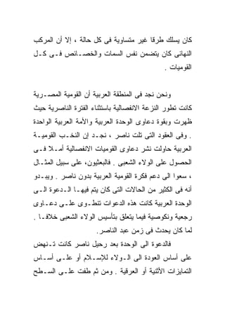 ‫ﻜﺎﻥ ﻴﺴﻠﻙ ﻁﺭﻗﺎ ﻏﻴﺭ ﻤﺘﺴﺎﻭﻴﺔ ﻓﻰ ﻜل ﺤﺎﻟﺔ ، ﺇﻻ ﺃﻥ ﺍﻟﻤﺭﻜﺏ‬
                                      ‫ﹰ‬
‫ﺍﻟﻨﻬﺎﺌﻰ ﻜﺎﻥ ﻴﺘﻀﻤﻥ ﻨﻔﺱ ﺍﻟﺴﻤﺎﺕ ﻭﺍﻟﺨﺼـﺎﺌﺹ ﻓـﻰ ﻜـل‬
                                             ‫ﺍﻟﻘﻭﻤﻴﺎﺕ .‬


‫ﻭﻨﺤﻥ ﻨﺠﺩ ﻓﻰ ﺍﻟﻤﻨﻁﻘﺔ ﺍﻟﻌﺭﺒﻴﺔ ﺃﻥ ﺍﻟﻘﻭﻤﻴﺔ ﺍﻟﻤﺼـﺭﻴﺔ‬
‫ﻜﺎﻨﺕ ﺘﻁﻭﺭ ﺍﻟﻨﺯﻋﺔ ﺍﻻﻨﻔﺼﺎﻟﻴﺔ ﺒﺎﺴﺘﺜﻨﺎﺀ ﺍﻟﻔﺘﺭﺓ ﺍﻟﻨﺎﺼﺭﻴﺔ ﺤﻴﺙ‬
‫ﻅﻬﺭﺕ ﻭﺒﻘﻭﺓ ﺩﻋﺎﻭﻯ ﺍﻟﻭﺤﺩﺓ ﺍﻟﻌﺭﺒﻴﺔ ﻭﺍﻷﻤﺔ ﺍﻟﻌﺭﺒﻴﺔ ﺍﻟﻭﺍﺤﺩﺓ‬
‫. ﻭﻓﻰ ﺍﻟﻌﻘﻭﺩ ﺍﻟﺘﻰ ﺘﻠﺕ ﻨﺎﺼﺭ ، ﻨﺠـﺩ ﺇﻥ ﺍﻟﻨﺨـﺏ ﺍﻟﻘﻭﻤﻴـﺔ‬
‫ﺍﻟﻌﺭﺒﻴﺔ ﺤﺎﻭﻟﺕ ﻨﺸﺭ ﺩﻋﺎﻭﻯ ﺍﻟﻘﻭﻤﻴﺎﺕ ﺍﻻﻨﻔﺼﺎﻟﻴﺔ ﺃﻤـﻼ ﻓـﻰ‬
    ‫ﹰ‬
‫ﺍﻟﺤﺼﻭل ﻋﻠﻰ ﺍﻟﻭﻻﺀ ﺍﻟﺸﻌﺒﻰ . ﻓﺎﻟﺒﻌﺜﻴﻭﻥ، ﻋﻠﻰ ﺴﺒﻴل ﺍﻟﻤﺜـﺎل‬
‫، ﺴﻌﻭﺍ ﺍﻟﻰ ﺩﻋﻡ ﻓﻜﺭﺓ ﺍﻟﻘﻭﻤﻴﺔ ﺍﻟﻌﺭﺒﻴﺔ ﺒﺩﻭﻥ ﻨﺎﺼﺭ . ﻭﻴﺒـﺩﻭ‬
                                                ‫ﹰ‬
‫ﺃﻨﻪ ﻓﻰ ﺍﻟﻜﺜﻴﺭ ﻤﻥ ﺍﻟﺤﺎﻻﺕ ﺍﻟﺘﻰ ﻜﺎﻥ ﻴﺘﻡ ﻓﻴﻬـﺎ ﺍﻟـﺩﻋﻭﺓ ﺍﻟـﻰ‬
‫ﺍﻟﻭﺤﺩﺓ ﺍﻟﻌﺭﺒﻴﺔ ﻜﺎﻨﺕ ﻫﺫﻩ ﺍﻟﺩﻋﻭﺍﺕ ﺘﻨﻁـﻭﻯ ﻋﻠـﻰ ﺩﻋـﺎﻭﻯ‬
‫ﺭﺠﻌﻴﺔ ﻭﻨﻜﻭﺼﻴﺔ ﻓﻴﻤﺎ ﻴﺘﻌﻠﻕ ﺒﺘﺄﺴﻴﺱ ﺍﻟﻭﻻﺀ ﺍﻟﺸﻌﺒﻰ ﺨﻼﻓـﺎ .‬
  ‫ﹰ‬
                     ‫ﻟﻤﺎ ﻜﺎﻥ ﻴﺤﺩﺙ ﻓﻰ ﺯﻤﻥ ﻋﺒﺩ ﺍﻟﻨﺎﺼﺭ.‬
‫ﻓﺎﻟﺩﻋﻭﺓ ﺍﻟﻰ ﺍﻟﻭﺤﺩﺓ ﺒﻌﺩ ﺭﺤﻴل ﻨﺎﺼﺭ ﻜﺎﻨﺕ ﺘـﻨﻬﺽ‬
‫ﻋﻠﻰ ﺃﺴﺎﺱ ﺍﻟﻌﻭﺩﺓ ﺍﻟﻰ ﺍﻟـﻭﻻﺀ ﻟﻺﺴـﻼﻡ ﺃﻭ ﻋﻠـﻰ ﺃﺴـﺎﺱ‬
‫ﺍﻟﺘﻤﺎﻴﺯﺍﺕ ﺍﻷﺜﻨﻴﺔ ﺃﻭ ﺍﻟﻌﺭﻗﻴﺔ . ﻭﻤﻥ ﺜﻡ ﻁﻔﺕ ﻋﻠـﻰ ﺍﻟﺴـﻁﺢ‬
 