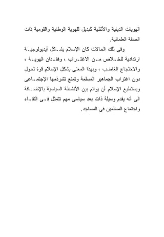 ‫ﺍﻟﻬﻭﻴﺎﺕ ﺍﻟﺩﻴﻨﻴﺔ ﻭﺍﻷﺜﺜﻨﻴﺔ ﻜﺒﺩﻴل ﻟﻠﻬﻭﻴﺔ ﺍﻟﻭﻁﻨﻴﺔ ﻭﺍﻟﻘﻭﻤﻴﺔ ﺫﺍﺕ‬
                                          ‫ﺍﻟﺼﻔﺔ ﺍﻟﻌﻠﻤﺎﻨﻴﺔ.‬
‫ﻭﻓﻰ ﺘﻠﻙ ﺍﻟﺤﺎﻻﺕ ﻜﺎﻥ ﺍﻹﺴﻼﻡ ﻴﺸـﻜل ﺃﻴﺩﻴﻭﻟﻭﺠﻴـﺔ‬
‫ﺍﺭﺘﺩﺍﺩﻴﺔ ﻟﻠﺨـﻼﺹ ﻤـﻥ ﺍﻻﻏﺘـﺭﺍﺏ ، ﻭﻓﻘـﺩﺍﻥ ﺍﻟﻬﻭﻴـﺔ ،‬
‫ﻭﺍﻻﺤﺘﺠﺎﺝ ﺍﻟﻐﺎﻀﺏ ، ﻭﺒﻬﺫﺍ ﺍﻟﻤﻌﻨﻰ ﻴﺸﻜل ﺍﻹﺴﻼﻡ ﻗﻭﺓ ﺘﺤﻭل‬
‫ﺩﻭﻥ ﺍﻏﺘﺭﺍﺏ ﺍﻟﺠﻤﺎﻫﻴﺭ ﺍﻟﻤﺴﻠﻤﺔ ﻭﺘﻤﻨﻊ ﺘﺸﺭﺫﻤﻬﺎ ﺍﻹﺠﺘﻤـﺎﻋﻰ‬
‫ﻭﻴﺴﺘﻁﻴﻊ ﺍﻹﺴﻼﻡ ﺃﻥ ﻴﻭﺍﺌﻡ ﺒﻴﻥ ﺍﻷﻨﺸﻁﺔ ﺍﻟﺴﻴﺎﺴﻴﺔ ﺒﺎﻹﻀـﺎﻓﺔ‬
‫ﺍﻟﻰ ﺃﻨﻪ ﻴﻘﺩﻡ ﻭﺴﻴﻠﺔ ﺫﺍﺕ ﺒﻌﺩ ﺴﻴﺎﺴﻰ ﻤﻬﻡ ﺘﺘﻤﺜل ﻓـﻰ ﺍﻟﺘﻘـﺎﺀ‬
                            ‫ﻭﺍﺠﺘﻤﺎﻉ ﺍﻟﻤﺴﻠﻤﻴﻥ ﻓﻰ ﺍﻟﻤﺴﺎﺠﺩ.‬
 