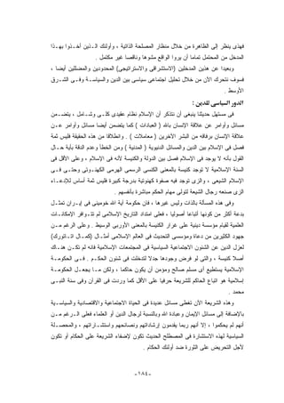 ‫ﻓﻬﺫﻯ ﻴﻨﻅﺭ ﺇﻟﻰ ﺍﻟﻅﺎﻫﺭﺓ ﻤﻥ ﺨﻼل ﻤﻨﻅﺎﺭ ﺍﻟﻤﺼﻠﺤﺔ ﺍﻟﺫﺍﺘﻴﺔ ، ﻭﺃﻭﻟﺌﻙ ﺍﻟـﺫﻴﻥ ﺃﺨـﺫﻭﺍ ﺒﻬـﺫﺍ‬
                   ‫ﺍﻟﻤﺩﺨل ﻤﻥ ﺍﻟﻤﺤﺘﻤل ﺘﻤﺎﻤﺎ ﺃﻥ ﻴﺭﻭﺍ ﺍﻟﻭﺍﻗﻊ ﻤﺸﻭﻫﺎ ﻭﻨﺎﻗﺼﺎ ﻏﻴﺭ ﻤﻜﺘﻤل .‬
‫ﻭﺒﻌﻴﺩﺍ ﻋﻥ ﻫﺫﻴﻥ ﺍﻟﻤﺩﺨﻠﻴﻥ )ﺍﻻﺴﺘﺸﺭﺍﻗﻰ ﻭﺍﻻﺴﺘﺭﺍﺘﻴﺠﻰ( ﺍﻟﻤﺤﺩﻭﺩﻴﻥ ﻭﺍﻟﻤﻀﻠﻠﻴﻥ ﺃﻴﻀﺎ ،‬
‫ﻓﺴﻭﻑ ﻨﺘﺤﺭﻙ ﺍﻵﻥ ﻤﻥ ﺨﻼل ﺘﺤﻠﻴل ﺍﺠﺘﻤﺎﻋﻰ ﺴﻴﺎﺴﻰ ﺒﻴﻥ ﺍﻟﺩﻴﻥ ﻭﺍﻟﺴﻴﺎﺴـﺔ ﻭﻓـﻰ ﺍﻟﺸـﺭﻕ‬
                                                                          ‫ﺍﻷﻭﺴﻁ .‬
                                                            ‫:‬               ‫א‬     ‫א‬
‫ﻓﻰ ﻤﺴﺘﻬل ﺤﺩﻴﺜﻨﺎ ﻴﻨﺒﻐﻰ ﺃﻥ ﻨﺘﺫﻜﺭ ﺃﻥ ﺍﻹﺴﻼﻡ ﻨﻅﺎﻡ ﻋﻘﻴﺩﻯ ﻜﻠـﻰ ﻭﺸـﺎﻤل ، ﻴﺘﻀـﻤﻥ‬
‫ﻤﺴﺎﺌل ﻭﺃﻭﺍﻤﺭ ﻋﻥ ﻋﻼﻗﺔ ﺍﻹﻨﺴﺎﻥ ﺒﺎﷲ ) ﺍﻟﻌﺒﺎﺩﺍﺕ ( ﻜﻤﺎ ﻴﺘﻀﻤﻥ ﺃﻴﻀﺎ ﻤﺴﺎﺌل ﻭﺃﻭﺍﻤﺭ ﻋـﻥ‬
‫ﻋﻼﻗﺔ ﺍﻹﻨﺴﺎﻥ ﺒﺭﻓﺎﻗﻪ ﻤﻥ ﺍﻟﺒﺸﺭ ﺍﻵﺨﺭﻴﻥ ) ﻤﻌﺎﻤﻼﺕ ( . ﻭﺍﻨﻁﻼﻗﺎ ﻤﻥ ﻫﺫﻩ ﺍﻟﺤﻘﻴﻘﺔ ﻓﻠﻴﺱ ﺜﻤﺔ‬
‫ﻓﺼل ﻓﻰ ﺍﻹﺴﻼﻡ ﺒﻴﻥ ﺍﻟﺩﻴﻥ ﻭﺍﻟﻤﺴﺎﺌل ﺍﻟﺩﻨﻴﻭﻴﺔ ) ﺍﻟﻤﺩﻨﻴﺔ ( ﻭﻤﻥ ﺍﻟﺨﻁﺄ ﻭﻋﺩﻡ ﺍﻟﺩﻗﺔ ﺒﺄﻴﺔ ﺤـﺎل‬
‫ﺍﻟﻘﻭل ﺒﺄﻨﻪ ﻻ ﻴﻭﺠﺩ ﻓﻰ ﺍﻹﺴﻼﻡ ﻓﺼل ﺒﻴﻥ ﺍﻟﺩﻭﻟﺔ ﻭﺍﻟﻜﻨﻴﺴﺔ ﻷﻨﻪ ﻓﻰ ﺍﻹﺴﻼﻡ ، ﻭﻋﻠﻰ ﺍﻷﻗل ﻓﻰ‬
‫ﺍﻟﺴﻨﺔ ﺍﻹﺴﻼﻤﻴﺔ ﻻ ﺘﻭﺠﺩ ﻜﻨﻴﺴﺔ ﺒﺎﻟﻤﻌﻨﻰ ﺍﻟﻜﻨﺴﻰ ﺍﻟﺭﺴﻤﻰ ﺍﻟﻬﺭﻤﻰ ﺍﻟﻜﻬﻨـﻭﺘﻰ ﻭﺤﺘـﻰ ﻓـﻰ‬
‫ﺍﻹﺴﻼﻡ ﺍﻟﺸﻴﻌﻰ ، ﻭﺍﻟﺯﻯ ﺘﻭﺠﺩ ﻓﻴﻪ ﺼﻔﻭﺓ ﻜﻬﻨﻭﺘﻴﺔ ﺒﺩﺭﺠﺔ ﻜﺒﻴﺭﺓ ﻓﻠﻴﺱ ﺜﻤﺔ ﺃﺴﺎﺱ ﻟﻺﺩﻋـﺎﺀ‬
                           ‫ﺍﻟﺯﻯ ﺼﻨﻌﻪ ﺭﺠﺎل ﺍﻟﺸﻴﻌﺔ ﻟﺘﻭﻟﻰ ﻤﻬﺎﻡ ﺍﻟﺤﻜﻡ ﻤﺒﺎﺸﺭﺓ ﺒﺄﻨﻔﺴﻬﻡ .‬
‫ﻭﻓﻰ ﻫﺫﻩ ﺍﻟﻤﺴﺄﻟﺔ ﺒﺎﻟﺫﺍﺕ ﻭﻟﻴﺱ ﻏﻴﺭﻫﺎ ، ﻓﺎﻥ ﺤﻜﻭﻤﺔ ﺁﻴﺔ ﺍﷲ ﺨﻭﻤﻴﻨﻰ ﻓﻰ ﺇﻴـﺭﺍﻥ ﺘﻤﺜـل‬
‫ﺒﺩﻋﺔ ﺃﻜﺜﺭ ﻤﻥ ﻜﻭﻨﻬﺎ ﺃﺘﺒﺎﻋﺎ ﺃﺼﻭﻟﻴﺎ ، ﻓﻌﻠﻰ ﺍﻤﺘﺩﺍﺩ ﺍﻟﺘﺎﺭﻴﺦ ﺍﻹﺴﻼﻤﻰ ﻟﻡ ﺘﺘـﻭﺍﻓﺭ ﺍﻹﻤﻜﺎﻨـﺎﺕ‬
‫ﺍﻟﻌﻠﻤﻴﺔ ﻟﻘﻴﺎﻡ ﻤﺅﺴﺴﺔ ﺩﻴﻨﻴﺔ ﻋﻠﻰ ﻏﺭﺍﺭ ﺍﻟﻜﻨﻴﺴﺔ ﺒﺎﻟﻤﻌﻨﻰ ﺍﻷﻭﺭﺒﻰ ﺍﻟﻭﺴﻴﻁ . ﻭﻋﻠﻰ ﺍﻟﺭﻏﻡ ﻤـﻥ‬
‫ﺠﻬﻭﺩ ﺍﻟﻜﺜﻴﺭﻴﻥ ﻤﻥ ﺩﻋﺎﺓ ﻭﻤﺅﺴﺴﻰ ﺍﻟﺘﺤﺩﻴﺙ ﻓﻰ ﺍﻟﻌﺎﻟﻡ ﺍﻹﺴﻼﻤﻰ ﺃﻤﺜـﺎل )ﻜﻤـﺎل ﺍﺘـﺎﺘﻭﺭﻙ(‬
‫ﻟﻌﺯل ﺍﻟﺩﻴﻥ ﻋﻥ ﺍﻟﺸﺌﻭﻥ ﺍﻻﺠﺘﻤﺎﻋﻴﺔ ﺍﻟﺴﻴﺎﺴﻴﺔ ﻓﻰ ﺍﻟﻤﺠﺘﻤﻌﺎﺕ ﺍﻹﺴﻼﻤﻴﺔ ﻓﺎﻨﻪ ﻟﻡ ﺘﻜـﻥ ﻫﻨـﺎﻙ‬
‫ﺃﺼﻼ ﻜﻨﻴﺴﺔ ، ﻭﺍﻟﺘﻰ ﻟﻭ ﻓﺭﺽ ﻭﺠﻭﺩﻫﺎ ﺠﺩﻻ ﻟﺘﺩﺨﻠﺕ ﻓﻰ ﺸﺌﻭﻥ ﺍﻟﺤﻜـﻡ . ﻓـﻰ ﺍﻟﺤﻜﻭﻤـﺔ‬
‫ﺍﻹﺴﻼﻤﻴﺔ ﻴﺴﺘﻁﻴﻊ ﺃﻯ ﻤﺴﻠﻡ ﺼﺎﻟﺢ ﻭﻤﺅﻤﻥ ﺃﻥ ﻴﻜﻭﻥ ﺤﺎﻜﻤﺎ ، ﻭﻟﻜﻥ ﻤـﺎ ﻴﺠﻌـل ﺍﻟﺤﻜﻭﻤـﺔ‬
‫ﺇﺴﻼﻤﻴﺔ ﻫﻭ ﺍﺘﺒﺎﻉ ﺍﻟﺤﺎﻜﻡ ﻟﻠﺸﺭﻴﻌﺔ ﺤﺭﻓﻴﺎ ﻋﻠﻰ ﺍﻷﻗل ﻜﻤﺎ ﻭﺭﺩﺕ ﻓﻰ ﺍﻟﻘﺭﺁﻥ ﻭﻓﻰ ﺴﻨﺔ ﺍﻟﻨﺒـﻰ‬
                                                                            ‫ﻤﺤﻤﺩ .‬
‫ﻭﻫﺫﻩ ﺍﻟﺸﺭﻴﻌﺔ ﺍﻵﻥ ﺘﻐﻁﻰ ﻤﺴﺎﺌل ﻋﺩﻴﺩﺓ ﻓﻰ ﺍﻟﺤﻴﺎﺓ ﺍﻻﺠﺘﻤﺎﻋﻴﺔ ﻭﺍﻻﻗﺘﺼﺎﺩﻴﺔ ﻭﺍﻟﺴﻴﺎﺴـﻴﺔ‬
‫ﺒﺎﻹﻀﺎﻓﺔ ﺇﻟﻰ ﻤﺴﺎﺌل ﺍﻹﻴﻤﺎﻥ ﻭﻋﺒﺎﺩﺓ ﺍﷲ ﻭﺒﺎﻟﻨﺴﺒﺔ ﻟﺭﺠﺎل ﺍﻟﺩﻴﻥ ﺃﻭ ﺍﻟﻌﻠﻤﺎﺀ ﻓﻌﻠﻰ ﺍﻟـﺭﻏﻡ ﻤـﻥ‬
‫ﺃﻨﻬﻡ ﻟﻡ ﻴﺤﻜﻤﻭﺍ ، ﺇﻻ ﺃﻨﻬﻡ ﺭﺒﻤﺎ ﻴﻘﺩﻤﻭﻥ ﺇﺭﺸﺎﺩﺍﺘﻬﻡ ﻭﻨﺼﺎﺌﺤﻬﻡ ﻭﺍﺴﺘﺸـﺎﺭﺍﺘﻬﻡ ، ﻭﺍﻟﻤﺤﺼـﻠﺔ‬
‫ﺍﻟﺴﻴﺎﺴﻴﺔ ﻟﻬﺫﻩ ﺍﻻﺴﺘﺸﺎﺭﺓ ﻓﻰ ﺍﻟﻤﺼﻁﻠﺢ ﺍﻟﺤﺩﻴﺙ ﺘﻜﻭﻥ ﻹﻀﻔﺎﺀ ﺍﻟﺸﺭﻴﻌﺔ ﻋﻠﻰ ﺍﻟﺤﻜﺎﻡ ﺃﻭ ﺘﻜﻭﻥ‬
                                       ‫ﻷﺠل ﺍﻟﺘﺤﺭﻴﺽ ﻋﻠﻰ ﺍﻟﺜﻭﺭﺓ ﻀﺩ ﺃﻭﻟﺌﻙ ﺍﻟﺤﻜﺎﻡ .‬


                                   ‫-٤٨١-‬
 