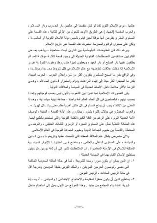 ‫ﻋﺎﻟﻤﻴﺎ ، ﻴﺭﻯ ﺍﻹﺴﻼﻡ ﺍﻟﻜﻭﻥ ﻜﻤﺎ ﻟﻭ ﻜﺎﻥ ﻤﻨﻘﺴﻤﺎ ﺇﻟﻰ ﻋﺎﻟﻤﻴﻥ ﺩﺍﺭ ﺍﻟﺤـﺭﺏ ﻭﺩﺍﺭ ﺍﻟﺴـﻼﻡ ،‬
‫ﻭﺍﻟﺤﺭﺏ ﺍﻟﻤﻘﺩﺴﺔ )ﺍﻟﺠﻬﺎﺩ ( ﻫﻰ ﺍﻟﻁﺭﻴﻕ ﺍﻷﻭﺤﺩ ﻟﻠﺘﺤﻭل ﻤﻥ ﺍﻷﻭﻟﻰ ﻟﻠﺜﺎﻨﻴﺔ ، ﻫﺫﻩ ﺍﻟﻘﺴﻤﺔ ﻋﻠﻰ‬
‫ﺍﻟﻤﺴﺘﻭﻯ ﺍﻟﻨﻅﺭﻯ ﻴﻔﺘﺭﺽ ﺃﻨﻬﺎ ﻤﺅﻗﺘﺔ ﻟﺤﻴﻥ ﻗﻴﺎﻡ ﻭﺘﺄﺴﻴﺱ ﺩﻭﻟﺔ ﺍﻹﺴﻼﻡ ﺍﻟﻜﻭﻨﻴﺔ ﺃﻭ ﺍﻟﻌﺎﻟﻤﻴـﺔ ،‬
            ‫ﻭﻟﻜﻥ ﻋﻠﻰ ﻤﺴﺘﻭﻯ ﺍﻟﻭﺍﻗﻊ ﻭﺍﻟﻤﻤﺎﺭﺴﺔ ﺍﺴﺘﻤﺭﺕ ﻫﺫﻩ ﺍﻟﻘﺴﻤﺔ ﻋﺒﺭ ﺘﺎﺭﻴﺦ ﺍﻹﺴﻼﻡ .‬
‫ﻭﺒﺭﻏﻡ ﺫﻟﻙ ﻓﺎﻥ ﺍﻟﻤﻔﺎﻭﻀﺎﺕ ﺍﻟﺩﺒﻠﻭﻤﺎﺴﻴﺔ ﺒﻴﻥ ﺍﻟﺩﺍﺭﻴﻥ ﻟﻴﺴﺕ ﻤﺴﺘﺤﻴﻠﺔ ، ﻭﻴﺫﻫﺏ ﺒﻌـﺽ‬
‫ﺍﻟﻘﺎﻨﻭﻨﻴﻴﻥ ﻤﺴﺘﺨﺩﻤﻴﻥ ﺍﻟﻤﺼﻁﻠﺤﺎﺕ ﺍﻟﻘﺎﻨﻭﻨﻴﺔ ﺍﻟﺤﺩﻴﺜﺔ ﺇﻟﻰ ﻭﺠﻭﺩ ﻗﺴﻤﺔ ﺜﺎﻟﺜـﺔ ﻤﺅﻗﺘـﺔ ﻟﻠﻌـﺎﻟﻡ‬
‫ﻴﻁﻠﻘﻭﻥ ﻋﻠﻴﻬﺎ ﺩﺍﺭ ﺍﻟﺼﻠﺢ ﺃﻭ ﺩﺍﺭ ﺍﻟﻌﻬﺩ ، ﻭﻴﻌﻁﻭﻥ ﺘﻤﻴﺯﺍ ﻤﺸـﺭﻭﻁﺎ ﻭﻤﻘﻴـﺩﺍ ﻟﻠﺩﻭﻟـﺔ ﻏﻴـﺭ‬
‫ﺍﻹﺴﻼﻤﻴﺔ ﺇﺫﺍ ﺩﺨﻠﺕ ﻋﻼﻗﺎﺕ ﺘﻔﺎﻭﻀﻴﺔ ﻤﻊ ﻋﺎﻟﻡ ﺍﻹﺴﻼﻡ ﻓﻰ ﻅل ﺸﺭﻭﻁ ﻤﺤـﺩﺩﺓ ﻭﻤﺅﻜـﺩﺓ ،‬
‫ﻭﻓﻰ ﺍﻟﻭﺍﻗﻊ ﺒﻘﺩﺭ ﻤﺎ ﺃﺼﺒﺢ ﺍﻟﻤﺴﻠﻤﻭﻥ ﻴﻨﻔﺭﻭﻥ ﺃﻜﺜﺭ ﻤﻥ ﺸﻥ ﻭﺇﻋﻼﻥ ﺍﻟﺤﺭﺏ ، ﺍﻟﺤﺭﺏ ﺍﻟﺩﻴﻨﻴﺔ،‬
‫ﺒﻘﺩﺭ ﻤﺎ ﺃﺼﺒﺤﻭﺍ ﺃﻜﺜﺭ ﻤﻴﻼ ﺇﻟﻰ ﺇﻨﻬﺎﺀ ﺍﻟﻨﺯﺍﻋﺎﺕ ﻭﺩﻭﺍﻡ ﻭﺍﺴﺘﻤﺭﺍﺭ ﻗـﺎﻨﻭﻥ ﺍﻟﺴـﻼﻡ ، ﻭﻫـﻰ‬
               ‫ﺍﻟﻨﺯﻋﺔ ﺍﻷﻜﺜﺭ ﻤﻼﺌﻤﺔ ﺩﺍﺨل ﺍﻷﻨﻤﺎﻁ ﺍﻟﺤﺩﻴﺜﺔ ﻓﻰ ﺍﻟﺴﻴﺎﺴﺔ ﻭﺍﻟﻌﻼﻗﺎﺕ ﺍﻟﺩﻭﻟﻴﺔ .‬
‫ﻭﻓﻰ ﺍﻟﺘﺼﻭﺭﺍﺕ ﺍﻹﺴﻼﻤﻴﺔ ﻨﺠﺩ ﺘﻤﻴﺯﺍ ﺒﻴﻥ ﺍﻟﺸﻌﻭﺏ ﻭﺍﻟﺩﻭل ﻟﻴﺱ ﺒﺤﺴﺏ ﻗﻭﻤﻴﺎﺘﻬﻡ ﻭﺇﻨﻤـﺎ‬
‫ﺒﺤﺴﺏ ﺩﻴﻨﻬﻡ ، ﻓﺎﻟﻤﺴﻠﻤﻭﻥ ﻓﻰ ﻜل ﺃﻨﺤﺎﺀ ﺍﻟﻌﺎﻟﻡ ﺃﻤﺔ ﻭﺍﺤﺩﺓ ، ﺠﻤﺎﻋﺔ ﺩﻴﻨﻴﺔ ﺴﻴﺎﺴـﻴﺔ ، ﻭﻫـﺫﺍ‬
‫ﺍﻟﻤﻌﻨﻰ ﻤﻥ ﺍﻻﻨﺘﻤﺎﺀ ﻴﺠﺏ ﺃﻥ ﻴﻤﻨﺢ ﺍﻟﻤﺴﻠﻡ ﻓﻰ ﻜل ﻤﻜﺎﻥ ﺃﻫﻡ ﻭﺃﻋﻅﻡ ﻤﻌﻨﻰ ﻭﺸـﻜل ﻟﻬﻭﻴﺘـﻪ .‬
‫ﻭﺍﻟﻌﺭﺏ ﺍﻟﻤﺤﺩﺜﻭﻥ ﻓﻰ ﺤﺎﻻﺕ ﻜﺜﻴﺭﺓ ﻴﺘﺒﻨﻭﻥ ﻭﻴﺨﺘﺎﺭﻭﻥ ﻫﺫﻩ ﺍﻷﻤﺔ ﺍﻟﻘﺩﻴﻤﺔ ، ﺍﻟﺩﻴﻨﻴﺔ ، ﻟﻭﺼﻑ‬
‫ﺍﻷﻤﺔ ﺍﻟﺤﺩﻴﺜﺔ ﺍﻟﻴﻭﻡ ، ﻋﻠﻰ ﺍﻟﺭﻏﻡ ﻤﻥ ﺍﻟﺩﻗﺔ ﺍﻟﻜﺒﻴﺭﺓ ﻟﻜﻠﻤﺔ ﺍﻟﻘﻭﻤﻴﺔ ﻭﺍﻟﺘﻰ ﺘﺴﺘﺨﺩﻡ ﺒﺎﻟﻁﺒﻊ ﺃﻴﻀﺎ.‬
‫ﻫﺫﻩ ﺍﻟﻤﺸﻜﻠﺔ ﺍﻟﻠﻔﻅﻴﺔ ﺘﻤﺜل ﻋﻠﻰ ﺍﻟﻤﺴﺘﻭﻯ ﺍﻟﻤﺠﺭﺩ ﺃﻭ ﺍﻟﺭﻤﺯﻯ ﺍﻟﺘﺸﺎﺒﻙ ﺍﻟﺤﻘﻴﻘﻰ ، ﻭﺍﻟﻔﻭﻀـﻰ‬
  ‫ﺍﻟﻤﺤﺘﻤﻠﺔ ﻭﺍﻟﻜﺎﻤﻠﺔ ﺒﻴﻥ ﻤﻔﻬﻭﻡ ﺍﻟﺠﻤﺎﻋﺔ ﺍﻟﺩﻴﻨﻴﺔ ﻭﻤﻔﻬﻭﻡ ﺍﻟﺠﻤﺎﻋﺔ ﺍﻟﻘﻭﻤﻴﺔ ﻓﻰ ﺍﻟﻌﺎﻟﻡ ﺍﻹﺴﻼﻤﻰ.‬
‫ﻭﺍﻵﻥ ﺴﻨﻌﺭﺽ ﺒﺸﻜل ﻋﺎﻡ ﻟﻠﻌﻼﻗﺔ ﺍﻟﻤﻌﻘﺩﺓ ﺍﻟﺘﻰ ﺘﺄﺴﺴﺕ ﻋﻘﺩﻴﺎ ﻭﺘﺎﺭﻴﺨﻴـﺎ ﺒـﻴﻥ ﺍﻟـﺩﻴﻥ‬
‫ﻭﺍﻟﺴﻴﺎﺴﺔ ، ﻋﻠﻰ ﺍﻟﻤﺴﺘﻭﻯ ﺍﻟﺩﺍﺨﻠﻰ ﻭﺍﻟﻌﺎﻟﻤﻰ ، ﻭﺴﻨﻀﻊ ﻓـﻰ ﺍﻋﺘﺒﺎﺭﻨـﺎ ﺍﻷﺩﻭﺍﺭ ﺍﻟﺴﻴﺎﺴـﻴﺔ‬
‫ﺍﻟﻤﻤﻜﻨﺔ ﻟﻺﺴﻼﻡ ﻓﻰ ﺍﻷﺯﻤﻨﺔ ﺍﻟﻤﻌﺎﺼﺭﺓ . ﺇﻥ ﺍﻟﻤﻼﺤﻅﺎﺕ ﺘﺸﻴﺭ ﺇﻟﻰ ﺃﻥ ﺜﻤﺔ ﺩﻭﺭﻴﻥ ﻤﺘﺒـﺎﻴﻨﻴﻥ‬
                                         ‫ﻴﺴﺘﻁﻴﻊ ﺍﻹﺴﻼﻡ ﺍﻟﻘﻴﺎﻡ ﺒﻬﻤﺎ ﻓﻰ ﺍﻟﺴﻴﺎﺴﺔ ﺍﻟﺤﺩﻴﺜﺔ :‬
‫١- ﺇﻥ ﺍﻟﺩﻴﻥ ﻴﻤﻜﻥ ﺃﻥ ﻴﻜﻭﻥ ﻤﺒﺭﺭﺍ ﻭﺴﻨﺩﺍ ﻟﻠﺸﺭﻴﻌﺔ ، ﻜﻤﺎ ﻓﻰ ﺤﺎﻟﺔ ﺍﻟﻌﺎﺌﻠﺔ ﺍﻟﺴﻌﻭﺩﻴﺔ ﺍﻟﺤﺎﻜﻤﺔ‬
‫ﺍﻟﺘﻰ ﺘﺤﻤﻰ ﻭﺘﻭﺼﻭﻥ ﺍﻟﺤﺭﻤﻴﻥ ﺍﻟﺸﺭﻴﻔﻴﻥ ، ﻭﺍﻟﻤﻠﻙ ﺍﻟﻐﺭﺒﻰ ﺨﻠﻴﻔﺔ ﺍﻟﻤﺅﻤﻨﻴﻥ ﻭﺒﺩﺭﺠﺔ ﺃﻗل‬
                                        ‫ﻓﻰ ﺤﺎﻟﺔ ﺍﻟﺭﺌﻴﺱ ﺍﻟﺴﺎﺩﺍﺕ ، ﺍﻟﺭﺌﻴﺱ ﺍﻟﻤﺅﻤﻥ .‬
‫٢- ﻴﺴﺘﻁﻴﻊ ﺍﻟﺩﻴﻥ ﺃﻥ ﻴﻜﻭﻥ ﻤﺤﻔﺯﺍ ﻟﻠﻤﻘﺎﻭﻤﺔ ﻭﺍﻻﺤﺘﺠﺎﺝ ﺍﻻﺠﺘﻤﺎﻋﻰ / ﻭﺍﻟﺴﻴﺎﺴﻰ ، ﺃ، ﻭﺴـﻴﻠﺔ‬
‫ﺜﻭﺭﻴﺔ ﺇﻋﺎﺩﺓ ﺒﻨﺎﺀ ﺍﻟﻤﺠﺘﻤﻊ ﻤﻥ ﺠﺩﻴﺩ . ﻭﻫﺫﺍ ﺍﻟﻨﻤﻭﺫﺝ ﻤﻥ ﺍﻟﺩﻭل ﻴﻤﻴل ﺇﻟﻰ ﺍﺴﺘﺨﺩﺍﻡ ﻤﺩﺨل‬




                                     ‫-٥٨١-‬
 