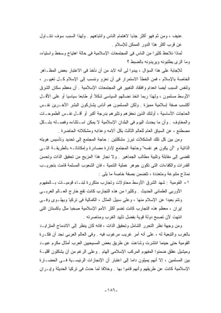 ‫ﻋﻨﻴﻑ ، ﻭﻤﻥ ﺜﻡ ﻓﻬﻭ ﺃﻜﺜﺭ ﺠﺫﺒﺎ ﻻﻫﺘﻤﺎﻡ ﺍﻟﻨﺎﺱ ﻭﺍﻨﺘﺒﺎﻫﻬﻡ . ﻭﻟﻬﺫﺍ ﺍﻟﺴﺒﺏ ﺴﻭﻑ ﻨﺘﻨـﺎﻭل‬
                                       ‫ﻋﻥ ﻗﺭﺏ ﺃﻜﺜﺭ ﻫﺫﺍ ﺍﻟﺩﻭﺭ ﺍﻟﻤﻤﻜﻥ ﻟﻺﺴﻼﻡ .‬
‫ﻟﻤﺎﺫﺍ ﻨﻼﺤﻅ ﻜﺜﻴﺭﺍ ﻤﻥ ﺍﻟﻨﺎﺱ ﻓﻰ ﺍﻟﻤﺠﺘﻤﻌﺎﺕ ﺍﻹﺴﻼﻤﻴﺔ ﻓﻰ ﺤﺎﻟﺔ ﺍﻫﺘﻴﺎﺝ ﻭﺴﺨﻁ ﻭﺍﺴﺘﻴﺎﺀ،‬
                                               ‫ﻭﻤﺎ ﺍﻟﺯﻯ ﻴﻁﻠﺒﻭﻨﻪ ﻭﻴﺭﻴﺩﻭﻨﻪ ﺒﺎﻟﻀﺒﻁ ؟‬
‫ﻟﻺﺠﺎﺒﺔ ﻋﻠﻰ ﻫﺫﺍ ﺍﻟﺴﺅﺍل ، ﻴﺒﺩﻭﺍ ﻟﻰ ﺃﻨﻪ ﻻﺒﺩ ﻤﻥ ﺃﻥ ﻨﺄﺨﺫ ﻓﻰ ﺍﻻﻋﺘﺒﺎﺭ ﺒﻌﺽ ﺍﻟﻤﻅـﺎﻫﺭ‬
‫ﺍﻟﺨﺎﺼﺔ ﺒﺎﻹﺴﻼﻡ ، ﻓﻤﻥ ﺍﻟﺨﻁﺄ ﺍﻻﺴﺘﻤﺭﺍﺭ ﻓﻰ ﺃﻥ ﻨﻌﺯﻭ ﻭﻨﻨﺴﺏ ﺇﻟﻰ ﺍﻹﺴﻼﻡ ﻜـل ﺘﻐﻴﻴـﺭ ،‬
‫ﻭﻟﻨﻔﺱ ﺍﻟﺴﺒﺏ ﺃﻴﻀﺎ ﺍﻨﻌﺩﺍﻡ ﻭﺍﻓﺘﻘﺎﺩ ﺍﻟﺘﻐﻴﻴﺭ ﻓﻰ ﺍﻟﻤﺠﺘﻤﻌﺎﺕ ﺍﻹﺴﻼﻤﻴﺔ . ﺃﻥ ﻤﻌﻅﻡ ﺴﻜﺎﻥ ﺍﻟﺸﺭﻕ‬
‫ﺍﻷﻭﺴﻁ ﻤﺴﻠﻤﻭﻥ ، ﻭﻟﻬﺫﺍ ﺭﺒﻤﺎ ﺍﺘﺨﺫ ﻨﻀﺎﻟﻬﻡ ﺍﻟﺴﻴﺎﺴﻰ ﺸﻜﻼ ﺃﻭ ﻁﺎﺒﻌﺎ ﺴﻴﺎﺴﻴﺎ ﺃﻭ ﻋﻠﻰ ﺍﻷﻗـل‬
‫ﺃﻜﺘﺴﺏ ﺼﻔﺔ ﺇﺴﻼﻤﻴﺔ ﻤﻤﻴﺯﺓ . ﻭﻟﻜﻥ ﺍﻟﻤﺴﻠﻤﻭﻥ ﻫﻡ ﺃﻨﺎﺱ ﻴﺸﺎﺭﻜﻭﻥ ﺍﻟﺒﺸﺭ ﺍﻵﺨـﺭﻴﻥ ﻨﻔـﺱ‬
‫ﺍﻟﺤﺎﺠﺎﺕ ﺍﻷﺴﺎﺴﻴﺔ ، ﺃﻭﻟﺌﻙ ﺍﻟﺫﻴﻥ ﻨﺤﻔﺯﻫﻡ ﻭﺘﺜﻴﺭﻫﻡ ﺒﺩﺭﺠﺔ ﺃﻜﺒﺭ ﺃﻭ ﺃﻗـل ﻨﻔـﺱ ﺍﻟﻁﻤﻭﺤـﺎﺕ‬
‫ﻭﺍﻟﻤﺨﺎﻭﻑ . ﻭﺃﻥ ﻤﺎ ﻴﺤﺩﺙ ﺍﻟﻴﻭﻡ ﻓﻰ ﺍﻟﺒﻠﺩﺍﻥ ﺍﻹﺴﻼﻤﻴﺔ ﻻ ﻴﻤﻜﻥ ﺍﺴـﺘﺜﻨﺎﺀﻩ ﻭﻓﺼـﻠﻪ ﺒﺸـﻜل‬
         ‫ﻤﺼﻁﻨﻊ ، ﻋﻥ ﺍﻟﺴﻴﺎﻕ ﺍﻟﻌﺎﻡ ﻟﻠﻌﺎﻟﻡ ﺍﻟﺜﺎﻟﺙ ﺒﻜل ﺁﻻﻤﻪ ﻭﻋﺫﺍﺒﻪ ﻭﻤﺸﻜﻼﺘﻪ ﺍﻟﺤﺎﻀﺭﺓ .‬
‫ﻭﻤﻥ ﺒﻴﻥ ﻜل ﺘﻠﻙ ﺍﻟﻤﺸﻜﻼﺕ ﺘﺒﺭﺯ ﻤﺸﻜﻠﺘﻴﻥ : ﺤﺎﺠﺔ ﺍﻟﻤﺠﺘﻤﻊ ﺇﻟﻰ ﺘﺤﺩﻴﺩ ﻭﺘﺄﺴﻴﺱ ﻫﻭﻴﺘﻪ‬
‫ﺍﻟﺫﺍﺘﻴﺔ ﻭ "ﺃﻥ ﻴﻜﻭﻥ ﻫﻭ ﻨﻔﺴﻪ" ﻭﺤﺎﺠﺔ ﺍﻟﻤﺠﺘﻤﻊ ﻹﺩﺍﺭﺓ ﻤﺼﺎﺩﺭﺓ ﻭﺇﻤﻜﺎﻨﺎﺘـﻪ ﺒﺎﻟﻁﺭﻴﻘـﺔ ﺍﻟﺘـﻰ‬
‫ﺘﻘﻀﻰ ﺇﻟﻰ ﻤﻘﺎﺒﻠﺔ ﻭﺘﻠﺒﻴﺔ ﻤﻁﺎﻟﺏ ﺍﻟﺠﻤﺎﻫﻴﺭ . ﻭﻻ ﻨﺠﺎﺯ ﻫﺫﺍ ﺍﻟﻤﺯﻴﺞ ﻤﻥ ﺘﺤﻘﻴﻕ ﺍﻟﺫﺍﺕ ﻭﺘﺤﺴﻥ‬
‫ﺍﻟﻘﺩﺭﺍﺕ ﻭﺍﻟﻜﻔﺎﺀﺍﺕ ﺍﻟﺘﻰ ﺘﻜﻭﻥ ﺠﻭﻫﺭ ﻋﻤﻠﻴﺔ ﺍﻟﺘﻨﻤﻴﺔ ، ﻓﺎﻥ ﺍﻟﺸﻌﻭﺏ ﺍﻟﻤﺴﻠﻤﺔ ﻗﺎﻤﺕ ﺒﺘﺠﺭﻴـﺏ‬
                               ‫ﻨﻤﺎﺫﺝ ﻤﺘﻨﻭﻋﺔ ﻭﻤﺘﻌﺩﺩﺓ ، ﺘﺘﻀﻤﻥ ﺒﺼﻔﺔ ﺨﺎﺼﺔ ﻤﺎ ﻴﻠﻰ :‬
‫١- ﺍﻟﻘﻭﻤﻴﺔ : ﺸﻬﺩ ﺍﻟﺸﺭﻕ ﺍﻷﻭﺴﻁ ﻤﺤﺎﻭﻻﺕ ﻭﺘﺠﺎﺭﺏ ﻤﺘﻜﺭﺭﺓ ﻟﺒﻨـﺎﺀ ﻗﻭﻤﻴـﺎﺕ ﺒـﺎﻟﻤﻔﻬﻭﻡ‬
‫ﺍﻷﻭﺭﺒﻰ ﺍﻟﻌﻠﻤﺎﻨﻰ ﺍﻟﺤﺩﻴﺙ . ﻭﻜﺜﻴﺭﺍ ﻤﻥ ﻫﺫﻩ ﺍﻟﺘﺠﺎﺭﺏ ﻜﺎﻨﺕ ﺘﻘﻊ ﺨﺎﺭﺝ ﺍﻟﻌـﺎﻟﻡ ﺍﻟﻌﺭﺒـﻰ‬
‫ﻭﺘﺘﻡ ﺒﻌﻴﺩﺍ ﻋﻥ ﺍﻹﺴﻼﻡ ﻤﻨﻬﺎ ، ﻭﻋﻠﻰ ﺴﺒﻴل ﺍﻟﻤﺜﺎل ، ﺍﻟﻜﻤﺎﻟﻴﺔ ﻓﻰ ﺘﺭﻜﻴﺎ ﻭﺒﻬﻠـﻭﻯ ﻭﻓـﻰ‬
‫ﺇﻴﺭﺍﻥ ، ﻤﻌﻅﻡ ﻫﺫﻩ ﺍﻟﺘﺠﺎﺭﺏ ﻜﺎﻨﺕ ﺘﻀﻡ ﺃﻜﺜﺭ ﺍﻷﻤﻡ ﺍﻹﺴﻼﻤﻴﺔ ﺼﺨﺒﺎ ﻤﺜل ﺒﺎﻜﺴﺘﺎﻥ ﺍﻟﺘﻰ‬
                       ‫ﺍﻨﺘﻬﺕ ﻷﻥ ﺘﺼﺒﺢ ﺩﻭﻟﺔ ﻗﻭﻴﺔ ﺒﻔﻀل ﺘﺄﻴﻴﺩ ﺍﻟﻐﺭﺏ ﻭﻤﻨﺎﺼﺭﺘﻪ .‬
‫ﻭﻤﻥ ﻭﺠﻬﺔ ﻨﻅﺭ ﺍﻟﺘﺤﺭﺭ ﺍﻟﺸﺎﻤل ﻭﺘﺤﻘﻴﻕ ﺍﻟﺫﺍﺕ ، ﻓﺎﻨﻪ ﻜﺎﻥ ﻴﻨﻅﺭ ﺇﻟﻰ ﺍﻻﻨﺩﻤﺎﺝ ﺍﻟﻤﺘﺯﺍﻴـﺩ‬
‫ﺒﺎﻟﻐﺭﺏ ﻭﺍﻟﺘﺒﻌﻴﺔ ﻟﻪ ، ﻋﻠﻰ ﺃﻨﻪ ﺃﻤﺭ ﻏﺭﻴﺏ ﻤﺭﻏﻭﺏ ﻓﻴﻪ . ﻭﻓﻰ ﺍﻟﻌﺎﻟﻡ ﺍﻟﻌﺭﺒﻰ ﻨﺠﺩ ﺃﻥ ﻓﻜـﺭﺓ‬
‫ﺍﻟﻘﻭﻤﻴﺔ ﺤﺘﻰ ﺤﻴﻨﻤﺎ ﺍﻨﺘﺸﺭﺕ ﻭﺸﺎﻋﺕ ﻋﻥ ﻁﺭﻴﻕ ﺒﻌﺽ ﺍﻟﻤﺴﻴﺤﻴﻴﻥ ﺍﻟﻌﺭﺏ ﺃﻤﺜﺎل ﻤﻜﺭﻡ ﻋﺒﻴـﺩ‬
‫ﻭﻤﻴﺸﻴل ﻋﻔﻠﻕ ﻀﻤﻨﻭﺍ ﺍﻟﻤﻔﻬﻭﻡ ﺍﻟﻤﺭﻜﺏ ﺍﻹﺴﻼﻤﻰ ﺍﻟﻬﺎﻡ . ﻭﻋﻠﻰ ﺍﻟﺭﻏﻡ ﻤﻥ ﺃﻥ ﻴﺸﻜﻠﻭﻥ ﺃﻗﻠﻴـﺔ‬
‫ﺒﻴﻥ ﺍﻟﻤﺴﻠﻤﻴﻥ ، ﺇﻻ ﺃﻨﻬﻡ ﻴﻤﻴﻠﻭﻥ ﺩﺍﻤﺎ ﺇﻟﻰ ﺍﻋﺘﺒﺎﺭ ﺃﻥ ﺍﻹﻨﺠﺎﺯﺍﺕ ﺍﻟﺭﺌﻴﺴـﻴﺔ ﻓـﻰ ﺍﻟﺤﻀـﺎﺭﺓ‬
‫ﺍﻹﺴﻼﻤﻴﺔ ﻜﺎﻨﺕ ﻋﻥ ﻁﺭﻴﻘﻬﻡ ﻭﺃﻨﻬﻡ ﻗﺎﻤﻭﺍ ﺒﻬﺎ . ﻭﺨﻼﻓﺎ ﻟﻤﺎ ﺤﺩﺙ ﻓﻰ ﺘﺭﻜﻴﺎ ﺍﻟﺤﺩﻴﺜﺔ ﻭﺇﻴـﺭﺍﻥ‬



                                   ‫-٦٨١-‬
 