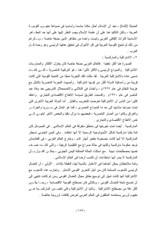 ‫ﺍﻟﺤﺩﻴﺜﺔ )ﺍﻟﺸﺎﺓ( ، ﻨﺠﺩ ﺃﻥ ﺍﻹﺴﻼﻡ ﺃﺤﺘل ﻤﻜﺎﻨﺎ ﺤﺎﺴﻤﺎ ﻭﺃﺴﺎﺴﻴﺎ ﻓﻰ ﺼﻴﺎﻏﺔ ﻤﻔﻬـﻭﻡ ﺍﻟﻘﻭﻤﻴـﺔ‬
‫ﺍﻟﻌﺭﺒﻴﺔ ، ﻭﻟﻜﻥ ﺍﻟﺘﺄﻜﻴﺩ ﻫﻨﺎ ﻋﻠﻰ ﺃﻥ ﻋﻠﻤﻨﺔ ﺍﻹﺴﻼﻡ ﻴﺠﺏ ﺍﻟﻨﻅﺭ ﺇﻟﻴﻬﺎ ﻋﻠﻰ ﺃﻨﻬﺎ ﺤﺩ ﺍﻟﻤﻅـﺎﻫﺭ‬
‫ﺍﻷﺴﺎﺴﻴﺔ ﻟﻠﺘﺭﺍﺙ ﺍﻟﺜﻘﺎﻓﻰ ﺍﻟﻐﺭﺒﻰ ﻭﻟﻴﺴﺕ ﻭﺍﺤﺩﺓ ﻤﻥ ﻤﻅﺎﻫﺭ ﺍﻟﺩﻴﻥ ﺒﺼﻔﺔ ﺨﺎﺼﺔ ، ﻭﺒـﺎﻟﺭﻏﻡ‬
‫ﻤﻥ ﺫﻟﻙ ﻟﻡ ﺘﻨﺠﺢ ﺍﻟﻘﻭﻤﻴﺔ ﺍﻟﻌﺭﺒﻴﺔ ﻓﻰ ﻜل ﺍﻷﺤﻭﺍل ﻓﻰ ﺘﺤﻘﻴﻕ ﻫﺩﻓﻬﺎ ﺍﻟﺭﺌﻴﺴﻰ ﻭﻫﻭ ﻭﺤﺩﺓ ﻜـل‬
                                                                             ‫ﺍﻟﻌﺭﺏ .‬
                                                         ‫٢- ﺍﻻﺸﺘﺭﺍﻜﻴﺔ ﻭﺍﻟﻤﺎﺭﻜﺴﻴﺔ :‬
‫ﺍﻟﺼﻭﺭﺓ ﻫﻨﺎ ﺃﻜﺜﺭ ﺘﻌﻘﻴﺩﺍ . ﻓﺎﻟﻌﺎﻟﻡ ﺍﻟﻌﺭﺒﻰ ﺒﺼﻔﺔ ﺨﺎﺼﺔ ﻜﺎﻥ ﻴﻐﺎﺯل ﺍﻷﻓﻜﺎﺭ ﻭﺍﻟﻤﻤﺎﺭﺴﺎﺕ‬
‫ﺍﻻﺸﺘﺭﺍﻜﻴﺔ . ﻭﺍﻟﻨﻤﻭﺫﺝ ﺍﻟﺭﺌﻴﺴﻰ ﻭﺍﻷﻜﺜﺭ ﺘﺄﺜﻴﺭﺍ ﻫﻨﺎ ، ﻫﻭ ﺍﻟﺘﺭﻜﻴﺒﺔ ﺍﻟﻨﺎﺼﺭﻴﺔ ، ﺍﻟﺘـﻰ ﻜﺎﻨـﺕ‬
‫ﺘﺴﻤﻰ ﻋﺎﺩﺓ ﺒﺎﻻﺸﺘﺭﺍﻜﻴﺔ ﺍﻟﻌﺭﺒﻴﺔ . ﻟﻘﺩ ﻤﺜﻠﺕ ﺘﻠﻙ ﺍﻟﺘﺠﺭﺒﺔ ﻨﻤﻁﺎ ﻤﻥ ﺍﻟﺘﻨﻤﻴﺔ ﺍﻟﻘﻭﻤﻴﺔ ﺍﻟﺘﻰ ﻜﺎﻨﺕ‬
‫ﻗﺭﻴﺒﺔ ﻤﻥ ﺭﺃﺴﻤﺎﻟﻴﺔ ﺍﻟﺩﻭﻟﺔ ﺃﻜﺜﺭ ﻤﻥ ﻜﻭﻨﻬﺎ ﺍﺸﺘﺭﺍﻜﻴﺔ . ﻭﺃﺼﻴﺒﺕ ﺍﻟﺘﺠﺭﺒﺔ ﺍﻟﻨﺎﺼﺭﻴﺔ ﺒﺎﻟﺸﻠل ﻤﻊ‬
‫ﻫﺯﻴﻤﺔ ﺍﻟﻨﻅﺎﻡ ﻓﻰ ﻋﺎﻡ ٧٦٩١ﻡ ، ﻭﺃﺨﺫﺕ ﻓﻰ ﺍﻟﺘﻼﺸﻰ ﻭﺍﻻﻀﻤﺤﻼل ﺍﻟﺘﺩﺭﻴﺠﻰ ﺒﻌﺩ ﻭﻓﺎﺓ ﻋﺒﺩ‬
‫ﺍﻟﻨﺎﺼﺭ ﻓﻰ ﻋﺎﻡ ٠٧٩١ﻡ . ﻭﺃﻓﺴﺤﺕ ﺍﻟﻁﺭﻴﻕ ﻟﺴﻴﺎﺴﺔ ﺍﻻﻨﻔﺘﺎﺡ ﺍﻻﻗﺘﺼﺎﺩﻯ ﺍﻟﺘﺠﺎﺭﻯ . ﻭﺍﻋﺘﻘﺩ‬
‫ﻜﺜﻴﺭﺍ ﻤﻥ ﺍﻟﻨﺎﺱ ﺃﻥ ﺍﻻﺸﺘﺭﺍﻜﻴﺔ ﺘﻌﺭﻀﺕ ﻟﻠﺘﺨﺭﻴﺏ ﻭﺍﻟﻔﺸل . ﺃﻤﺎ ﺍﻟﺩﻭﻟﺔ ﺍﻟﻌﺭﺒﻴﺔ ﺍﻷﺨﺭﻯ ﺍﻟﺘﻰ‬
‫ﺘﺒﻨﺕ ﻨﻤﻭﺫﺠﺎ ﻤﺸﺎﺒﻬﺎ ﺇﻟﻰ ﺤﺩ ﻤﺎ ﻟﻠﻨﻤﻭﺫﺝ ﺍﻟﻤﺼﺭﻯ ، ﻜﻤﺎ ﻫﻭ ﺍﻟﺤﺎل ﻓﻰ ﺴـﻭﺭﻴﺎ ﻭﺍﻟﺠﺯﺍﺌـﺭ‬
‫ﻭﺍﻟﻌﺭﺍﻕ ﻭﻜﺎﻨﻭﺍ ﻤﻥ ﺃﻨﺼﺎﺭ ﺍﻟﻨﺎﺼﺭﻴﺔ ، ﻓﺒﻌﻀﻬﻡ ﻤﺎ ﻴﺯﺍل ﺒﺎﻗﻴﺎ ﻭﺍﻟﺒﻌﺽ ﺍﻵﺨﺭ ﺍﻨﺘﻬـﻰ ﺇﻟـﻰ‬
                                                   ‫ﻨﻔﺱ ﺍﻻﻨﻔﺘﺎﺡ ﺍﻻﻗﺘﺼﺎﺩﻯ ﻭﺍﻟﺘﺠﺎﺭﻯ .‬
‫ﺍﻟﻤﺎﺭﻜﺴﻴﺔ : ﺃﻴﻀﺎ ﺘﻤﺕ ﺘﺠﺭﺒﺘﻬﺎ ﻓﻰ ﻤﻨﺎﻁﻕ ﻤﺘﻔﺭﻗﺔ ﻓﻰ ﺍﻟﻌﺎﻟﻡ ﺍﻹﺴﻼﻤﻰ : ﻓﻰ ﺍﻟﺼﻭﻤﺎل ﻜﺎﻥ‬
‫ﺜﻤﺔ ﺒﻘﺎﻴﺎ ﻤﺎﺭﻜﺴﻴﺔ ﺘﺸﻜل ﺍﻷﻴﺩﻴﻭﻟﻭﺠﻴﺔ ﺍﻟﺭﺴﻤﻴﺔ ﺇﻻ ﺃﻨﻬﺎ ﺍﺨﺘﻔﺕ . ﻭﻓﻰ ﺍﻟﻴﻤﻥ ﺍﻟﺠﻨﻭﺒﻰ ﺘﺴﻴﻁﺭ‬
‫ﺍﻟﻤﺎﺭﻜﺴﻴﺔ ﺇﻻ ﺃﻨﻬﺎ ﻜﺎﻨﺕ ﻤﺼﺤﻭﺒﺔ ﺒﺘﻔﺠﺭ ﺃﻨﻬﺎﺭ ﺍﻟﺩﻡ ، ﻭﺨﺎﺭﺝ ﺍﻟﻌﺎﻟﻡ ﺍﻟﻌﺭﺒﻰ ، ﻓﻰ ﺃﻓﻐﺎﻨﺴﺘﺎﻥ‬
‫ﺘﻭﺠﺩ ﺤﻜﻭﻤﺔ ﻤﺎﺭﻜﺴﻴﺔ ﻭﻟﻜﻨﻬﺎ ﻓﻰ ﺤﺎﻟﺔ ﺼﺭﺍﻉ ﻤﻊ ﺍﻟﺘﻘﻠﻴﺩﻴﺔ ﺍﻟﺭﻴﻔﻴﺔ ، ﻭﺍﻟﺘﻰ ﻜﺎﻨـﺕ ﺘﺼـﻑ‬
‫ﻨﻔﺴﻬﺎ ﺒﻤﺼﻁﻠﺤﺎﺕ ﺩﻴﻨﻴﺔ . ﻤﻊ ﺍﺴﺘﺜﻨﺎﺀ ﺍﻟﺤﺎﻟﺔ ﺍﻟﻤﻤﻜﻨﺔ ﻟﻠﻴﻤﻥ ﺍﻟﺠﻨﻭﺒﻰ ، ﻴﻤﻜـﻥ ﺍﻟﻘـﻭل ﺒـﺄﻥ‬
                  ‫ﺍﻟﻤﺎﺭﻜﺴﻴﺔ ﻻ ﻴﺒﺩﻭ ﺃﻨﻬﺎ ﺍﺴﺘﻁﺎﻋﺕ ﺃﻥ ﺘﻜﺴﺏ ﺃﺭﻀﺎ ﻓﻰ ﺍﻟﻌﺎﻟﻡ ﺍﻹﺴﻼﻤﻰ .‬
‫ﻭﺜﻤﺔ ﻤﻼﺤﻅﺘﺎﻥ ﻴﻤﻜﻥ ﺃﺨﺫﻫﻤﺎ ﻓﻰ ﺍﻻﻋﺘﺒﺎﺭ ﺒﺎﻟﻨﺴﺒﺔ ﻟﻬﺫﻩ ﺍﻟﻨﻘﻁﺔ ﺒﺎﻟﺫﺍﺕ . ﺍﻷﻭﻟﻰ ، ﺃﻥ ﺍﻟﻨﻀﺎل‬
‫ﺍﻟﺭﺌﻴﺴﻰ ﻟﻠﺸﻌﻭﺏ ﺍﻟﻤﺴﻠﻤﺔ ﻜﺎﻥ ﻤﻥ ﺃﺠل ﺍﻟﺘﺤﺭﻴﺭ ﺍﻟﻘﻭﻤﻰ ﺍﻟﺸﺎﻤل . ﻭﺘﺠﺎﺭﺏ ﻫﺫﻩ ﺍﻟﺸﻌﻭﺏ ﻤﻊ‬
‫ﺍﻻﺸﺘﺭﺍﻜﻴﺔ ﺃﻨﻬﺎ ﻜﺎﻨﺕ ﺘﻤﻴل ﺇﻟﻰ ﺘﻭﺴﻴﻊ ﻨﻁﺎﻕ ﻤﺠﺎل ﺍﻟﻨﻀﺎل ﺍﻟﻘﻭﻤﻰ ﻭﻤﻥ ﺜﻡ ﻜﺎﻨﺕ ﺘﻨﺘﻬﻰ ﺇﻟﻰ‬
‫ﺃﻥ ﺘﺼﺒﺢ ﺘﺎﺒﻌﺔ ﻟﻠﻨﻀﺎل ﺍﻟﻘﻭﻤﻰ ، ﻭﺒﺎﻟﺘﺎﻟﻰ ﻓﺎﻥ ﻨﺼﻁﻠﺢ ﺍﻟﻘﻭﻤﻴﺔ ﺍﻻﻗﺘﺼﺎﺩﻴﺔ ، ﺭﺒﻤـﺎ ﻴﻜـﻭﻥ‬
‫ﺃﻜﺜﺭ ﺩﻗﺔ ﻤﻥ ﻤﺼﻁﻠﺢ ﺍﻻﺸﺘﺭﺍﻜﻴﺔ . ﻭﺜﺎﻨﻴﺎ ﺃﻥ ﺍﻻﺸﺘﺭﺍﻜﻴﺔ ﻭﺍﻟﺘﻰ ﺘﺘﻀـﻤﻥ ﺍﻟﻤﺎﺭﻜﺴـﻴﺔ ﻫـﻰ‬
        ‫ﻤﻔﻬﻭﻡ ﺃﻭﺭﺒﻰ ﻴﺴﺘﺨﺩﻤﻪ ﺍﻟﻤﺜﻘﻔﻭﻥ ﻓﻰ ﺍﻟﻌﺎﻟﻡ ﺍﻟﻌﺭﺒﻰ ﻟﻌﺭﺽ ﺜﻘﺎﻓﺎﺕ ﺃﻭﺭﻭﺒﻴﺔ ﺨﺎﻟﺼﺔ .‬



                                    ‫-٧٨١-‬
 