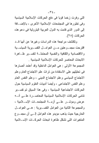 ‫-٤٣-‬
‫ﺍﻟﺘﻰ ﻭﻓﺭﺕ ﺯﺨﻤﺎ ﻗﻭﻴﺎ ﻓﻰ ﺩﻓﻊ ﺍﻟﺤﺭﻜﺎﺕ ﺍﻹﺴﻼﻤﻴﺔ ﺍﻟﺴﻴﺎﺴﻴﺔ‬
                                ‫ﹰ ﹰ‬
‫ﻭﻓﻰ ﺘﻁﻭﺭﻫﺎ ﻓﻰ ﺍﻟﻤﺠﺘﻤﻌﺎﺕ ﺍﻹﺴﻼﻤﻴﺔ ﺍﻷﺨﺭﻯ ، ﺒﺎﻹﻀـﺎﻓﺔ‬
‫ﺇﻟﻰ ﺍﻟﺩﻭﺭ ﺍﻟﺫﻯ ﻗﺎﻤﺕ ﺒﻪ ﺍﻟﺩﻭل ﺍﻟﻌﺭﺒﻴﺔ ﺍﻟﺒﺘﺭﻭﻟﻴﺔ ﻓﻰ ﺩﻋﻡ ﻫﺫﻩ‬
                                         ‫ﺍﻟﺤﺭﻜﺎﺕ )٨٢(.‬
‫ﻭﺘﻜﺘﺸﻑ ﻤﺭﺍﺠﻌﺔ ﻫﺫﻩ ﺍﻟﺩﺭﺍﺴﺎﺕ ﻭﻏﻴﺭﻫﺎ ﻋﻥ ﺃﻨﻬﺎ ﻗـﺩ‬
‫ﺍﻗﺘﺭﺤﺕ ﻤﺠﻤـﻭﻋﺘﻴﻥ ﻤـﻥ ﺍﻟﻌﻭﺍﻤـل ﺍﻟﺘﻔﺴـﻴﺭﻴﺔ ﺍﻟﺴﻴﺎﺴـﻴﺔ‬
‫ﻭﺍﻻﻗﺘﺼﺎﺩﻴﺔ ﻭﺍﻟﺜﻘﺎﻓﻴﺔ ﻭﺍﻟﻨﻔﺴﻴﺔ ﺍﻟﻤﺤﺘﻤﻠـﺔ ﻟﺘﻔﺴـﻴﺭ ﻅـﺎﻫﺭﺓ‬
           ‫ﺍﻻﻨﺒﻌﺎﺙ ﺍﻟﻤﻌﺎﺼﺭ ﻟﻠﺤﺭﻜﺎﺕ ﺍﻹﺴﻼﻤﻴﺔ ﺍﻟﺴﻴﺎﺴﻴﺔ .‬
‫ﺍﻟﻤﺠﻤﻭﻋﺔ ﺍﻷﻭﻟﻰ : ﻫﻰ ﺍﻟﻌﻭﺍﻤل ﺍﻟﺩﺍﺨﻠﻴﺔ ﻭﻗﺩ ﺃﻋﺘﻤﺩ ﺃﻨﺼﺎﺭﻫﺎ‬
‫ﻓﻰ ﺘﺤﻠﻴﻠﻬﻡ ﻋﻠﻰ ﺍﻻﺴﺘﻔﺎﺩﺓ ﻤﻥ ﺘﺭﺍﺙ ﻋﻠﻡ ﺍﻻﺠﺘﻤﺎﻉ ﺍﻟﻌﺎﻡ ﻭﻋﻠﻡ‬
‫ﺍﻻﺠﺘﻤﺎﻉ ﺍﻟﺴﻴﺎﺴﻰ ﻭﻋﻠﻡ ﺍﻻﺠﺘﻤﺎﻉ ﺍﻟﺩﻴﻨﻰ ، ﻭﻋﻠﻡ ﺍﻟﻨﻔﺱ ﺍﻟﻌﺎﻡ‬
‫ﻭﻋﻠﻡ ﺍﻟﻨﻔﺱ ﺍﻻﺠﺘﻤﺎﻋﻰ ، ﻭﺃﻴﻀﺎ ﺃﺩﺒﻴﺎﺕ ﺍﻟﻌﻠﻭﻡ ﺍﻟﺴﻴﺎﺴﻴﺔ ﺤﻭل‬
                           ‫ﹰ‬
‫ﺍﻟﺤﺭﻜﺎﺕ ﺍﻻﺠﺘﻤﺎﻋﻴﺔ ﺍﻟﺴﻴﺎﺴﻴﺔ ، ﻭﻓﻰ ﻫﺫﺍ ﺍﻟﺴﻴﺎﻕ ﺘﻡ ﺘﻔﺴـﻴﺭ‬
‫ﺘﻨﺎﻤﻰ ﺍﻟﺤﺭﻜﺎﺕ ﺍﻹﺴﻼﻤﻴﺔ ﺍﻟﺴﻴﺎﺴﻴﺔ ﺍﻟﻤﻌﺎﺼـﺭﺓ ﻋﻠـﻰ ﺃﻨـﻪ‬
‫ﻋﺭﺽ ﻭﻤﺅﺸـﺭ ﻋﻠـﻰ ﺃﺯﻤـﺔ ﺍﻟﻤﺠﺘﻤﻌـﺎﺕ ﺍﻹﺴـﻼﻤﻴﺔ ،‬
‫ﻭﺍﻟﻤﺠﻤﻭﻋﺔ ﺍﻟﺜﺎﻨﻴﺔ ﻤﻥ ﺍﻟﻌﻭﺍﻤل ﺍﻟﺘﻔﺴـﻴﺭﻴﺔ : ﻫـﻰ ﺍﻟﻌﻭﺍﻤـل‬
‫ﺍﻟﺨﺎﺭﺠﻴﺔ ﺤﻴﺙ ﻴﺫﻫﺏ ﻤﺅﻴﺩﻭ ﻫﺫﻩ ﺍﻟﻌﻭﺍﻤل ﺇﻟـﻰ ﺃﻥ ﻤﺠﻤـﻭﻉ‬
‫ﺍﻟﻤﺘﻐﻴﺭﺍﺕ ﺍﻟﺘﻰ ﺘﺸﻜل ﻅﺎﻫﺭﺓ ﺍﻨﺒﻌﺎﺙ ﺍﻟﺤﺭﻜـﺎﺕ ﺍﻹﺴـﻼﻤﻴﺔ‬
 