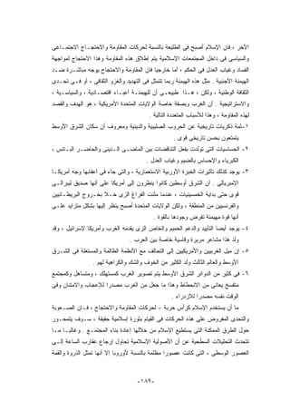 ‫ﺍﻵﺨﺭ ، ﻓﺎﻥ ﺍﻹﺴﻼﻡ ﺃﺼﺒﺢ ﻓﻰ ﺍﻟﻁﻠﻴﻌﺔ ﺒﺎﻟﻨﺴﺒﺔ ﻟﺤﺭﻜﺎﺕ ﺍﻟﻤﻘﺎﻭﻤﺔ ﻭﺍﻻﺤﺘﺠـﺎﺝ ﺍﻻﺠﺘﻤـﺎﻋﻰ‬
‫ﻭﺍﻟﺴﻴﺎﺴﻰ ﻓﻰ ﺩﺍﺨل ﺍﻟﻤﺠﺘﻤﻌﺎﺕ ﺍﻹﺴﻼﻤﻴﺔ ﻴﺘﻡ ﺇﻁﻼﻕ ﻫﺫﻩ ﺍﻟﻤﻘﺎﻭﻤﺔ ﻭﻫﺫﺍ ﺍﻻﺤﺘﺠﺎﺝ ﻟﻤﻭﺍﺠﻬﺔ‬
‫ﺍﻟﻔﺴﺎﺩ ﻭﻏﻴﺎﺏ ﺍﻟﻌﺩل ﻓﻰ ﺍﻟﺤﻜﻡ ، ﺃﻤﺎ ﺨﺎﺭﺠﻴﺎ ﻓﺎﻥ ﺍﻟﻤﻘﺎﻭﻤﺔ ﻭﺍﻻﺤﺘﺠﺎﺝ ﻴﻭﺠﻪ ﻤﺒﺎﺸـﺭﺓ ﻀـﺩ‬
‫ﺍﻟﻬﻴﻤﻨﺔ ﺍﻷﺠﻨﺒﻴﺔ . ﻤﺜل ﻫﺫﻩ ﺍﻟﻬﻴﻤﻨﺔ ﺭﺒﻤﺎ ﺘﺘﻤﺜل ﻓﻰ ﺍﻟﺘﻬﺩﻴﺩ ﻭﺍﻟﻐﺯﻭ ﺍﻟﺜﻘﺎﻓﻰ ، ﺃﻭ ﻓـﻰ ﺘﺤـﺩﻯ‬
‫ﺍﻟﺜﻘﺎﻓﺔ ﺍﻟﻭﻁﻨﻴﺔ ، ﻭﻟﻜﻥ ، ﻫـﺫﺍ ﻁﺒﻴﻌـﻰ ﺃﻥ ﻟﻠﻬﻴﻤﻨـﺔ ﺃﻋﺒـﺎﺀ ﺍﻗﺘﺼـﺎﺩﻴﺔ ، ﻭﺍﻟﺴﻴﺎﺴـﻴﺔ ،‬
‫ﻭﺍﻻﺴﺘﺭﺍﺘﻴﺠﻴﺔ . ﺃﻥ ﺍﻟﻐﺭﺏ ﻭﺒﺼﻔﺔ ﺨﺎﺼﺔ ﺍﻟﻭﻻﻴﺎﺕ ﺍﻟﻤﺘﺤﺩﺓ ﺍﻷﻤﺭﻴﻜﻴﺔ ، ﻫﻭ ﺍﻟﻬﺩﻑ ﻭﺍﻟﻘﺼﺩ‬
                                         ‫ﻟﻬﺫﻩ ﺍﻟﻤﻘﺎﻭﻤﺔ ، ﻭﻫﺫﺍ ﻟﻸﺴﺒﺎﺏ ﺍﻟﻤﺘﻌﺩﺩﺓ ﺍﻟﺘﺎﻟﻴﺔ .‬
‫١-ﺜﻤﺔ ﺫﻜﺭﻴﺎﺕ ﺘﺎﺭﻴﺨﻴﺔ ﻋﻥ ﺍﻟﺤﺭﻭﺏ ﺍﻟﺼﻠﻴﺒﻴﺔ ﻭﺍﻟﺩﻴﻨﻴﺔ ﻭﻤﻌﺭﻭﻑ ﺃﻥ ﺴﻜﺎﻥ ﺍﻟﺸﺭﻕ ﺍﻷﻭﺴﻁ‬
                                                    ‫ﻴﺘﻤﺘﻌﻭﻥ ﺒﺤﺴﻥ ﺘﺎﺭﻴﺨﻰ ﻗﻭﻯ .‬
‫٢- ﺍﻟﺤﺴﺎﺴﻴﺎﺕ ﺍﻟﺘﻰ ﺘﻭﻟﺩﺕ ﺒﻔﻌل ﺍﻟﺘﻨﺎﻗﻀﺎﺕ ﺒﻴﻥ ﺍﻟﻤﺎﻀـﻰ ﺍﻟـﺩﻴﻨﻰ ﻭﺍﻟﺤﺎﻀـﺭ ﺍﻟﺒـﺎﺌﺱ ،‬
                                        ‫ﺍﻟﻜﺒﺭﻴﺎﺀ ﻭﺍﻹﺤﺴﺎﺱ ﺒﺎﻟﻀﻴﻡ ﻭﻏﻴﺎﺏ ﺍﻟﻌﺩل .‬
‫٣- ﻴﻭﺠﺩ ﻜﺫﻟﻙ ﺘﺄﺜﻴﺭﺍﺕ ﺍﻟﺨﺒﺭﺓ ﺍﻷﻭﺭﺒﻴﺔ ﺍﻻﺴﺘﻌﻤﺎﺭﻴﺔ ، ﻭﺍﻟﺘﻰ ﺠﺎﺀ ﻓﻰ ﺃﻋﻘﺎﺒﻬﺎ ﻭﺠﻪ ﺃﻤﺭﻴﻜـﺎ‬
‫ﺍﻹﻤﺒﺭﻴﺎﻟﻰ . ﺃﻥ ﺍﻟﺸﺭﻕ ﺃﻭﺴﻁﻴﻥ ﻜﺎﻨﻭﺍ ﻴﻨﻅﺭﻭﻥ ﺇﻟﻰ ﺃﻤﺭﻴﻜﺎ ﻋﻠﻰ ﺃﻨﻬﺎ ﺼﺩﻴﻕ ﻟﻴﺒﺭﺍﻟـﻰ‬
‫ﻗﻭﻯ ﺤﺘﻰ ﺒﺩﺍﻴﺔ ﺍﻟﺨﻤﺴﻴﻨﻴﺎﺕ ، ﻋﻨﺩﻤﺎ ﻤﻠﺌﺕ ﺍﻟﻔﺭﺍﻍ ﺍﻟﺯﻯ ﺨـﻼ ﺒﺨـﺭﻭﺝ ﺍﻟﺒﺭﻴﻁـﺎﻨﻴﻴﻥ‬
‫ﻭﺍﻟﻔﺭﻨﺴﻴﻴﻥ ﻤﻥ ﺍﻟﻤﻨﻁﻘﺔ ، ﻭﻟﻜﻥ ﺍﻟﻭﻻﻴﺎﺕ ﺍﻟﻤﺘﺤﺩﺓ ﺃﺼﺒﺢ ﻴﻨﻅﺭ ﺇﻟﻴﻬﺎ ﺒﺸﻜل ﻤﺘﺯﺍﻴﺩ ﻋﻠـﻰ‬
                                           ‫ﺃﻨﻬﺎ ﻗﻭﺓ ﻤﻬﻴﻤﻨﺔ ﺘﻔﺭﺽ ﻭﺠﻭﺩﻫﺎ ﺒﺎﻟﻘﻭﺓ .‬
‫٤- ﻴﻭﺠﺩ ﺃﻴﻀﺎ ﺍﻟﺘﺄﻴﻴﺩ ﻭﺍﻟﺩﻋﻡ ﺍﻟﺤﻤﻴﻡ ﻭﺍﻟﺨﺎﺹ ﺍﻟﺯﻯ ﻴﻘﺩﻤﻪ ﺍﻟﻐﺭﺏ ﻭﺃﻤﺭﻴﻜﺎ ﻹﺴﺭﺍﺌﻴل ، ﻭﻗﺩ‬
                                 ‫ﻭﻟﺩ ﻫﺫﺍ ﻤﺸﺎﻋﺭ ﻤﺭﻴﺭﺓ ﻭﻗﺎﺴﻴﺔ ﺨﺎﺼﺔ ﺒﻴﻥ ﺍﻟﻌﺭﺏ .‬
‫٥- ﺇﻥ ﻤﻴل ﺍﻟﻐﺭﺒﻴﻴﻥ ﻭﺍﻷﻤﺭﻴﻜﻴﻴﻥ ﺇﻟﻰ ﺍﻟﺘﺤﺎﻟﻑ ﻤﻊ ﺍﻷﻨﻅﻤﺔ ﺍﻟﻅﺎﻟﻤﺔ ﻭﺍﻟﻤﺴﺘﻐﻠﺔ ﻓﻰ ﺍﻟﺸـﺭﻕ‬
                 ‫ﺍﻷﻭﺴﻁ ﻭﺍﻟﻌﺎﻟﻡ ﺍﻟﺜﺎﻟﺙ ﻭﻟﺩ ﺍﻟﻜﺜﻴﺭ ﻤﻥ ﺍﻟﺨﻭﻑ ﻭﺍﻟﺸﻙ ﻭﺍﻟﻜﺭﺍﻫﻴﺔ ﻟﻬﻡ .‬
‫٦- ﻓﻰ ﻜﺜﻴﺭ ﻤﻥ ﺍﻟﺩﻭﺍﺌﺭ ﺍﻟﺸﺭﻕ ﺍﻷﻭﺴﻁ ﻴﺘﻡ ﺘﺼﻭﻴﺭ ﺍﻟﻐﺭﺏ ﻜﻤﺴﺘﻬﻠﻙ ، ﻭﻤﺘﺴﺎﻫل ﻭﻜﻤﺠﺘﻤﻊ‬
‫ﻤﺘﻔﺴﺦ ﻴﻌﺎﻨﻰ ﻤﻥ ﺍﻻﻨﺤﻁﺎﻁ ﻭﻫﺫﺍ ﻤﺎ ﺠﻌل ﻤﻥ ﺍﻟﻐﺭﺏ ﻤﺼﺩﺭﺍ ﻟﻺﻋﺠﺎﺏ ﻭﺍﻻﻤﺘﻨﺎﻥ ﻭﻓﻰ‬
                                                   ‫ﺍﻟﻭﻗﺕ ﻨﻔﺴﻪ ﻤﺼﺩﺭﺍ ﻟﻼﺯﺩﺭﺍﺀ .‬
‫ﻤﺎ ﺃﻥ ﻴﺴﺘﺨﺩﻡ ﺍﻹﺴﻼﻡ ﻜﺭﺃﺱ ﺤﺭﺒﺔ - ﻟﺤﺭﻜﺎﺕ ﺍﻟﻤﻘﺎﻭﻤﺔ ﻭﺍﻻﺤﺘﺠﺎﺝ ، ﻓـﺎﻥ ﺍﻟﺼـﻌﻭﺒﺔ‬
‫ﻭﺍﻟﺘﺤﺩﻯ ﺍﻟﻤﻔﺭﻭﺽ ﻋﻠﻰ ﻫﺫﻩ ﺍﻟﺤﺭﻜﺎﺕ ﻓﻰ ﺍﻟﻘﻴﺎﻡ ﺒﺜﻭﺭﺓ ﺇﺴﻼﻤﻴﺔ ﺤﻘﻴﻘﺔ ، ﺴـﻭﻑ ﻴﺘﻤﺤـﻭﺭ‬
‫ﺤﻭل ﺍﻟﻁﺭﻕ ﺍﻟﻤﻤﻜﻨﺔ ﺍﻟﺘﻰ ﻴﺴﺘﻁﻴﻊ ﺍﻹﺴﻼﻡ ﻤﻥ ﺨﻼﻟﻬﺎ ﺇﻋﺎﺩﺓ ﺒﻨﺎﺀ ﺍﻟﻤﺠﺘﻤـﻊ . ﻭﻏﺎﻟﺒـﺎ ﻤـﺎ‬
‫ﺘﺘﺤﺩﺙ ﺍﻟﺘﺤﻠﻴﻼﺕ ﺍﻟﺴﻁﺤﻴﺔ ﻋﻥ ﺃﻥ ﺍﻷﺼﻭﻟﻴﺔ ﺍﻹﺴﻼﻤﻴﺔ ﺘﺤﺎﻭل ﺇﺭﺠﺎﻉ ﻋﻘﺎﺭﺏ ﺍﻟﺴﺎﻋﺔ ﺇﻟـﻰ‬
‫ﺍﻟﻌﺼﻭﺭ ﺍﻟﻭﺴﻁﻰ ، ﺍﻟﺘﻰ ﻜﺎﻨﺕ ﻋﺼﻭﺭﺍ ﻤﻅﻠﻤﺔ ﺒﺎﻟﻨﺴﺒﺔ ﻷﻭﺭﻭﺒﺎ ﺇﻻ ﺃﻨﻬﺎ ﺘﻤﺜل ﺍﻟﺫﺭﻭﺓ ﻭﺍﻟﻘﻤﺔ‬



                                    ‫-٩٨١-‬
 