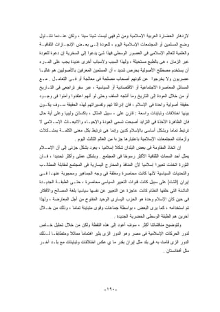 ‫ﻻﺯﺩﻫﺎﺭ ﺍﻟﺤﻀﺎﺭﺓ ﺍﻟﻌﺭﺒﻴﺔ ﺍﻹﺴﻼﻤﻴﺔ ﻭﻤﻥ ﺜﻡ ﻓﻬﻰ ﻟﻴﺴﺕ ﺸﻴﺌﺎ ﺴﻴﺌﺎ ، ﻭﻟﻜﻥ ﻋﻨـﺩﻤﺎ ﻨﺘﻨـﺎﻭل‬
‫ﻭﻀﻊ ﺍﻟﻤﺴﻠﻤﻴﻥ ﺃﻭ ﺍﻟﻤﺠﺘﻤﻌﺎﺕ ﺍﻹﺴﻼﻤﻴﺔ ﺍﻟﻴﻭﻡ ، ﻟﻠﻌﻭﺩﺓ ﺇﻟـﻰ ﺒﻌـﺽ ﺍﻹﻨﺠـﺎﺯﺍﺕ ﺍﻟﺜﻘﺎﻓﻴـﺔ‬
‫ﻭﺍﻟﻌﻠﻤﻴﺔ ﻟﻠﻌﺎﻟﻡ ﺍﻹﺴﻼﻤﻰ ﻓﻰ ﺍﻟﻌﺼﻭﺭ ﺍﻟﻭﺴﻁﻰ ﻓﻬﺫﺍ ﺸﺊ ﻴﺩﻋﻭﺍ ﺇﻟﻰ ﺍﻟﺴﺨﺭﻴﺔ ﺇﻥ ﺩﻋﻭﺓ ﻟﻠﻌﻭﺩﺓ‬
‫ﻋﺒﺭ ﺍﻟﺯﻤﺎﻥ ، ﻫﻰ ﺒﺎﻟﻁﺒﻊ ﻤﺴﺘﺤﻴﻠﺔ ، ﻭﻟﻬﺫﺍ ﺍﻟﺴﺒﺏ ﻭﻷﺴﺒﺎﺏ ﺃﺨﺭﻯ ﻋﺩﻴﺩﺓ ﻴﺠﺏ ﻋﻠﻰ ﺍﻟﻤـﺭﺀ‬
‫ﺃﻥ ﻴﺴﺘﺨﺩﻡ ﻤﺼﻁﻠﺢ ﺍﻷﺼﻭﻟﻴﺔ ﺒﺤﺭﺹ ﺸﺩﻴﺩ ، ﺃﻥ ﺍﻟﻤﺴﻠﻤﻴﻥ ﺍﻟﻤﻌﺭﻓﻴﻥ ﺒﺎﻷﺼﻭﻟﻴﻴﻥ ﻫﻡ ﻏﺎﻟﺒـﺎ‬
‫ﻋﺼﺭﻴﻭﻥ ﻭﻻ ﻴﺨﺭﺠﻭﺍ ﻋﻥ ﻜﻭﻨﻬﻡ ﺃﺼﺤﺎﺏ ﻤﺼﻠﺤﺔ ﻓﻰ ﻤﻌﺎﻟﺠﺔ ﺃﻭ ﻓـﻰ ﺍﻟﺘﻌﺎﻤـل . ﻤـﻊ‬
‫ﺍﻟﻤﺴﺎﺌل ﺍﻟﻤﻌﺎﺼﺭﺓ ﺍﻻﺠﺘﻤﺎﻋﻴﺔ ﺃﻭ ﺍﻻﻗﺘﺼﺎﺩﻴﺔ ﺃﻭ ﺍﻟﺴﻴﺎﺴﻴﺔ ، ﻋﺒﺭ ﺴﻔﺭ ﺘﺭﺍﺠﻌﻰ ﻓﻰ ﺍﻟﺘـﺎﺭﻴﺦ‬
‫ﺃﻭ ﻤﻥ ﺨﻼل ﺍﻟﻌﻭﺩﺓ ﺇﻟﻰ ﺍﻟﺘﺎﺭﻴﺦ ﻭﻤﺎ ﺃﻨﺘﺠﻪ ﺍﻟﺴﻠﻑ ﻭﺤﺘﻰ ﻟﻭ ﺃﻨﻬﻡ ﺍﻋﺘﻘﺩﻭﺍ ﻭﺁﻤﻨﻭﺍ ﻓﻰ ﻭﺠـﻭﺩ‬
‫ﺤﻘﻴﻘﺔ ﺃﺼﻭﻟﻴﺔ ﻭﺍﺤﺩﺓ ﻓﻰ ﺍﻹﺴﻼﻡ ، ﻓﺎﻥ ﺇﺩﺭﺍﻜﺎ ﺘﻬﻡ ﻭﺘﻔﺴﻴﺭﺍﺘﻬﻡ ﻟﻬﺫﻩ ﺍﻟﺤﻘﻴﻘﺔ ﺴـﻭﻑ ﻴﻜـﻭﻥ‬
‫ﺒﻴﻨﻬﺎ ﺍﺨﺘﻼﻓﺎﺕ ﻭﺘﺒﺎﻴﻨﺎﺕ ﻭﺍﺴﻌﺔ : ﻗﺎﺭﻥ ﻋﻠﻰ ، ﺴﺒﻴل ﺍﻟﻤﺜﺎل ، ﺒﺎﻜﺴﺘﺎﻥ ﻭﻟﻴﺒﻴﺎ ﻭﻋﻠﻰ ﺃﻴﺔ ﺤﺎل‬
‫ﻓﺎﻥ ﺍﻟﻅﺎﻫﺭﺓ ﺍﻷﺨﺫﺓ ﻓﻰ ﺍﻟﺘﺯﺍﻴﺩ ﺃﺼﺒﺤﺕ ﺘﺴﻤﻰ ﺍﻟﻌﻭﺩﺓ ﻭﺍﻹﺤﻴـﺎﺀ ﻭﺍﻻﻨﺒﻌـﺎﺙ ﺍﻹﺴـﻼﻤﻰ ﻻ‬
‫ﺘﺭﺘﺒﻁ ﺘﻤﺎﻤﺎ ﻭﺒﺸﻜل ﺃﺴﺎﺴﻰ ﺒﺎﻹﺴﻼﻡ ﻜﺩﻴﻥ ﻭﺇﻨﻤﺎ ﻫﻰ ﺘﺭﺘﺒﻁ ﺒﻜل ﻤﻌﻨﻰ ﺍﻟﻜﻠﻤـﺔ ﺒﻤﺸـﻜﻼﺕ‬
                   ‫ﻭﺃﺯﻤﺎﺕ ﺍﻟﻤﺠﺘﻤﻌﺎﺕ ﺍﻹﺴﻼﻤﻴﺔ ﺒﺎﻋﺘﺒﺎﺭﻫﺎ ﺠﺯﺀﺍ ﻤﻥ ﺍﻟﻌﺎﻟﻡ ﺍﻟﺜﺎﻟﺙ ﺍﻟﻴﻭﻡ .‬
‫ﺇﻥ ﺍﺘﺨﺎﺫ ﺍﻟﻤﻘﺎﻭﻤﺔ ﻓﻰ ﺒﻌﺽ ﺍﻟﺒﻠﺩﺍﻥ ﺸﻜﻼ ﺇﺴﻼﻤﻴﺎ ، ﻴﻌﻭﺩ ﺒﺸﻜل ﺠﺯﺌﻰ ﺇﻟﻰ ﺃﻥ ﺍﻹﺴـﻼﻡ‬
‫ﻴﻤﺜل ﺃﺤﺩ ﺍﻟﺴﻤﺎﺕ ﺍﻟﺜﻘﺎﻓﻴﺔ ﺍﻷﻜﺜﺭ ﺭﺴﻭﺨﺎ ﻓﻰ ﺍﻟﻤﺠﺘﻤﻊ . ﻭﺒﺸﻜل ﻋﻤﻠﻰ ﻭﺃﻜﺜﺭ ﺘﺤﺩﻴﺩﺍ ، ﻓـﺎﻥ‬
‫ﺍﻟﺜﻭﺭﺓ ﺍﺘﺨﺫﺕ ﺘﻌﺒﻴﺭﺍ ﺇﺴﻼﻤﻴﺎ ﻷﻥ ﺍﻟﻤﻨﺎﻓﺫ ﻭﺍﻟﻤﺨﺎﺭﺝ ﺍﻟﻴﺴﺎﺭﻴﺔ ﻓﻰ ﺍﻟﻤﺠﺘﻤﻊ ﻟﻤﻘﺎﺒﻠﺔ ﺍﻟﻤﻁﺎﻟـﺏ‬
‫ﻭﺍﻟﺘﺤﺩﻴﺎﺕ ﺍﻟﺴﻴﺎﺴﻴﺔ ﻷﻨﻬﺎ ﻜﺎﻨﺕ ﻤﺤﺎﺼﺭﺓ ﻭﻤﻐﻠﻘﺔ ﻓﻰ ﻭﺠﻪ ﺍﻟﺠﻤﺎﻫﻴﺭ ﻭﻤﺤﺠﻭﺒﺔ ﻋﻨﻬـﺎ ﻓـﻰ‬
‫ﺇﻴﺭﺍﻥ )ﺍﻟﺸﺎﻩ( ﻋﻠﻰ ﺴﺒﻴل ﻜﺎﻨﺕ ﻗﻨﻭﺍﺕ ﺍﻟﺘﻌﺒﻴﺭ ﺍﻟﺴﻴﺎﺴﻰ ﻤﺤﺎﺼﺭﺓ ، ﺤﺘـﻰ ﺍﻟﻁﺒﻘـﺔ ﺍﻟﺠﺩﻴـﺩﺓ‬
‫ﺍﻟﻨﺎﺸﺌﺔ ﺍﻟﺘﻰ ﺨﻠﻘﻬﺎ ﺍﻟﻨﻅﺎﻡ ﻜﺎﻨﺕ ﻋﺎﺠﺯﺓ ﻋﻥ ﺍﻟﺘﻌﺒﻴﺭ ﻋﻥ ﻨﻔﺴﻬﺎ ﺴﻴﺎﺴﻴﺎ ﺒﻠﻐﺔ ﺍﻟﻤﺼﺎﻟﺢ ﻭﺍﻷﻓﻜﺎﺭ‬
‫ﻓﻰ ﺤﻴﻥ ﻜﺎﻥ ﺍﻹﺴﻼﻡ ﻭﺤﺩﺓ ﻫﻭ ﺍﻟﺤﺯﺏ ﺍﻟﻴﺴﺎﺭﻯ ﺍﻟﻭﺤﻴﺩ ﺍﻟﻤﻔﺘﻭﺡ ﻤﻥ ﺃﺠل ﺍﻟﻤﻌﺎﺭﻀﺔ ، ﻭﻟﻬﺫﺍ‬
‫ﺘﻡ ﺍﺴﺘﺨﺩﺍﻤﻪ ، ﻜﻤﺎ ﻴﺭﻯ ﺍﻟﺒﻌﺽ ، ﺒﻭﺍﺴﻁﺔ ﺠﻤﺎﻋﺎﺕ ﻭﻗﻭﻯ ﻤﺘﺒﺎﻴﻨﺔ ﺘﻤﺎﻤﺎ ، ﻭﺫﻟﻙ ﻤﻥ ﺨـﻼل‬
                                         ‫ﺁﺨﺭﻴﻥ ﻫﻡ ﺍﻟﻁﺒﻘﺔ ﺍﻟﻭﺴﻁﻰ ﺍﻟﺤﻀﺭﻴﺔ ﺍﻟﺠﺩﻴﺩﺓ .‬
‫ﻭﻟﺘﻭﻀﻴﺢ ﻤﻨﺎﻗﺸﺎﺘﻨﺎ ﺃﻜﺜﺭ ، ﺴﻭﻑ ﺃﻋﻭﺩ ﺇﻟﻰ ﻫﺫﻩ ﺍﻟﻨﻘﻁﺔ ﻭﻟﻜﻥ ﻤﻥ ﺨﻼل ﺘﺤﻠﻴل ﺨـﺎﺹ‬
‫ﻟﺩﻭﺭ ﺍﻟﺤﺭﻜﺎﺕ ﺍﻹﺴﻼﻤﻴﺔ ﻓﻰ ﻤﺼﺭ ﻭﻫﻭ ﺍﻟﺩﻭﺭ ﺍﻟﺯﻯ ﻴﺜﻴﺭ ﺍﻫﺘﻤﺎﻤﺎ ﻤﻤﺎﺜﻼ ﻭﻤﺘﻁﺎﺒﻘـﺎ ﻟـﺫﻟﻙ‬
‫ﺍﻟﺩﻭﺭ ﺍﻟﺯﻯ ﻗﺎﻤﺕ ﺒﻪ ﻓﻰ ﺒﻠﺩ ﻤﺜل ﺇﻴﺭﺍﻥ ﺒﻘﺩﺭ ﻤﺎ ﻱ ﻋﻜﺱ ﺍﺨﺘﻼﻓﺎﺕ ﻭﺘﺒﺎﻴﻨﺎﺕ ﻤﻊ ﺒﻠـﺩ ﺁﺨـﺭ‬
                                                                     ‫ﻤﺜل ﺃﻓﻐﺎﻨﺴﺘﺎﻥ .‬




                                    ‫-٠٩١-‬
 