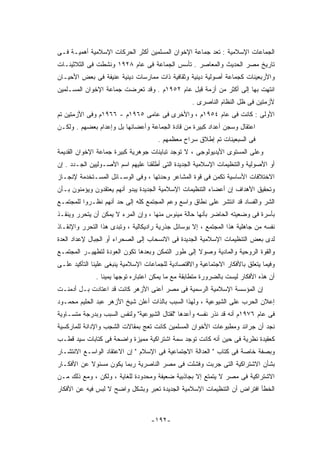 ‫ﺍﻟﺠﻤﺎﻋﺎﺕ ﺍﻹﺴﻼﻤﻴﺔ : ﺘﻌﺩ ﺠﻤﺎﻋﺔ ﺍﻹﺨﻭﺍﻥ ﺍﻟﻤﺴﻠﻤﻴﻥ ﺃﻜﺜﺭ ﺍﻟﺤﺭﻜﺎﺕ ﺍﻹﺴﻼﻤﻴﺔ ﺃﻫﻤﻴـﺔ ﻓـﻰ‬
‫ﺘﺎﺭﻴﺦ ﻤﺼﺭ ﺍﻟﺤﺩﻴﺙ ﻭﺍﻟﻤﻌﺎﺼﺭ . ﺘﺄﺴﺱ ﺍﻟﺠﻤﺎﻋﺔ ﻓﻰ ﻋﺎﻡ ٨٢٩١ ﻭﻨﺸﻁﺕ ﻓﻰ ﺍﻟﺜﻼﺜﻴﻨـﺎﺕ‬
‫ﻭﺍﻷﺭﺒﻌﻴﻨﺎﺕ ﻜﺠﻤﺎﻋﺔ ﺃﺼﻭﻟﻴﺔ ﺩﻴﻨﻴﺔ ﻭﺜﻘﺎﻓﻴﺔ ﺫﺍﺕ ﻤﻤﺎﺭﺴﺎﺕ ﺩﻴﻨﻴﺔ ﻋﻨﻴﻔﺔ ﻓﻰ ﺒﻌﺽ ﺍﻷﺤﻴـﺎﻥ‬
‫ﺍﻨﺘﻬﺕ ﺒﻬﺎ ﺇﻟﻰ ﺃﻜﺜﺭ ﻤﻥ ﺃﺯﻤﺔ ﻗﺒل ﻋﺎﻡ ٢٥٩١ﻡ . ﻭﻗﺩ ﺘﻌﺭﻀﺕ ﺠﻤﺎﻋﺔ ﺍﻹﺨﻭﺍﻥ ﺍﻟﻤﺴـﻠﻤﻴﻥ‬
                                                  ‫ﻷﺯﻤﺘﻴﻥ ﻓﻰ ﻅل ﺍﻟﻨﻅﺎﻡ ﺍﻟﻨﺎﺼﺭﻯ .‬
‫ﺍﻷﻭﻟﻰ : ﻜﺎﻨﺕ ﻓﻰ ﻋﺎﻡ ٤٥٩١ﻡ ، ﻭﺍﻷﺨﺭﻯ ﻓﻰ ﻋﺎﻤﻰ ٥٦٩١ﻡ - ٦٦٩١ﻡ ﻭﻓﻰ ﺍﻷﺯﻤﺘﻴﻥ ﺘﻡ‬
‫ﺍﻋﺘﻘﺎل ﻭﺴﺠﻥ ﺃﻋﺩﺍﺩ ﻜﺒﻴﺭﺓ ﻤﻥ ﻗﺎﺩﺓ ﺍﻟﺠﻤﺎﻋﺔ ﻭﺃﻋﻀﺎﺌﻬﺎ ﺒل ﻭﺇﻋﺩﺍﻡ ﺒﻌﻀﻬﻡ . ﻭﻟﻜـﻥ‬
                                      ‫ﻓﻰ ﺍﻟﺴﺒﻌﻴﻨﺎﺕ ﺘﻡ ﺇﻁﻼﻕ ﺴﺭﺍﺡ ﻤﻌﻅﻤﻬﻡ .‬
‫ﻭﻋﻠﻰ ﺍﻟﻤﺴﺘﻭﻯ ﺍﻷﻴﺩﻴﻭﻟﻭﺠﻰ ، ﻻ ﺘﻭﺠﺩ ﺘﺒﺎﻴﻨﺎﺕ ﺠﻭﻫﺭﻴﺔ ﻜﺒﻴﺭﺓ ﺠﻤﺎﻋﺔ ﺍﻹﺨﻭﺍﻥ ﺍﻟﻘﺩﻴﻤﺔ‬
‫ﺃﻭ ﺍﻷﺼﻭﻟﻴﺔ ﻭﺍﻟﺘﻨﻅﻴﻤﺎﺕ ﺍﻹﺴﻼﻤﻴﺔ ﺍﻟﺠﺩﻴﺩﺓ ﺍﻟﺘﻰ ﺃﻁﻠﻘﻨﺎ ﻋﻠﻴﻬﻡ ﺍﺴﻡ ﺍﻷﺼـﻭﻟﻴﻴﻥ ﺍﻟﺠـﺩﺩ . ﺇﻥ‬
‫ﺍﻻﺨﺘﻼﻓﺎﺕ ﺍﻷﺴﺎﺴﻴﺔ ﺘﻜﻤﻥ ﻓﻰ ﻗﻭﺓ ﺍﻟﻤﺸﺎﻋﺭ ﻭﺤﺩﺘﻬﺎ ، ﻭﻓﻰ ﺍﻟﻭﺴـﺎﺌل ﺍﻟﻤﺴـﺘﺨﺩﻤﺔ ﻹﻨﺠـﺎﺯ‬
‫ﻭﺘﺤﻘﻴﻕ ﺍﻷﻫﺩﺍﻑ ﺇﻥ ﺃﻋﻀﺎﺀ ﺍﻟﺘﻨﻅﻴﻤﺎﺕ ﺍﻹﺴﻼﻤﻴﺔ ﺍﻟﺠﺩﻴﺩﺓ ﻴﺒﺩﻭ ﺃﻨﻬﻡ ﻴﻌﺘﻘﺩﻭﻥ ﻭﻴﺅﻤﻨﻭﻥ ﺒـﺄﻥ‬
‫ﺍﻟﺸﺭ ﻭﺍﻟﻔﺴﺎﺩ ﻗﺩ ﺍﻨﺘﺸﺭ ﻋﻠﻰ ﻨﻁﺎﻕ ﻭﺍﺴﻊ ﻭﻋﻡ ﺍﻟﻤﺠﺘﻤﻊ ﻜﻠﻪ ﺇﻟﻰ ﺤﺩ ﺃﻨﻬﻡ ﻨﻅـﺭﻭﺍ ﻟﻠﻤﺠﺘﻤـﻊ‬
‫ﺒﺄﺴﺭﺓ ﻓﻰ ﻭﻀﻌﻴﺘﻪ ﺍﻟﺤﺎﻀﺭ ﺒﺄﻨﻬﺎ ﺤﺎﻟﺔ ﻤﻴﺌﻭﺱ ﻤﻨﻬﺎ ، ﻭﺇﻥ ﺍﻟﻤﺭﺀ ﻻ ﻴﻤﻜﻥ ﺃﻥ ﻴﺘﺤﺭﺭ ﻭﻴﻨﻘـﺫ‬
‫ﻨﻔﺴﻪ ﻤﻥ ﺠﺎﻫﻠﻴﺔ ﻫﺫﺍ ﺍﻟﻤﺠﺘﻤﻊ ، ﺇﻻ ﺒﻭﺴﺎﺌل ﺠﺫﺭﻴﺔ ﺭﺍﺩﻴﻜﺎﻟﻴﺔ ، ﻭﺘﺒﺩﻯ ﻫﺫﺍ ﺍﻟﺘﺤﺭﺭ ﻭﺍﻹﻨﻘـﺎﺫ‬
‫ﻟﺩﻯ ﺒﻌﺽ ﺍﻟﺘﻨﻅﻴﻤﺎﺕ ﺍﻹﺴﻼﻤﻴﺔ ﺍﻟﺠﺩﻴﺩﺓ ﻓﻰ ﺍﻻﻨﺴﺤﺎﺏ ﺇﻟﻰ ﺍﻟﺼﺤﺭﺍﺀ ﺃﻭ ﺍﻟﺠﺒﺎل ﻹﻋﺩﺍﺩ ﺍﻟﻌﺩﺓ‬
‫ﻭﺍﻟﻘﻭﺓ ﺍﻟﺭﻭﺤﻴﺔ ﻭﺍﻟﻤﺎﺩﻴﺔ ﻭﺼﻭﻻ ﺇﻟﻰ ﻁﻭﺭ ﺍﻟﺘﻤﻜﻥ ﻭﺒﻌﺩﻫﺎ ﺘﻜﻭﻥ ﺍﻟﻌﻭﺩﺓ ﻟﺘﻁﻬﻴـﺭ ﺍﻟﻤﺠﺘﻤـﻊ‬
‫ﻭﻓﻴﻤﺎ ﻴﺘﻌﻠﻕ ﺒﺎﻷﻓﻜﺎﺭ ﺍﻻﺠﺘﻤﺎﻋﻴﺔ ﻭﺍﻻﻗﺘﺼﺎﺩﻴﺔ ﻟﻠﺠﻤﺎﻋﺎﺕ ﺍﻹﺴﻼﻤﻴﺔ ﻴﻨﺒﻐﻰ ﻋﻠﻴﻨﺎ ﺍﻟﺘﺄﻜﻴﺩ ﻋﻠـﻰ‬
              ‫ﺃﻥ ﻫﺫﻩ ﺍﻷﻓﻜﺎﺭ ﻟﻴﺴﺕ ﺒﺎﻟﻀﺭﻭﺭﺓ ﻤﺘﻁﺎﺒﻘﺔ ﻤﻊ ﻤﺎ ﻴﻤﻜﻥ ﺍﻋﺘﺒﺎﺭﻩ ﺘﻭﺠﻬﺎ ﻴﻤﻴﻨﺎ .‬
‫ﺇﻥ ﺍﻟﻤﺅﺴﺴﺔ ﺍﻹﺴﻼﻤﻴﺔ ﺍﻟﺭﺴﻤﻴﺔ ﻓﻰ ﻤﺼﺭ ﺃﻋﻨﻰ ﺍﻷﺯﻫﺭ ﻜﺎﻨﺕ ﻗﺩ ﺍﻋﺘﺎﺩﺕ ﺒـل ﺃﺩﻤﻨـﺕ‬
‫ﺇﻋﻼﻥ ﺍﻟﺤﺭﺏ ﻋﻠﻰ ﺍﻟﺸﻴﻭﻋﻴﺔ ، ﻭﻟﻬﺫﺍ ﺍﻟﺴﺒﺏ ﺒﺎﻟﺫﺍﺕ ﺃﻋﻠﻥ ﺸﻴﺦ ﺍﻷﺯﻫﺭ ﻋﺒﺩ ﺍﻟﺤﻠﻴﻡ ﻤﺤﻤـﻭﺩ‬
‫ﻓﻰ ﻋﺎﻡ ٦٧٩١ﻡ ﺃﻨﻪ ﻗﺩ ﻨﺫﺭ ﻨﻔﺴﻪ ﻭﺃﻋﺩﻫﺎ "ﻟﻘﺘﺎل ﺍﻟﺸﻴﻭﻋﻴﺔ" ﻭﻟﻨﻔﺱ ﺍﻟﺴﺒﺏ ﻭﺒﺩﺭﺠﺔ ﻤﺘﺴـﺎﻭﻴﺔ‬
‫ﻨﺠﺩ ﺃﻥ ﺠﺭﺍﺌﺩ ﻭﻤﻁﺒﻭﻋﺎﺕ ﺍﻷﺨﻭﺍﻥ ﺍﻟﻤﺴﻠﻤﻴﻥ ﻜﺎﻨﺕ ﺘﻌﺞ ﺒﻤﻘﺎﻻﺕ ﺍﻟﺸﺠﺏ ﻭﺍﻹﺩﺍﻨﺔ ﻟﻠﻤﺎﺭﻜﺴﻴﺔ‬
‫ﻜﻌﻘﻴﺩﺓ ﻨﻅﺭﻴﺔ ﻓﻰ ﺤﻴﻥ ﺃﻨﻪ ﻜﺎﻨﺕ ﺘﻭﺠﺩ ﺴﻤﺔ ﺍﺸﺘﺭﺍﻜﻴﺔ ﻤﻤﻴﺯﺓ ﻭﺍﻀﺤﺔ ﻓﻰ ﻜﺘﺎﺒﺎﺕ ﺴﻴﺩ ﻗﻁـﺏ‬
‫ﻭﺒﺼﻔﺔ ﺨﺎﺼﺔ ﻓﻰ ﻜﺘﺎﺏ " ﺍﻟﻌﺩﺍﻟﺔ ﺍﻻﺠﺘﻤﺎﻋﻴﺔ ﻓﻰ ﺍﻹﺴﻼﻡ " ﺇﻥ ﺍﻻﻋﺘﻘﺎﺩ ﺍﻟﻭﺍﺴـﻊ ﺍﻻﻨﺘﺸـﺎﺭ‬
‫ﺒﺸﺄﻥ ﺍﻻﺸﺘﺭﺍﻜﻴﺔ ﺍﻟﺘﻰ ﺠﺭﺒﺕ ﻭﻓﺸﻠﺕ ﻓﻰ ﻤﺼﺭ ﺍﻟﻨﺎﺼﺭﻴﺔ ﺭﺒﻤﺎ ﻴﻜﻭﻥ ﻤﺴﺌﻭﻻ ﻋﻥ ﺍﻷﻓﻜـﺎﺭ‬
‫ﺍﻻﺸﺘﺭﺍﻜﻴﺔ ﻓﻰ ﻤﺼﺭ ﻻ ﻴﺘﻤﺘﻊ ﺇﻻ ﺒﺠﺎﺫﺒﻴﺔ ﻀﻌﻴﻔﺔ ﻭﻤﺤﺩﻭﺩﺓ ﻟﻠﻐﺎﻴﺔ ، ﻭﻟﻜﻥ ، ﻭﻤﻊ ﺫﻟﻙ ﻤـﻥ‬
‫ﺍﻟﺨﻁﺄ ﺍﻓﺘﺭﺍﺽ ﺃﻥ ﺍﻟﺘﻨﻅﻴﻤﺎﺕ ﺍﻹﺴﻼﻤﻴﺔ ﺍﻟﺠﺩﻴﺩﺓ ﺘﻌﺒﺭ ﻭﺒﺸﻜل ﻭﺍﻀﺢ ﻻ ﻟﺒﺱ ﻓﻴﻪ ﻋﻥ ﺍﻷﻓﻜﺎﺭ‬



                                   ‫-٢٩١-‬
 