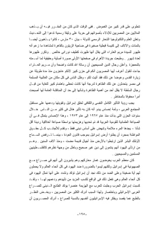 ‫ﺘﻨﻁﻭﻯ ﻋﻠﻰ ﻗﺩﺭ ﻜﺒﻴﺭ ﻤﻥ ﺍﻟﻐﻤﻭﺽ . ﻓﻔﻰ ﺍﻟﻭﻗﺕ ﺍﻟﺫﻯ ﻜﺎﻥ ﻤﻥ ﺍﻟﻤﻘـﺭﺭ ﻓﻴـﻪ ﺃﻥ ﻴـﺫﻫﺏ‬
‫ﺍﻟﻤﻼﻴﻴﻥ ﻤﻥ ﺍﻟﻤﺼﺭﻴﻴﻥ ﻟﻺﺩﻻﺀ ﺒﺄﺼﻭﺍﺘﻬﻡ ﻓﻰ ﺤﺭﻴﺔ ﻋﻠﻰ ﻭﺜﻴﻘﺔ ﺭﺴﻤﻴﺔ ﺘﺩﻋﻭﺍ ﺇﻟﻰ ﺍﻟﺘﺤـﺩﻴﺙ‬
‫ﻭﺘﻌﻠﻥ ﺍﻟﻌﻠﻡ ﻭﺍﻟﺘﻜﻨﻭﻟﻭﺠﻴﺎ ﺍﻟﺸﻌﺎﺭ ﺍﻟﺭﺴﻤﻰ ﻟﻠﺩﻭﻟﺔ ، ﺒﻴﺎﻥ ٠٣ ﻤﺎﺭﺱ ، ﻜﺎﻨﻭﺍ ﻴـﺫﻫﺒﻭﻥ ﺃﻴﻀـﺎ‬
‫ﺒﺎﻟﻤﺌﺎﺕ ﻭﺍﻵﻻﻑ ﺇﻟﻰ ﻜﻨﻴﺴﺔ ﻗﺒﻁﻴﺔ ﺼﻐﻴﺭﺓ ﻓﻰ ﻀﺎﺤﻴﺔ ﺍﻟﺯﻴﺘﻭﻥ ﺒﺎﻟﻘﺎﻫﺭﺓ ﻟﻤﺸﺎﻫﺩﺓ ﻤﺎ ﺯﻋﻡ ﺃﻨﻪ‬
‫ﻅﻬﻭﺭ ﻟﻠﺴﻴﺩﺓ ﻤﺭﻴﻡ ﺍﻟﻌﺫﺭﺍﺀ ﺍﻟﺘﻰ ﻴﻘﺎل ﺃﻨﻬﺎ ﻅﻬﺭﺕ ﻜﻁﻴﻑ ﻨﻭﺭﺍﻨﻰ ﺨﺎﻟﺹ . ﻭﺘﻜﺭﺭ ﻅﻬﻭﺭﻫﺎ‬
‫ﻟﻌﺩﺓ ﺸﻬﻭﺭ . ﻭﻁﺒﻌﺕ ﺠﺭﻴﺩﺓ ﺍﻷﻫﺭﺍﻡ ﻓﻰ ﺼﻔﺤﺘﻬﺎ ﺍﻷﻭﻟﻰ ﺼﻭﺭﺓ ﺃﺼﻠﻴﺔ ﻭﺤﻘﻴﻘﻴﺔ ﻟﻤﺎ ﺃﺴـﻤﺘﻪ‬
‫ﺒﺎﻟﻤﻌﺠﺯﺓ .ﻭﺃﻋﻠﻥ ﺭﺠﺎل ﺍﻟﺩﻴﻥ ﺍﻟﻤﺴﻴﺤﻴﻴﻥ ﺃﻥ ﺭﺴﺎﻟﺔ ﺍﷲ ﻜﺎﻨﺕ ﻭﺍﻀﺤﺔ ﻭﺃﻥ ﻤـﺭﻴﻡ ﺍﻟﻌـﺫﺭﺍﺀ‬
‫ﺠﺎﺀﺕ ﻟﺘﻘﻭل ﺃﻋﺭﻑ ﺃﻴﻬﺎ ﺍﻟﻤﺼﺭﻴﻭﻥ ﺃﻨﻜﻡ ﻓﻰ ﺤﺯﻥ ﻜﺒﻴﺭ ﻷﻨﻜﻡ ﻋﺎﺠﺯﻭﻥ ﻤﻨﺫ ﻤﺩﺓ ﻁﻭﻴﻠﺔ ﻋﻥ‬
‫ﺯﻴﺎﺭﺓ ﺍﻟﻘﺩﺱ ﻭﻋﻭﻀﺎ ﻋﻥ ﺫﻟﻙ ﻓﻘﺩ ﺃﺘﻴﺕ ﻟﻜﻡ ، ﻭﻅل ﺍﻟﻨﺎﺱ ﻓﻰ ﻜل ﻤﻜﺎﻥ ﻤﻥ ﺍﻟﻐﺎﻟﺒﻴﺔ ﺍﻟﻤﺴﻠﻤﺔ‬
‫ﻓﻰ ﻤﺼﺭ ﻴﺘﺤﺩﺜﻭﻥ ﻋﻥ ﺘﻠﻙ ﺍﻟﻅﺎﻫﺭﺓ ﻟﺩﺭﺠﺔ ﺃﻨﻬﺎ ﻜﺎﻨﺕ ﺘﺤﻅﻰ ﺒﺎﻫﺘﻤﺎﻡ ﻜﺒﻴﺭ ﻟﻠﻐﺎﻴﺔ ﻤﻥ ﻗﺒـل‬
‫ﺭﺠﺎل ﺍﻟﺴﻠﻁﺔ ﻻ ﻴﻘﻠل ﺃﺤﺩ ﻤﻥ ﺃﻫﻤﻴﺔ ﺍﻟﻅﺎﻫﺭﺓ ﻭﺸﺄﻨﻬﺎ ﺇﻟﻰ ﺤﺩ ﺃﻥ ﺍﻟﻤﻨﺎﻗﺸﺔ ﺍﻟﻌﺎﻤﺔ ﻟﻬﺎ ﺃﺼﺒﺤﺕ‬
                                                              ‫ﺃﻤﺭﺍ ﻤﺤﻔﻭﻗﺎ ﺒﺎﻟﻤﺨﺎﻁﺭ .‬
‫ﻴﺠﺏ ﺭﺅﻴﺔ ﺍﻟﺘﺄﺜﻴﺭ ﺍﻟﻜﺎﻤل ﺍﻟﻨﻔﺴﻰ ﻭﺍﻟﺜﻘﺎﻓﻰ ﻟﺨﻠﻕ ﺇﺴﺭﺍﺌﻴل ﻭﺘﻘﻭﻴﺘﻬﺎ ﻭﺩﻋﻤﻬﺎ ﻋﻠﻰ ﻤﺴﺘﻘﺒل‬
‫ﺍﻟﻤﺠﺘﻤﻊ ﺍﻟﻌﺭﺒﻰ ، ﻭﺜﻤﺔ ﺇﺤﺴﺎﺱ ﻴﺒﺩﻭ ﺃﻨﻪ ﻜﺎﻥ ﺒﻪ ﺘﺄﺜﻴﺭ ﻫﺎﺌل ﻓﻰ ﻜﺜﻴﺭ ﻤـﻥ ﺍﻟﻨـﺎﺱ ﺨـﻼل‬
‫ﺴﻨﻭﺍﺕ ﺍﻟﺤﺯﻥ ﺍﻟﺘﻰ ﺒﺩﺃﺕ ﻤﻨﺫ ﻋﺎﻡ ٧٦٩١ ﺇﻟﻰ ﻋﺎﻡ ٣٧٩١ ، ﻭﻫﺫﺍ ﺍﻹﺤﺴﺎﺱ ﻴﺘﻤﺜل ﻓـﻰ ﺃﻥ‬
‫ﺍﻟﺼﻴﺎﻏﺔ ﺍﻟﻌﻠﻤﺎﻨﻴﺔ ﻟﻠﻘﻭﻤﻴﺔ ﺍﻟﻌﺭﺒﻴﺔ ﻗﺩ ﺘﻡ ﺘﺤﺩﻴﻬﺎ ﻭﻫﺯﻴﻤﺘﻬﺎ ﺒﻭﺍﺴﻁﺔ ﺼﻴﺎﻏﺔ ﺃﺨﻼﻗﻴﺔ ﺭﺩﻴﺌﺔ ﺃﻗل‬
‫ﺸﺄﻨﺎ - ﻴﺠﺩﻫﺎ ﺍﻟﻤﺭﺀ ﻤﻼﺌﻤﺔ ﻭﺘﻨﻬﺽ ﻋﻠﻰ ﺃﺴﺎﺱ ﺩﻴﻨﻰ ﻓﻘﻁ ، ﻭﺘﻘﺩﻡ ﻟﻸﺠﺎﻨـﺏ ﻜـل ﺤﻘـﻭﻕ‬
‫ﺍﻟﻤﻭﺍﻁﻨﺔ ﺒﻤﺠﺭﺩ ﺃﻥ ﻴﻁﺌﻭﺍ ﺃﺭﺽ ﺇﺴﺭﺍﺌﻴل ﺒﻤﻭﺠﺏ ﻗﺎﻨﻭﻥ ﺍﻟﻌﻭﺩﺓ ، ﺒﻴﻨﻤـﺎ ﺘـﺭﻓﺽ ﺍﻟﺴـﻤﺎﺡ‬
‫ﻷﻭﻟﺌﻙ ﺍﻟﺒﺸﺭ ﺍﻟﺫﻴﻥ ﺍﺭﺘﺒﻁﻭﺍ ﺒﺎﻷﺭﺽ ﻤﻨﺫ ﺃﺠﻴﺎل ﻗﺩﻴﻤﺔ ﻤﻀﺕ ، ﻭﻤﻨﺫ ﺁﻻﻑ ﺍﻟﺴﻨﻴﻥ . ﻭﻫـﻡ‬
‫ﻤﻥ ﺍﺭﺘﺄﻯ ﺍﻟﻴﻬﻭﺩ ﺃﻨﻬﻡ ﻴﻨﺘﻤﻭﻥ ﺇﻟﻰ ﺩﻴﻥ ﻏﻴﺭ ﺼﺤﻴﺢ ﻭﺒﺎﻁل ﻤﻥ ﻭﺠﻬﺔ ﻨﻅﺭﻫﻡ ﻜﺎﻟﻔﻠﺴـﻁﻴﻨﻴﻴﻥ‬
                                                               ‫ﺍﻟﻤﺴﻠﻤﻴﻥ ﻭﺍﻟﻤﺴﻴﺤﻴﻴﻥ .‬
‫ﻜﺎﻥ ﻤﻌﻅﻡ ﺍﻟﻌﺭﺏ ﻴﺨﻭﻀﻭﻥ ﻏﻤﺎﺭ ﻤﻌﺎﺭﻜﻬﻡ ﻭﻫﻡ ﻴﺸﻴﺭﻭﻥ ﺇﻟﻰ ﺃﻨﻬﻡ ﻓﻰ ﺼـﺭﺍﻉ ﻤـﻊ‬
‫ﺍﻟﺼﻬﻴﻭﻨﻴﺔ ﻓﻰ ﺇﺴﺭﺍﺌﻴل ﻭﻟﻜﻨﻬﻡ ﻟﻴﺴﻭﺍ ﺒﺎﻟﻀﺭﻭﺭﺓ ﻀﺩ ﺍﻟﻴﻬﻭﺩ ﻓﻰ ﻜل ﺃﻨﺤﺎﺀ ﺍﻟﻌﺎﻟﻡ ﻭﻻ ﻴﺤﻤﻠﻭﻥ‬
‫ﻟﻬﻡ ﺃﻴﺔ ﻀﻐﻴﻨﺔ ﻭﻋﻠﻰ ﺍﻟﻀﺩ ﻤﻥ ﺫﻟﻙ ﻨﺠﺩ ﺃﻥ ﺇﺴﺭﺍﺌﻴل ﺘﺅﻜﺩ ﻭﺘﺸﺩﺩ ﻋﻠﻰ ﺃﻨﻬﺎ ﺘﻤﺜل ﺍﻟﻴﻬﻭﺩ ﻓﻰ‬
‫ﻜل ﺃﻨﺤﺎﺀ ﺍﻟﻌﺎﻟﻡ ﻭﻫﻰ ﺘﻔﻌل ﺫﻟﻙ ﻓﻰ ﺍﻟﻭﺍﻗﻊ ﻟﻜﺴﺏ ﺍﻟﻤﺯﻴﺩ ﻤﻥ ﺘﺄﻴﻴﺩﻫﻡ ﻭﺩﻋﻤﻬﻡ ﻟﻬـﺎ ، ﻭﻟﻘـﺩ‬
‫ﻜﺴﺒﺕ ﺇﺴﺭﺍﺌﻴل ﺍﻟﺤﺭﺏ ﻭﺠﻠﺒﺕ ﻟﻠﻌﺭﺏ ﻤﻊ ﺍﻟﻬﺯﻴﻤﺔ ﻋﻨﺼﺭﺍ ﻴﺅﻜﺩ ﺍﻟﻁﺎﺒﻊ ﺍﻟـﺩﻴﻨﻰ ﻟﻠﺼـﺭﺍﻉ‬
‫ﺍﻟﻌﺭﺒﻰ ﺍﻹﺴﺭﺍﺌﻴﻠﻰ ﻭﺒﺎﺨﺘﺼﺎﺭ ﻭﻟﻬﺫﺍ ﺍﻟﺴﺒﺏ ﺃﺩﺭﻙ ﺍﻟﻜﺜﻴﺭ ﻤﻥ ﺍﻟﻤﺼﺭﻴﻴﻥ ، ﻭﺒﻐـﺽ ﺍﻟﻨﻅـﺭ‬
‫ﺒﺎﻟﻁﺒﻊ ﻋﻤﺎ ﻴﻘﺼﺩ ﻭﻴﻔﻜﺭ ﻓﻴﻪ ﺍﻹﺴﺭﺍﺌﻴﻠﻴﻭﻥ ﺃﻨﻔﺴﻬﻡ ﺒﺎﻟﻨﺴﺒﺔ ﻟﻠﺼﺭﺍﻉ ، ﺃﺩﺭﻙ ﺍﻟﻤﺼـﺭﻴﻭﻥ ﺃﻥ‬



                                    ‫-٥٩١-‬
 