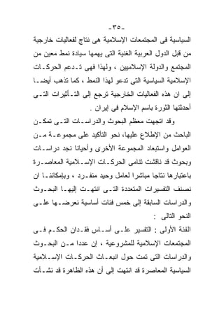 ‫-٥٣-‬
‫ﺍﻟﺴﻴﺎﺴﻴﺔ ﻓﻰ ﺍﻟﻤﺠﺘﻤﻌﺎﺕ ﺍﻹﺴﻼﻤﻴﺔ ﻫﻰ ﻨﺘﺎﺝ ﻟﻔﻌﺎﻟﻴﺎﺕ ﺨﺎﺭﺠﻴﺔ‬
‫ﻤﻥ ﻗﺒل ﺍﻟﺩﻭل ﺍﻟﻌﺭﺒﻴﺔ ﺍﻟﻐﻨﻴﺔ ﺍﻟﺘﻰ ﻴﻬﻤﻬﺎ ﺴﻴﺎﺩﺓ ﻨﻤﻁ ﻤﻌﻴﻥ ﻤﻥ‬
‫ﺍﻟﻤﺠﺘﻤﻊ ﻭﺍﻟﺩﻭﻟﺔ ﺍﻹﺴﻼﻤﻴﻴﻥ ، ﻭﻟﻬﺫﺍ ﻓﻬﻰ ﺘـﺩﻋﻡ ﺍﻟﺤﺭﻜـﺎﺕ‬
‫ﺍﻹﺴﻼﻤﻴﺔ ﺍﻟﺴﻴﺎﺴﻴﺔ ﺍﻟﺘﻰ ﺘﺩﻋﻭ ﻟﻬﺫﺍ ﺍﻟﻨﻤﻁ ، ﻜﻤﺎ ﺘﺫﻫﺏ ﺃﻴﻀـﺎ‬
‫ﹰ‬
‫ﺇﻟﻰ ﺍﻥ ﻫﺫﻩ ﺍﻟﻔﻌﺎﻟﻴﺎﺕ ﺍﻟﺨﺎﺭﺠﻴﺔ ﺘﺭﺠﻊ ﺇﻟﻰ ﺍﻟﺘـﺄﺜﻴﺭﺍﺕ ﺍﻟﺘـﻰ‬
                    ‫ﺃﺤﺩﺜﺘﻬﺎ ﺍﻟﺜﻭﺭﺓ ﺒﺎﺴﻡ ﺍﻹﺴﻼﻡ ﻓﻰ ﺇﻴﺭﺍﻥ .‬
‫ﻭﻗﺩ ﺍﺘﺠﻬﺕ ﻤﻌﻅﻡ ﺍﻟﺒﺤﻭﺙ ﻭﺍﻟﺩﺭﺍﺴـﺎﺕ ﺍﻟﺘـﻰ ﺘﻤﻜـﻥ‬
‫ﺍﻟﺒﺎﺤﺙ ﻤﻥ ﺍﻹﻁﻼﻉ ﻋﻠﻴﻬﺎ، ﻨﺤﻭ ﺍﻟﺘﺄﻜﻴﺩ ﻋﻠﻰ ﻤﺠﻤﻭﻋـﺔ ﻤـﻥ‬
‫ﺍﻟﻌﻭﺍﻤل ﻭﺍﺴﺘﺒﻌﺎﺩ ﺍﻟﻤﺠﻤﻭﻋﺔ ﺍﻷﺨﺭﻯ ﻭﺃﺤﻴﺎﻨﺎ ﻨﺠﺩ ﺩﺭﺍﺴـﺎﺕ‬
‫ﻭﺒﺤﻭﺙ ﻗﺩ ﻨﺎﻗﺸﺕ ﺘﻨﺎﻤﻰ ﺍﻟﺤﺭﻜـﺎﺕ ﺍﻹﺴـﻼﻤﻴﺔ ﺍﻟﻤﻌﺎﺼـﺭﺓ‬
‫ﺒﺎﻋﺘﺒﺎﺭﻫﺎ ﻨﺘﺎﺠﺎ ﻤﺒﺎﺸﺭﺍ ﻟﻌﺎﻤل ﻭﺤﻴﺩ ﻤﻨﻔـﺭﺩ ، ﻭﺒﺈﻤﻜﺎﻨﻨـﺎ ﺍﻥ‬
                                  ‫ﹰ‬      ‫ﹰ‬
‫ﻨﺼﻨﻑ ﺍﻟﺘﻔﺴﻴﺭﺍﺕ ﺍﻟﻤﺘﻌﺩﺩﺓ ﺍﻟﺘـﻰ ﺍﻨﺘﻬـﺕ ﺇﻟﻴﻬـﺎ ﺍﻟﺒﺤـﻭﺙ‬
‫ﻭﺍﻟﺩﺭﺍﺴﺎﺕ ﺍﻟﺴﺎﺒﻘﺔ ﺇﻟﻰ ﺨﻤﺱ ﻓﺌﺎﺕ ﺃﺴﺎﺴﻴﺔ ﻨﻌﺭﻀـﻬﺎ ﻋﻠـﻰ‬
                                          ‫ﺍﻟﻨﺤﻭ ﺍﻟﺘﺎﻟﻰ :‬
‫ﺍﻟﻔﺌﺔ ﺍﻷﻭﻟﻰ : ﺍﻟﺘﻔﺴﻴﺭ ﻋﻠـﻰ ﺃﺴـﺎﺱ ﻓﻘـﺩﺍﻥ ﺍﻟﺤﻜـﻡ ﻓـﻰ‬
‫ﺍﻟﻤﺠﺘﻤﻌﺎﺕ ﺍﻹﺴﻼﻤﻴﺔ ﻟﻠﻤﺸﺭﻭﻋﻴﺔ ، ﺇﻥ ﻋﺩﺩﺍ ﻤـﻥ ﺍﻟﺒﺤـﻭﺙ‬
            ‫ﹰ‬
‫ﻭﺍﻟﺩﺭﺍﺴﺎﺕ ﺍﻟﺘﻰ ﺘﻤﺕ ﺤﻭل ﺍﻨﺒﻌـﺎﺙ ﺍﻟﺤﺭﻜـﺎﺕ ﺍﻹﺴـﻼﻤﻴﺔ‬
‫ﺍﻟﺴﻴﺎﺴﻴﺔ ﺍﻟﻤﻌﺎﺼﺭﺓ ﻗﺩ ﺍﻨﺘﻬﺕ ﺇﻟﻰ ﺃﻥ ﻫﺫﻩ ﺍﻟﻅﺎﻫﺭﺓ ﻗﺩ ﻨﺸـﺄﺕ‬
 