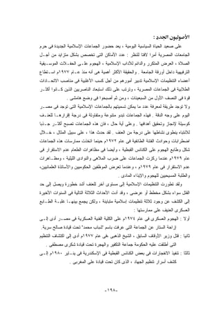 ‫:‬       ‫א‬           ‫א‬
‫ﻋﻠﻰ ﺼﻌﻴﺩ ﺍﻟﺤﻴﺎﺓ ﺍﻟﺴﻴﺎﺴﻴﺔ ﺍﻟﻴﻭﻤﻴﺔ ، ﻴﻌﺩ ﺤﻀﻭﺭ ﺍﻟﺠﻤﺎﻋﺎﺕ ﺍﻹﺴﻼﻤﻴﺔ ﺍﻟﺠﺩﻴﺩﺓ ﻓﻰ ﺤﺭﻡ‬
‫ﺍﻟﺠﺎﻤﻌﺎﺕ ﺍﻟﻤﺼﺭﻴﺔ ﺃﻤﺭﺍ ﻻﻓﺘﺎ ﻟﻠﻨﻅﺭ : ﻋﺩﺩ ﺍﻷﻤﺎﻜﻥ ﺍﻟﺘﻰ ﺘﺨﺼﺹ ﺒﺸﻜل ﻤﺘﺯﺍﻴﺩ ﻤﻥ ﺃﺠـل‬
‫ﺍﻟﺼﻼﺓ ، ﺍﻟﻌﺭﺽ ﺍﻟﻤﺘﻜﺭﺭ ﻭﺍﻟﺩﺍﺌﻡ ﻟﻶﺩﺍﺏ ﺍﻹﺴﻼﻤﻴﺔ ، ﺍﻟﻬﺠﻭﻡ ﻋﻠـﻰ ﺍﻟﺤﻔـﻼﺕ ﺍﻟﻤﻭﺴـﻴﻘﻴﺔ‬
‫ﺍﻟﺘﺭﻓﻴﻬﻴﺔ ﺩﺍﺨل ﺃﻭﺭﻗﺔ ﺍﻟﺠﺎﻤﻌﺔ . ﻭﺍﻟﺤﻘﻴﻘﺔ ﺍﻷﻜﺜﺭ ﺃﻫﻤﻴﺔ ﻫﻰ ﺃﻨﻪ ﻤﻨﺫ ﻋـﺎﻡ ٧٧٩١ﻡ ﺍﺴـﺘﻁﺎﻉ‬
‫ﺃﻋﻀﺎﺀ ﺍﻟﺘﻨﻅﻴﻤﺎﺕ ﺍﻹﺴﻼﻤﻴﺔ ﺘﺩﺒﻴﺭ ﺃﻤﻭﺭﻫﻡ ﻤﻥ ﺃﺠل ﻜﺴﺏ ﺍﻷﻏﻠﺒﻴﺔ ﻓﻰ ﻤﻨﺎﺼﺏ ﺍﻻﺘﺤـﺎﺩﺍﺕ‬
‫ﺍﻟﻁﻼﺒﻴﺔ ﻓﻰ ﺍﻟﺠﻤﺎﻋﺎﺕ ﺍﻟﻤﺼﺭﻴﺔ ، ﻭﺘﺭﺘﺏ ﻋﻠﻰ ﺫﻟﻙ ﺍﺴﺘﺒﻌﺎﺩ ﺍﻟﻨﺎﺼﺭﻴﻴﻥ ﺍﻟﺫﻴﻥ ﻜـﺎﻨﻭﺍ ﺃﻜﺜـﺭ‬
              ‫ﻗﻭﺓ ﻓﻰ ﺍﻟﻨﺼﻑ ﺍﻷﻭل ﻤﻥ ﺍﻟﺴﺒﻌﻴﻨﺎﺕ ، ﻭﻤﻥ ﺜﻡ ﺃﺼﺒﺤﻭﺍ ﻓﻰ ﻭﻀﻊ ﻫﺎﻤﺸﻰ .‬
‫ﻭﻻ ﺘﻭﺠﺩ ﻁﺭﻴﻘﺔ ﻟﻤﻌﺭﻓﺔ ﻋﺩﺩ ﻤﺎ ﻴﻤﻜﻥ ﺘﺴﻤﻴﺘﻬﻡ ﺒﺎﻟﺠﻤﺎﻋﺎﺕ ﺍﻹﺴﻼﻤﻴﺔ ﺍﻟﺘﻰ ﺘﻭﺠﺩ ﻓﻰ ﻤﺼـﺭ‬
‫ﺍﻟﻴﻭﻡ ﻋﻠﻰ ﻭﺠﻪ ﺍﻟﺩﻗﺔ . ﻓﻬﺫﻩ ﺍﻟﺠﻤﺎﻋﺎﺕ ﺘﺒﺩﻭ ﻤﺘﻨﻭﻋﺔ ﻭﻤﺘﻔﺎﻭﺘﺔ ﻓﻰ ﺩﺭﺠﺔ ﺇﻗﺭﺍﺭﻫـﺎ ﻟﻠﻌﻨـﻑ‬
‫ﻜﻭﺴﻴﻠﺔ ﻹﻨﺠﺎﺯ ﻭﺘﺤﻘﻴﻕ ﺃﻫﺩﺍﻓﻬﺎ . ﻭﻋﻠﻰ ﺃﻴﺔ ﺤﺎل ، ﻓﺎﻥ ﻫﺫﻩ ﺍﻟﺠﻤﺎﻋﺎﺕ ﺘﺼﺒﺢ ﺃﻜﺜـﺭ ﺠـﺫﺒﺎ‬
‫ﻟﻼﻨﺘﺒﺎﻩ ﻴﻨﻁﻭﻯ ﻨﺸﺎﻁﻬﺎ ﻋﻠﻰ ﺩﺭﺠﺔ ﻤﻥ ﺍﻟﻌﻨﻑ . ﻟﻘﺩ ﺤﺩﺙ ﻫﺫﺍ ، ﻋﻠﻰ ﺴﺒﻴل ﺍﻟﻤﺜﺎل ، ﺨـﻼل‬
‫ﺍﻀﻁﺭﺍﺒﺎﺕ ﻭﺤﻭﺍﺩﺙ ﺍﻟﻔﺘﻨﺔ ﺍﻟﻁﺎﺌﻔﻴﺔ ﻓﻰ ﻋﺎﻡ ٢٧٩١ﻡ ﺤﻴﻨﻤﺎ ﺍﺘﺨﺫﺕ ﻤﻤﺎﺭﺴﺎﺕ ﻫﺫﻩ ﺍﻟﺠﻤﺎﻋﺎﺕ‬
‫ﺸﻜل ﻭﻁﺎﺒﻊ ﺍﻟﻬﺠﻭﻡ ﻋﻠﻰ ﺍﻟﻜﻨﺎﺌﺱ ﺍﻟﻘﺒﻁﻴﺔ ، ﻭﺃﻴﻀﺎ ﻓﻰ ﻤﻅﺎﻫﺭﺍﺕ ﺍﻟﻁﻌﺎﻡ ﻋﺩﻡ ﺍﻻﺴﺘﻘﺭﺍﺭ ﻓﻰ‬
‫ﻋﺎﻡ ٩٧٩١ﻡ ﻋﻨﺩﻤﺎ ﺭﻜﺯﺕ ﺍﻟﺠﻤﺎﻋﺎﺕ ﻋﻠﻰ ﻀﺭﺏ ﺍﻟﻤﻼﻫﻰ ﻭﺍﻟﻨﻭﺍﺩﻯ ﺍﻟﻠﻴﻠﻴﺔ ، ﻭﻤﻅـﺎﻫﺭﺍﺕ‬
‫ﻋﺩﻡ ﺍﻻﺴﺘﻘﺭﺍﺭ ﻓﻰ ﻋﺎﻡ ٩٧٩١ﻡ ، ﻭﻋﻨﺩﻤﺎ ﺘﻌﺭﺽ ﺍﻟﻤﻭﻅﻔﻴﻥ ﺍﻟﺤﻜﻭﻤﻴﻴﻥ ﻭﺍﻷﺴﺎﺘﺫﺓ ﺍﻟﻌﻠﻤﺎﻨﻴﻴﻥ،‬
                                          ‫ﻭﺍﻟﻁﻠﺒﺔ ﺍﻟﻤﺴﻴﺤﻴﻴﻥ ﻟﻠﻬﺠﻭﻡ ﻭﺍﻹﻴﺫﺍﺀ ﺍﻟﻤﺎﺩﻯ .‬
‫ﻭﻟﻘﺩ ﺘﻁﻭﺭﺕ ﺍﻟﺘﻨﻅﻴﻤﺎﺕ ﺍﻹﺴﻼﻤﻴﺔ ﺇﻟﻰ ﻤﺴﺘﻭﻯ ﺁﺨﺭ ﻟﻠﻌﻨﻑ ﺃﺸﺩ ﺨﻁﻭﺭﺓ ﻭﻴﺼل ﺇﻟﻰ ﺤﺩ‬
‫ﺍﻟﻘﺘل ﺴﻭﺍﺀ ﺒﺸﻜل ﻤﺨﻁﻁ ﺃﻭ ﻋﺭﻀﻰ ، ﻭﻗﺩ ﺃﺩﺕ ﺍﻷﺤﺩﺍﺙ ﺍﻟﺜﻼﺜﺔ ﺍﻟﺘﺎﻟﻴﺔ ﻓﻰ ﺍﻟﺴﻨﻭﺍﺕ ﺍﻷﺨﻴﺭﺓ‬
‫ﺇﻟﻰ ﺍﻟﻜﺸﻑ ﻋﻥ ﻭﺠﻭﺩ ﺜﻼﺜﺔ ﺘﻨﻅﻴﻤﺎﺕ ﺇﺴﻼﻤﻴﺔ ﻤﺘﺒﺎﻴﻨﺔ ، ﻭﻟﻜﻥ ﻴﺠﻤﻊ ﺒﻴﻨﻬـﺎ ﻏﻠﺒـﺔ ﺍﻟﻁـﺎﺒﻊ‬
                                                   ‫ﺍﻟﻌﺴﻜﺭﻯ ﺍﻟﻌﻨﻴﻑ ﻋﻠﻰ ﻤﻤﺎﺭﺴﺘﻬﺎ :‬
‫ﺃﻭﻻ : ﺍﻟﻬﺠﻭﻡ ﺍﻟﻌﺴﻜﺭﻯ ﻓﻰ ﻋﺎﻡ ٤٧٩١ﻡ ﻋﻠﻰ ﺍﻟﻜﻠﻴﺔ ﺍﻟﻔﻨﻴﺔ ﺍﻟﻌﺴﻜﺭﻴﺔ ﻓﻰ ﻤﺼـﺭ ﺃﺩﻯ ﺇﻟـﻰ‬
‫ﺇﺯﺍﺤﺔ ﺍﻟﺴﺘﺎﺭ ﻋﻥ ﺍﻟﺠﻤﺎﻋﺔ ﺍﻟﺘﻰ ﻋﺭﻓﺕ ﺒﺎﺴﻡ "ﺸﺒﺎﺏ ﻤﺤﻤﺩ" ﺘﺤﺕ ﻗﻴﺎﺩﺓ ﺼﺎﻟﺢ ﺴﺭﻴﺔ.‬
‫ﺜﺎﻨﻴﺎ : ﻗﺘل ﻭﺯﻴﺭ ﺍﻷﻭﻗﺎﻑ ﺍﻟﺴﺎﺒﻕ ، ﺍﻟﺸﻴﺦ ﺍﻟﺫﻫﺒﻰ ،ﻓﻰ ﻋﺎﻡ ٧٧٩١ﻡ ﺃﺩﻯ ﺇﻟﻰ ﺍﻜﺘﺸﺎﻑ ﺍﻟﺘﻨﻅﻴﻡ‬
   ‫ﺍﻟﺘﻰ ﺃﻁﻠﻘﺕ ﻋﻠﻴﻪ ﺍﻟﺤﻜﻭﻤﺔ ﺠﻤﺎﻋﺔ ﺍﻟﺘﻜﻔﻴﺭ ﻭﺍﻟﻬﺠﺭﺓ ﺘﺤﺕ ﻗﻴﺎﺩﺓ ﺸﻜﺭﻯ ﻤﺼﻁﻔﻰ .‬
‫ﺜﺎﻟﺜﺎ : ﺘﻨﻔﻴﺫ ﺍﻻﻨﻔﺠﺎﺭﺍﺕ ﻓﻰ ﺒﻌﺽ ﺍﻟﻜﻨﺎﺌﺱ ﺍﻟﻘﺒﻁﻴﺔ ﻓﻰ ﺍﻹﺴﻜﻨﺩﺭﻴﺔ ﻓﻰ ﻴﻨـﺎﻴﺭ ٠٨٩١ﻡ ﺇﻟـﻰ‬
                ‫ﻜﺸﻑ ﺃﺴﺭﺍﺭ ﺘﻨﻅﻴﻡ ﺍﻟﺠﻬﺎﺩ ، ﺍﻟﺫﻯ ﻜﺎﻥ ﺘﺤﺕ ﻗﻴﺎﺩﺓ ﻋﻠﻰ ﺍﻟﻤﻐﺭﺒﻰ .‬




                                   ‫-٨٩١-‬
 