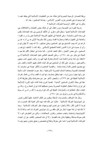 ‫ﻭﻭﻓﻘﺎ ﻟﻠﻤﺼﺎﺩﺭ ﺍﻟﺭﺴﻤﻴﺔ ﺍﻟﻤﺼﺭﻴﺔ ﻓﺈﻥ ﻫﻨﺎﻙ ﻋﺩﺩ ﻤﻥ ﺍﻟﺘﻨﻅﻴﻤﺎﺕ ﺍﻹﺴﻼﻤﻴﺔ ﺍﻟﺘﻰ ﻴﻌﺘﻘﺩ ﺃﻴﻀـﺎ‬
        ‫ﺃﻨﻬﺎ ﻤﻭﺠﻭﺩﺓ ﻭﻫﻰ ﺘﺘﻀﻤﻥ ﺤﺯﺏ ﺍﻟﺘﺤﺭﻴﺭ ﺍﻹﺴﻼﻤﻰ ، ﺠﻤﺎﻋﺔ ﺍﻟﻤﺴﻠﻤﻴﻥ ، ﺠﻨﺩ ﺍﷲ .‬
                                   ‫ﻭﻟﻜﻥ ﻤﺎ ﻫﻰ ﺍﻷﻓﻜﺎﺭ ﺍﻟﺭﺌﻴﺴﻴﺔ ﻟﻠﺤﺭﻜﺎﺕ ﺍﻹﺴﻼﻤﻴﺔ ؟‬
‫ﺒﺩﺭﺠﺔ ﻜﺒﻴﺭﺓ ﻤﻥ ﺍﻟﻌﻤﻭﻤﻴﺔ ﻭﺩﻭﻥ ﺇﻏﻔﺎل ﺇﻟﻰ ﺃﻥ ﻫﻨﺎﻙ ﺒﻌﺽ ﺍﻟﺘﺒﺎﻴﻨﺎﺕ ﻭﺍﻻﺨﺘﻼﻓﺎﺕ ﺒﻴﻥ‬
‫ﺍﻟﺠﻤﺎﻋﺎﺕ ﺍﻹﺴﻼﻤﻴﺔ ﻨﻔﺴﻬﺎ ، ﻴﻤﻜﻥ ﻟﻠﻤﺭﺀ ﺘﻘﺭﻴﺭ ﺃﻥ ﺍﻟﺘﺄﻜﻴﺩ ﺍﻟﺭﺌﻴﺴﻰ ﺒﻴﻥ ﻫﺫﻩ ﺍﻟﺠﻤﺎﻋﺎﺕ ﻴﻜﻤﻥ‬
‫ﻓﻰ ﻭﺤﺩﺓ ﺍﻟﺩﻴﻥ ﻭﺍﻟﺴﻴﺎﺴﺔ ، ﻭﻓﻰ ﺍﻟﺤﺎﺠﺔ ﺇﻟﻰ ﺘﻁﺒﻴﻕ ﺍﻟﺸﺭﻴﻌﺔ ﺍﻹﺴﻼﻤﻴﺔ ﺤﺘﻰ ﻭﻟـﻭ ﺒـﺎﻟﻘﻭﺓ ،‬
‫ﻭﺍﻟﺤﺎﺠﺔ ﺇﻟﻰ ﺍﻟﻁﻬﺎﺭﺓ ﻭﺍﻟﻨﻘﺎﺀ ﻭﻤﺤﺎﺭﺒﺔ ﺍﻟﻔﺴﺎﺩ ﻭﻴﻤﻭﻥ ﺫﻟﻙ ﺒﺎﻟﺩﺭﺠﺔ ﺍﻷﻭﻟﻰ ﻫـﻰ ﺃﻨـﻪ ﻋﻠـﻰ‬
‫ﺍﻟﺭﻏﻡ ﻤﻥ ﺃﻨﻪ ﻴﺠﺏ ﺍﻟﺘﺴﺎﻤﺢ ﻤﻊ ﻏﻴﺭ ﺍﻟﻤﺴﻠﻤﻴﻥ ﻭﺤﺘﻰ ﺤﻤﺎﺘﻬﻡ ، ﺇﻻ ﺃﻨﻪ ﻴﺠﺏ ﺃﻻ ﻴﻜﻭﻥ ﻟﻬـﻡ‬
‫ﺭﺃﻯ ﺃﻭ ﺼﻭﺕ ﻓﻰ ﺇﺩﺍﺭﺓ ﺍﻟﺸﺌﻭﻥ ﺍﻟﻌﺎﻤﺔ ﻟﻠﻤﺠﺘﻤﻊ ﺍﻹﺴﻼﻤﻰ . ﻭﻟﻘﺩ ﺍﺘﺨـﺫ ﺍﻻﺤﺘﺠـﺎﺝ ﺒﻐﻴـﺭ‬
‫ﺍﻟﻤﺴﻠﻤﻴﻥ ، ﻓﻰ ﺒﻌﺽ ﺍﻷﺤﻴﺎﻥ ، ﺸﻜل ﺍﻟﻌﻨﻑ ﺍﻟﻤﺎﺩﻯ - ﻜﻤﺎ ﺤﺩﺙ ﻓﻰ ﺍﺤﺘﻔﺎل ﺍﻷﻗﺒـﺎﻁ ﺒﻌﻴـﺩ‬
‫ﺍﻟﻤﻴﻼﺩ ﻓﻰ ﻴﻨﺎﻴﺭ ﻤﻥ ﻋﺎﻡ ٠٨٩١ﻡ ، ﻭﻋﻠﻰ ﺍﻟﺼﻌﻴﺩ ﺍﻟﻌﺎﻟﻤﻰ ﺘﻤﻴل ﺍﻟﺠﻤﺎﻋﺎﺕ ﺍﻹﺴﻼﻤﻴﺔ ﺇﻟـﻰ‬
‫ﺍﻻﻋﺘﻘﺎﺩ ﺒﺄﻥ ﺜﻤﺔ ﻤﺅﺍﻤﺭﺓ ﻗﺎﺌﻤﺔ ﻀﺩ ﺍﻹﺴﻼﻡ ﻴﺸﺘﺭﻙ ﻓﻴﻬﺎ ﺍﻟﻴﻬـﻭﺩ ﻭﺍﻟﺼـﻠﻴﺒﻴﻴﻥ ﺍﻟﻤﺴـﻴﺤﻴﻴﻥ‬
‫ﻭﺍﻟﺸﻴﻭﻋﻴﻴﻥ ، ﻭﻴﺘﺭﺘﺏ ﻋﻠﻰ ﺫﻟﻙ ﺃﻥ ﺍﻟﻤﺴﻠﻤﻴﻥ ﻓﻰ ﻜل ﺃﻨﺤﺎﺀ ﺍﻟﻌﺎﻟﻡ ﻋﻠﻴﻬﻡ ﺍﻻﺘﺤﺎﺩ ﻭﺍﻟﺘﻀـﺎﻤﻥ‬
‫ﻤﻊ ﺒﻌﻀﻬﻡ ﺍﻟﺒﻌﺽ ﻜﺄﻤﺔ ﻭﺍﺤﺩﺓ ﻤﺘﺤﺩﺓ . ﻭﺍﻟﻘﻀﻴﺔ ﺍﻟﻤﻌﺎﺼﺭﺓ ﻭﺍﻷﻜﺜﺭ ﻫﻴﻤﻨﺔ ﻫﻰ ﻤﻌﺎﺭﻀـﺘﻪ‬
‫ﺍﻟﺠﺎﻤﻌﺎﺕ ﻟﻠﺘﺴﻭﻴﺔ ﻭﻤﻌﺎﻫﺩﺓ ﺍﻟﺴﻼﻡ ﺍﻟﻤﺼﺭﻴﺔ ﺍﻹﺴﺭﺍﺌﻴﻠﻴﺔ ، ﻭﻗﺩ ﻋﺒﺭﺕ ﺍﻟﺠﺎﻤﻌﺎﺕ ﺍﻹﺴـﻼﻤﻴﺔ‬
‫ﻋﻥ ﺭﺃﻴﻬﺎ ﺠﻬﺎﺭﺍ ﻭﺩﻭﻥ ﺘﺭﺩﺩ ، ﻓﻴﻤﺎ ﻴﺘﻌﻠﻕ ﺒﻤﻌﺎﺭﻀـﺘﻬﺎ ﻟﻬـﺫﻩ ﺍﻟﻘﻀـﻴﺔ ﻓـﻰ ﺍﻟﻤﻅـﺎﻫﺭﺍﺕ‬
‫ﺍﻹﺴﻼﻤﻴﺔ ﺍﻟﻌﻨﻴﻔﺔ ﻓﻰ ﻋﺎﻡ ٩٧٩١ﻡ ، ﻭﺍﻟﺒﻌﺽ ﺍﻵﺨﺭ ﻋﺒﺭ ﻋﻥ ﻤﻌﺎﺭﻀﺘﻪ ﻭﻟﻜﻥ ﺒﻁﺭﻴﻘﺔ ﺃﻗـل‬
‫ﻋﻨﻔﺎ ﻓﻰ ﻤﺠﻠﺔ ﺍﻹﺨﻭﺍﻥ ﺍﻟﻤﺴﻠﻤﻴﻥ "ﺍﻟﺩﻋﻭﺓ" . ﻗﻀﻴﺔ ﺃﺨﺭﻯ ﻫﺎﻤﺔ ﻜﺎﻨﺕ ﺘﺄﻴﻴﺩ ﺍﻟﺜﻭﺭﺓ ﺍﻹﺴﻼﻤﻴﺔ‬
‫ﻓﻰ ﺇﻴﺭﺍﻥ ﻭﺇﺩﺍﻨﺔ ﺍﺴﺘﻘﺒﺎل ﺍﻟﺤﻜﻭﻤﺔ ﺍﻟﻤﺼﺭﻴﺔ ﻭﺤﺴﻥ ﻀﻴﺎﻓﺘﻬﺎ ﻟﺸﺎﻩ ﺇﻴﺭﺍﻥ ﺍﻟﻤﺨﻠـﻭﻉ ، ﻭﺍﻟﺘـﻰ‬
‫ﺍﺘﺨﺫﺕ ﺸﻜل ﺍﻟﻤﻅﺎﻫﺭﺍﺕ ﻭﺍﻟﻤﻨﺎﻭﺸﺎﺕ ﺍﻟﻌﻨﻴﻔﺔ ﻓﻰ ﺍﻟﻘـﺎﻫﺭﺓ ﻭﺒﺩﺭﺠـﺔ ﺃﻜﺒـﺭ ﻓـﻰ ﺃﺴـﻴﻭﻁ‬
                                     ‫ﻭﺍﻹﺴﻜﻨﺩﺭﻴﺔ ﻓﻰ ﻤﺎﺭﺱ ﻭﺇﺒﺭﻴل ﻤﻥ ﻋﺎﻡ ٠٨٩١ﻡ .‬
‫ﻭﻤﺜل ﻫﺫﺍ ﺍﻟﻤﻭﺍﻗﻑ ﻭﺍﻟﻤﻤﺎﺭﺴﺎﺕ ﺍﻟﺴﺎﺒﻘﺔ ﺴﻴﻜﻭﻥ ﻤﻥ ﺍﻟﻅﻠﻡ ﺍﻻﻋﺘﻤﺎﺩ ﻋﻠﻴﻬﺎ ﻟﺘﻜﻭﻥ ﺘﺼﻭﺭ‬
‫ﻋﻥ ﺃﻴﺩﻴﻭﻟﻭﺠﻴﺔ ﺍﻟﺤﺭﻜﺔ ﺍﻹﺴﻼﻤﻴﺔ . ﻋﻼﻭﺓ ﻋﻥ ﺫﻟﻙ ﻓﺎﻨﻪ ﻤﻬﻤﺎ ﻜﺎﻥ ﺃﻫﻤﻴﺔ ﺘﻠﻙ ﺍﻟﻤﻤﺎﺭﺴـﺎﺕ‬
‫ﻓﺭﺒﻤﺎ ﻻ ﺘﻜﻭﻥ ﺃﻜﺜﺭ ﺩﻻﻟﺔ ﻭﺃﺨﺒﺎﺭﺍ ﻋﻥ ﺘﺼﻭﺭﺍﺘﻬﻡ ﻭﻭﺠﻬﺎﺕ ﻨﻅﺭ ﺍﻟﺤﺭﻜﺎﺕ ﺍﻹﺴﻼﻤﻴﺔ . ﻭﻤﻤﺎ‬
‫ﻻ ﺸﻙ ﻓﻴﻪ ﺃﻥ ﺜﻤﺔ ﺠﻬﻭﺩﺍ ﺘﺒﺫل ﻤﻥ ﻗﺒل ﻤﺜﻘﻔـﻰ ﻭﺃﻴـﺩﻴﻭﻟﻭﺠﻰ ﺍﻟﺤﺭﻜـﺎﺕ ﻟﺼـﻴﺎﻏﺔ ﺘﻠـﻙ‬
‫ﺍﻷﻴﺩﻴﻭﻟﻭﺠﻴﺔ ﻭﺒﺎﺴﺘﺒﻌﺎﺩ ﻭﺘﺠﻨﺏ ﻤﺤﺎﻀﺭ ﻭﺘﻘﺎﺭﻴﺭ ﺍﻟﻤﺤﺎﻜﻤﺎﺕ ، ﻭﺍﻟﺘﻰ ﻤﻥ ﺍﻟﻤﻔﺘﺭﺽ ﺃﻨﻬـﺎ ﻻ‬
‫ﺘﻘﺩﻡ ﻤﻌﺭﻓﺔ ﺼﺎﺩﻗﺔ ﻭﺤﻘﻴﻘﻴﺔ ﺒﺸﺄﻥ ﻫﺫﻩ ﺍﻟﻘﻀﺎﻴﺎ ، ﺇﻻ ﺃﻥ ﻫﺫﻩ ﺍﻟﻤﺤﺎﻀﺭ ﺘﻜﺸﻑ ﻋﻥ ﺃﻥ ﺃﻋﻀﺎﺀ‬
‫ﺍﻟﺤﺭﻜﺎﺕ ﺍﻹﺴﻼﻤﻴﺔ ﻟﻴﺴﻭﺍ ﺩﺍﺌﻤﺎ ﻋﻠﻰ ﻤﻌﺭﻓﺔ ﻭﺇﻁﻼﻉ ﻤﺘﺨﺼﺹ ﻭﻋﻤﻴﻕ ﺒﺸﺌﻭﻥ ﺩﻴﻨﻬﻡ ﻭﻟﻬـﺫﺍ‬



                                   ‫-٩٩١-‬
 