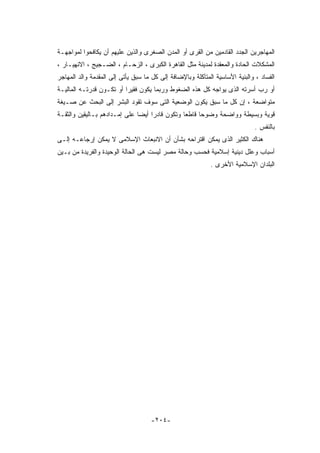 ‫ﺍﻟﻤﻬﺎﺠﺭﻴﻥ ﺍﻟﺠﺩﺩ ﺍﻟﻘﺎﺩﻤﻴﻥ ﻤﻥ ﺍﻟﻘﺭﻯ ﺃﻭ ﺍﻟﻤﺩﻥ ﺍﻟﺼﻐﺭﻯ ﻭﺍﻟﺫﻴﻥ ﻋﻠﻴﻬﻡ ﺃﻥ ﻴﻜﺎﻓﺤﻭﺍ ﻟﻤﻭﺍﺠﻬـﺔ‬
‫ﺍﻟﻤﺸﻜﻼﺕ ﺍﻟﺤﺎﺩﺓ ﻭﺍﻟﻤﻌﻘﺩﺓ ﻟﻤﺩﻴﻨﺔ ﻤﺜل ﺍﻟﻘﺎﻫﺭﺓ ﺍﻟﻜﺒﺭﻯ ، ﺍﻟﺯﺤـﺎﻡ ، ﺍﻟﻀـﺠﻴﺞ ، ﺍﻻﻨﻬﻴـﺎﺭ ،‬
‫ﺍﻟﻔﺴﺎﺩ ، ﻭﺍﻟﺒﻨﻴﺔ ﺍﻷﺴﺎﺴﻴﺔ ﺍﻟﻤﺘﺂﻜﻠﺔ ﻭﺒﺎﻹﻀﺎﻓﺔ ﺇﻟﻰ ﻜل ﻤﺎ ﺴﺒﻕ ﻴﺄﺘﻰ ﺇﻟﻰ ﺍﻟﻤﻘﺩﻤﺔ ﻭﺍﻟﺩ ﺍﻟﻤﻬﺎﺠﺭ‬
‫ﺃﻭ ﺭﺏ ﺃﺴﺭﺘﻪ ﺍﻟﺫﻯ ﻴﻭﺍﺠﻪ ﻜل ﻫﺫﻩ ﺍﻟﻀﻐﻭﻁ ﻭﺭﺒﻤﺎ ﻴﻜﻭﻥ ﻓﻘﻴﺭﺍ ﺃﻭ ﺘﻜـﻭﻥ ﻗﺩﺭﺘـﻪ ﺍﻟﻤﺎﻟﻴـﺔ‬
‫ﻤﺘﻭﺍﻀﻌﺔ ، ﺇﻥ ﻜل ﻤﺎ ﺴﺒﻕ ﻴﻜﻭﻥ ﺍﻟﻭﻀﻌﻴﺔ ﺍﻟﺘﻰ ﺴﻭﻑ ﺘﻘﻭﺩ ﺍﻟﺒﺸﺭ ﺇﻟﻰ ﺍﻟﺒﺤﺙ ﻋﻥ ﺼـﻴﻐﺔ‬
‫ﻗﻭﻴﺔ ﻭﺒﺴﻴﻁﺔ ﻭﻭﺍﻀﺤﺔ ﻭﻀﻭﺤﺎ ﻗﺎﻁﻌﺎ ﻭﺘﻜﻭﻥ ﻗﺎﺩﺭﺍ ﺃﻴﻀﺎ ﻋﻠﻰ ﺇﻤـﺩﺍﺩﻫﻡ ﺒـﺎﻟﻴﻘﻴﻥ ﻭﺍﻟﺜﻘـﺔ‬
                                                                              ‫ﺒﺎﻟﻨﻔﺱ .‬
‫ﻫﻨﺎﻙ ﺍﻟﻜﺜﻴﺭ ﺍﻟﺫﻯ ﻴﻤﻜﻥ ﺍﻗﺘﺭﺍﺤﻪ ﺒﺸﺄﻥ ﺃﻥ ﺍﻻﻨﺒﻌﺎﺙ ﺍﻹﺴﻼﻤﻰ ﻻ ﻴﻤﻜﻥ ﺇﺭﺠﺎﻋـﻪ ﺇﻟـﻰ‬
‫ﺃﺴﺒﺎﺏ ﻭﻋﻠل ﺩﻴﻨﻴﺔ ﺇﺴﻼﻤﻴﺔ ﻓﺤﺴﺏ ﻭﺤﺎﻟﺔ ﻤﺼﺭ ﻟﻴﺴﺕ ﻫﻰ ﺍﻟﺤﺎﻟﺔ ﺍﻟﻭﺤﻴﺩﺓ ﻭﺍﻟﻔﺭﻴﺩﺓ ﻤﻥ ﺒـﻴﻥ‬
                                                            ‫ﺍﻟﺒﻠﺩﺍﻥ ﺍﻹﺴﻼﻤﻴﺔ ﺍﻷﺨﺭﻯ .‬




                                     ‫-٤٠٢-‬
 