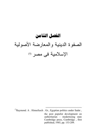  
‫ﺍﻟﺼﻔﻭﺓ ﺍﻟﺩﻴﻨﻴﺔ ﻭﺍﻟﻤﻌﺎﺭﻀﺔ ﺍﻷﺼﻭﻟﻴﺔ‬
             (*)
                   ‫ﺍﻹﺴﻼﻤﻴﺔ ﻓﻰ ﻤﺼﺭ‬




(*)
  Raymond. A . Hinnefusch . Gr., Egyptian politics under Sadat ,
                           the post populist development on
                           authoritarian – modernizing state
                           Cambridge press, Cambridge , first
                           published, 1985, pp. 153-209.
 