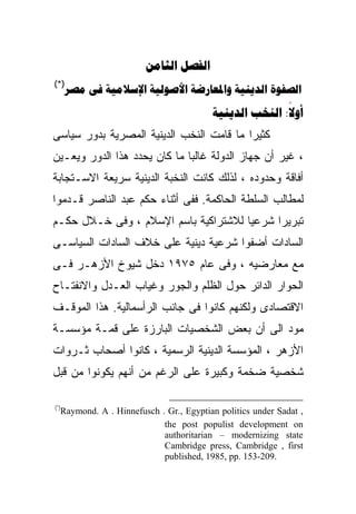 ‫‪ ‬‬
‫)*(‬
      ‫‪      ‬‬
                                        ‫‪  :‬‬
                                                       ‫‪‬‬
‫ﻜﺜﻴﺭﺍ ﻤﺎ ﻗﺎﻤﺕ ﺍﻟﻨﺨﺏ ﺍﻟﺩﻴﻨﻴﺔ ﺍﻟﻤﺼﺭﻴﺔ ﺒﺩﻭﺭ ﺴﻴﺎﺴﻰ‬
                                         ‫ﹰ‬
‫، ﻏﻴﺭ ﺃﻥ ﺠﻬﺎﺯ ﺍﻟﺩﻭﻟﺔ ﻏﺎﻟﺒﺎ ﻤﺎ ﻜﺎﻥ ﻴﺤﺩﺩ ﻫﺫﺍ ﺍﻟﺩﻭﺭ ﻭﻴﻌـﻴﻥ‬
                             ‫ﹰ‬
‫ﺃﻓﺎﻗﺔ ﻭﺤﺩﻭﺩﻩ ، ﻟﺫﻟﻙ ﻜﺎﻨﺕ ﺍﻟﻨﺨﺒﺔ ﺍﻟﺩﻴﻨﻴﺔ ﺴﺭﻴﻌﺔ ﺍﻻﺴـﺘﺠﺎﺒﺔ‬
‫ﻟﻤﻁﺎﻟﺏ ﺍﻟﺴﻠﻁﺔ ﺍﻟﺤﺎﻜﻤﺔ. ﻓﻔﻰ ﺃﺜﻨﺎﺀ ﺤﻜﻡ ﻋﺒﺩ ﺍﻟﻨﺎﺼﺭ ﻗـﺩﻤﻭﺍ‬
‫ﺘﺒﺭﻴﺭﺍ ﺸﺭﻋﻴﺎ ﻟﻼﺸﺘﺭﺍﻜﻴﺔ ﺒﺎﺴﻡ ﺍﻹﺴﻼﻡ ، ﻭﻓﻰ ﺨـﻼل ﺤﻜـﻡ‬
                                     ‫ﹰ‬     ‫ﹰ‬
‫ﺍﻟﺴﺎﺩﺍﺕ ﺃﻀﻔﻭﺍ ﺸﺭﻋﻴﺔ ﺩﻴﻨﻴﺔ ﻋﻠﻰ ﺨﻼﻑ ﺍﻟﺴﺎﺩﺍﺕ ﺍﻟﺴﻴﺎﺴـﻰ‬
‫ﻤﻊ ﻤﻌﺎﺭﻀﻴﻪ ، ﻭﻓﻰ ﻋﺎﻡ ٥٧٩١ ﺩﺨل ﺸﻴﻭﺥ ﺍﻷﺯﻫـﺭ ﻓـﻰ‬
‫ﺍﻟﺤﻭﺍﺭ ﺍﻟﺩﺍﺌﺭ ﺤﻭل ﺍﻟﻅﻠﻡ ﻭﺍﻟﺠﻭﺭ ﻭﻏﻴﺎﺏ ﺍﻟﻌـﺩل ﻭﺍﻻﻨﻔﺘـﺎﺡ‬
‫ﺍﻻﻗﺘﺼﺎﺩﻯ ﻭﻟﻜﻨﻬﻡ ﻜﺎﻨﻭﺍ ﻓﻰ ﺠﺎﻨﺏ ﺍﻟﺭﺃﺴﻤﺎﻟﻴﺔ. ﻫﺫﺍ ﺍﻟﻤﻭﻗـﻑ‬
‫ﻤﻭﺩ ﺍﻟﻰ ﺃﻥ ﺒﻌﺽ ﺍﻟﺸﺨﺼﻴﺎﺕ ﺍﻟﺒﺎﺭﺯﺓ ﻋﻠﻰ ﻗﻤـﺔ ﻤﺅﺴﺴـﺔ‬
‫ﺍﻷﺯﻫﺭ ، ﺍﻟﻤﺅﺴﺴﺔ ﺍﻟﺩﻴﻨﻴﺔ ﺍﻟﺭﺴﻤﻴﺔ ، ﻜﺎﻨﻭﺍ ﺃﺼﺤﺎﺏ ﺜـﺭﻭﺍﺕ‬
‫ﺸﺨﺼﻴﺔ ﻀﺨﻤﺔ ﻭﻜﺒﻴﺭﺓ ﻋﻠﻰ ﺍﻟﺭﻏﻡ ﻤﻥ ﺃﻨﻬﻡ ﻴﻜﻭﻨﻭﺍ ﻤﻥ ﻗﺒل‬

‫)*(‬
  ‫, ‪Raymond. A . Hinnefusch . Gr., Egyptian politics under Sadat‬‬
                           ‫‪the post populist development on‬‬
                           ‫‪authoritarian – modernizing state‬‬
                           ‫‪Cambridge press, Cambridge , first‬‬
                           ‫.902-351 .‪published, 1985, pp‬‬
 
