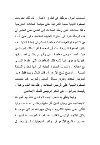 ‫ﺃﺼﺤﺎﺏ ﺃﻤﻭﺍل ﻤﻭﻅﻔﺔ ﻓﻰ ﻗﻁﺎﻉ ﺍﻷﻋﻤﺎل . ﻜـﺫﻟﻙ ﺃﻀـﻔﺕ‬
‫ﺍﻟﺼﻔﻭﺓ ﺍﻟﺩﻴﻨﻴﺔ ﺼﻔﺔ ﺍﻟﺸﺭﻋﻴﺔ ﻋﻠﻰ ﺴﻴﺎﺴﺔ ﺍﻟﺴﺎﺩﺍﺕ ﺍﻟﺨﺎﺭﺠﻴﺔ‬
‫، ﻓﻘﺩ ﺼﺎﺩﻗﺕ ﻋﻠﻰ ﺭﺤﻠﺔ ﺍﻟﺴﺎﺩﺍﺕ ﺍﻟﻰ ﺍﻟﻘﺩﺱ ﻋﻠﻰ ﺍﻋﺘﺒﺎﺭ ﺃﻥ‬
‫ﻫﺫﻩ ﺍﻟﺭﺤﻠﺔ ﺘﻘﻭﺩ ﺍﻟﻰ ﺍﺴﺘﺭﺩﺍ ﺍﻟﻤﺩﻴﻨﺔ ﺍﻟﻤﻘﺩﺴﺔ ، ﻓﻰ ﺤﻴﻥ ﺃﻨـﻪ‬
‫ﻤﻥ ﺍﻟﻨﺎﺤﻴﺔ ﺍﻟﻭﺍﻗﻌﻴﺔ ﻓﺸﻠﺕ ﻤﻌﺎﻫﺩﺓ ﺍﻟﺴﻼﻡ ﻓﻰ ﺇﻋﺎﺩﺓ ﺍﻟﻤﺩﻴﻨـﺔ ،‬
‫ﻭﻟﻜﻥ ﺍﻟﺼﻔﻭﺓ ﺍﻟﺩﻴﻨﻴﺔ ﺍﺩﻋﺕ ﺃﻥ ﺍﻟﻤﻌﺎﻫﺩﺓ ﺃﻗﺭﺕ ﺘﻠﻙ ﺍﻟﻌﻭﺩﺓ ﻤﻥ‬
‫ﺤﻴﺙ ﺍﻟﻤﺒﺩﺃ ، ﻭﻫﻰ ﻤﻌﺎﻫﺩﺓ ، ﻓﻰ ﺭﺃﻴﻬـﻡ ﻴﻤﻜـﻥ ﺘﺼـﺩﻗﻴﻬﺎ‬
‫ﻭﻗﺒﻭﻟﻬﺎ ﺒﺩﻋﻭﻯ ﺃﻨﻬﺎ ﺘﺸﺒﻪ ﺘﻠﻙ ﺍﻟﻤﻌﺎﻫﺩﺍﺕ ﺍﻟﺘﻰ ﻋﻘﺩﻫﺎ ﺍﻟﻨﺒـﻰ‬
‫ﻤﻊ ﺃﻋﺩﺍﺌﻪ . ﻭﺃﺸﺎﺭﺕ ﺍﻟﺼﻔﻭﺓ ﺍﻟﺩﻴﻨﻴﺔ ﺍﻟﻰ ﺃﻨﻬﺎ ﺘﺤﺘﺭﻡ ﺍﻟﺴﻠﻁﺔ‬
‫ﺍﻟﻤﺩﻨﻴﺔ ، ﻭﺃﻭﻀﺢ ﺸﻴﺦ ﺍﻷﺯﻫﺭ ﺃﻥ ﻗﺎﺌﺩ ﺍﻟﺒﻼﺩ ﻭﺤﺩﺓ ﻓﻘﻁ ﻫـﻭ‬
‫ﺍﻟﻤﻔﻭﺽ ﻟﺘﺤﺩﻴﺩ ﻭﺘﻘﺭﻴﺭ ﻤﺴﺎﺌل ﺍﻟﺴﻼﻡ ﻭﺍﻟﺤﺭﺏ. ﻜﻤﺎ ﺘﻔﻀﻠﺕ‬
‫–‬   ‫ﺍﻟﺼﻔﻭﺓ ﺍﻟﺩﻴﻨﻴﺔ ﻋﻠﻰ ﺍﻟﺭﺌﻴﺱ ﺍﻟﺴﺎﺩﺍﺕ ﻭﺃﻋﻠﻨـﺕ ﺍﻟﺸـﻴﻭﻋﻴﺔ‬
        ‫ﻭﻟﻴﺴﺕ ﺇﺴﺭﺍﺌﻴل – ﻫﻰ ﺍﻟﻌﺩﻭ ﺍﻟﺭﺌﻴﺴﻰ ﻟﻠﻌﺎﻟﻡ ﺍﻹﺴﻼﻤﻰ.‬
‫ﻭﻓﻴﻤﺎ ﻴﺘﻌﻠﻕ ﺒﺘـﺩﺨل ﺍﻹﺴـﻼﻡ ﻓـﻰ ﺘﻨﻅـﻴﻡ ﺍﻟﺤﻴـﺎﺓ‬
‫ﺍﻻﺠﺘﻤﺎﻋﻴﺔ ﻜﺎﻥ ﺭﺠﺎل ﺍﻟﺩﻴﻥ ﺃﻗل ﺴﻠﺒﻴﺔ ﻭﻜﺜـﺭﺍ ﻤـﺎ ﺤـﺎﻭﻟﻭﺍ‬
            ‫ﹰ‬
‫ﺍﻟﺘﺄﺜﻴﺭ ﻋﻠﻰ ﻋﻤﻠﻴﺎ ﺍﻟﺘﺸﺭﻴﻊ ، ﻭﻟﻜﻥ ﺠﻬﻭﺩﻫﻡ ﻟﻡ ﺘﻜﻥ ﻤﻭﺤـﺩﺓ‬
‫ﻭﻜﺎﻥ ﺍﻻﺘﺠﺎﻩ ﺍﻟﺭﺌﻴﺴﻰ ﺍﻟﻐﺎﻟﺏ ﻋﻨﺩ ﻗﻤـﺔ ﺍﻟﻤﺅﺴﺴـﺔ ﺍﻟﺩﻴﻨﻴـﺔ‬
‫ﻋﺼﺭﻴﺎ ، ﻓﺸﻴﺦ ﺍﻷﺯﻫﺭ ﻓﻰ ﺃﻭﺍﺨﺭ ﺍﻟﺴﺒﻌﻴﻨﻴﺎﺕ ﻜـﺎﻥ ﻴﺤﻤـل‬
                                            ‫ﹰ‬
 