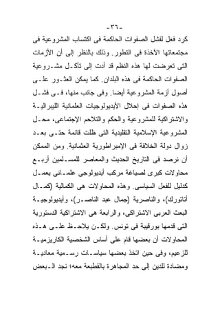 ‫-٦٣-‬
‫ﻜﺭﺩ ﻓﻌل ﻟﻔﺸل ﺍﻟﺼﻔﻭﺍﺕ ﺍﻟﺤﺎﻜﻤﺔ ﻓﻰ ﺍﻜﺘﺴﺎﺏ ﺍﻟﻤﺸﺭﻭﻋﻴﺔ ﻓﻰ‬
‫ﻤﺠﺘﻤﻌﺎﺘﻬﺎ ﺍﻵﺨﺫﺓ ﻓﻰ ﺍﻟﺘﻁﻭﺭ. ﻭﺫﻟﻙ ﺒﺎﻟﻨﻅﺭ ﺇﻟﻰ ﺃﻥ ﺍﻷﺯﻤﺎﺕ‬
‫ﺍﻟﺘﻰ ﺘﻌﺭﻀﺕ ﻟﻬﺎ ﻫﺫﻩ ﺍﻟﻨﻅﻡ ﻗﺩ ﺃﺩﺕ ﺇﻟﻰ ﺘﺂﻜـل ﻤﺸـﺭﻭﻋﻴﺔ‬
‫ﺍﻟﺼﻔﻭﺍﺕ ﺍﻟﺤﺎﻜﻤﺔ ﻓﻰ ﻫﺫﻩ ﺍﻟﺒﻠﺩﺍﻥ. ﻜﻤﺎ ﻴﻤﻜﻥ ﺍﻟﻌﺜـﻭﺭ ﻋﻠـﻰ‬
‫ﺃﺼﻭل ﺃﺯﻤﺔ ﺍﻟﻤﺸﺭﻭﻋﻴﺔ ﺃﻴﻀﺎ. ﻭﻓﻰ ﺠﺎﻨﺏ ﻤﻨﻬﺎ، ﻓـﻰ ﻓﺸـل‬
                         ‫ﹰ‬
‫ﻫﺫﻩ ﺍﻟﺼﻔﻭﺍﺕ ﻓﻰ ﺇﺤﻼل ﺍﻷﻴﺩﻴﻭﻟﻭﺠﻴﺎﺕ ﺍﻟﻌﻠﻤﺎﻨﻴﺔ ﺍﻟﻠﻴﺒﺭﺍﻟﻴـﺔ‬
‫ﻭﺍﻻﺸﺘﺭﺍﻜﻴﺔ ﻟﻠﻤﺸﺭﻭﻋﻴﺔ ﻭﺍﻟﺤﻜﻡ ﻭﺍﻟﺘﻼﺤﻡ ﺍﻹﺠﺘﻤﺎﻋﻰ، ﻤﺤـل‬
‫ﺍﻟﻤﺸﺭﻭﻋﻴﺔ ﺍﻹﺴﻼﻤﻴﺔ ﺍﻟﺘﻘﻠﻴﺩﻴﺔ ﺍﻟﺘﻰ ﻅﻠﺕ ﻗﺎﺌﻤﺔ ﺤﺘـﻰ ﺒﻌـﺩ‬
‫ﺯﻭﺍل ﺩﻭﻟﺔ ﺍﻟﺨﻼﻓﺔ ﻓﻰ ﺍﻹﻤﺒﺭﺍﻁﻭﺭﻴﺔ ﺍﻟﻌﺜﻤﺎﻨﻴﺔ. ﻭﻤﻥ ﺍﻟﻤﻤﻜﻥ‬
‫ﺃﻥ ﻨﺭﺼﺩ ﻓﻰ ﺍﻟﺘﺎﺭﻴﺦ ﺍﻟﺤﺩﻴﺙ ﻭﺍﻟﻤﻌﺎﺼﺭ ﻟﻠﻤﺴـﻠﻤﻴﻥ ﺃﺭﺒـﻊ‬
‫ﻤﺤﺎﻭﻻﺕ ﻜﺒﺭﻯ ﻟﺼﻴﺎﻏﺔ ﻤﺭﻜﺏ ﺃﻴﺩﻴﻭﻟﻭﺠﻰ ﻋﻠﻤـﺎﻨﻰ ﻴﻌﻤـل‬
‫ﻜﺩﻟﻴل ﻟﻠﻔﻌل ﺍﻟﺴﻴﺎﺴﻰ. ﻭﻫﺫﻩ ﺍﻟﻤﺤﺎﻭﻻﺕ ﻫﻰ ﺍﻟﻜﻤﺎﻟﻴﺔ )ﻜﻤـﺎل‬
‫ﺃﺘﺎﺘﻭﺭﻙ(، ﻭﺍﻟﻨﺎﺼﺭﻴﺔ )ﺠﻤﺎل ﻋﺒﺩ ﺍﻟﻨﺎﺼـﺭ(، ﻭﺃﻴﺩﻴﻭﻟﻭﺠﻴـﺔ‬
‫ﺍﻟﺒﻌﺙ ﺍﻟﻌﺭﺒﻰ ﺍﻻﺸﺘﺭﺍﻜﻰ، ﻭﺍﻟﺭﺍﺒﻌﺔ ﻫﻰ ﺍﻻﺸﺘﺭﺍﻜﻴﺔ ﺍﻟﺩﺴﺘﻭﺭﻴﺔ‬
‫ﺍﻟﺘﻰ ﻗﺩﻤﻬﺎ ﺒﻭﺭﻗﻴﺒﺔ ﻓﻰ ﺘﻭﻨﺱ. ﻭﻟﻜـﻥ ﻴﻼﺤـﻅ ﻋﻠـﻰ ﻫـﺫﻩ‬
‫ﺍﻟﻤﺤﺎﻭﻻﺕ ﺃﻥ ﺒﻌﻀﻬﺎ ﻗﺎﻡ ﻋﻠﻰ ﺃﺴﺎﺱ ﺍﻟﺸﺨﺼﻴﺔ ﺍﻟﻜﺎﺭﻴﺯﻤﻴـﺔ‬
‫ﻟﻠﺯﻋﻴﻡ، ﻭﻓﻰ ﺤﻴﻥ ﺍﺘﺨﺫ ﺒﻌﻀﻬﺎ ﺴﻴﺎﺴـﺎﺕ ﺭﺴـﻤﻴﺔ ﻤﻌﺎﺩﻴـﺔ‬
‫ﻭﻤﻀﺎﺩﺓ ﻟﻠﺩﻴﻥ ﺇﻟﻰ ﺤﺩ ﺍﻟﻤﺠﺎﻫﺭﺓ ﺒﺎﻟﻘﻁﺒﻌﺔ ﻤﻌﻪ؛ ﻨﺠﺩ ﺍﻟـﺒﻌﺽ‬
 