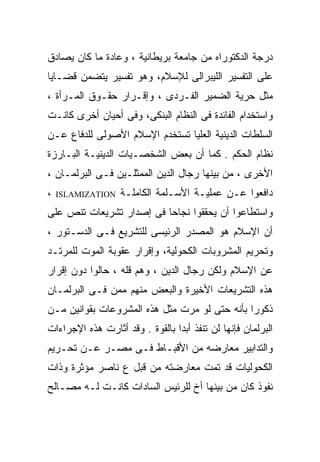‫ﺩﺭﺠﺔ ﺍﻟﺩﻜﺘﻭﺭﺍﻩ ﻤﻥ ﺠﺎﻤﻌﺔ ﺒﺭﻴﻁﺎﻨﻴﺔ ، ﻭﻋﺎﺩﺓ ﻤﺎ ﻜﺎﻥ ﻴﺼﺎﺩﻕ‬
‫ﻋﻠﻰ ﺍﻟﺘﻔﺴﻴﺭ ﺍﻟﻠﻴﺒﺭﺍﻟﻰ ﻟﻺﺴﻼﻡ، ﻭﻫﻭ ﺘﻔﺴﻴﺭ ﻴﺘﻀﻤﻥ ﻗﻀـﺎﻴﺎ‬
‫ﻤﺜل ﺤﺭﻴﺔ ﺍﻟﻀﻤﻴﺭ ﺍﻟﻔـﺭﺩﻯ ، ﻭﺇﻗـﺭﺍﺭ ﺤﻘـﻭﻕ ﺍﻟﻤـﺭﺃﺓ ،‬
‫ﻭﺍﺴﺘﺨﺩﺍﻡ ﺍﻟﻔﺎﺌﺩﺓ ﻓﻰ ﺍﻟﻨﻅﺎﻡ ﺍﻟﺒﻨﻜﻰ، ﻭﻓﻰ ﺃﺤﻴﺎﻥ ﺃﺨﺭﻯ ﻜﺎﻨـﺕ‬
‫ﺍﻟﺴﻠﻁﺎﺕ ﺍﻟﺩﻴﻨﻴﺔ ﺍﻟﻌﻠﻴﺎ ﺘﺴﺘﺨﺩﻡ ﺍﻹﺴﻼﻡ ﺍﻷﺼﻭﻟﻰ ﻟﻠﺩﻓﺎﻉ ﻋـﻥ‬
‫ﻨﻅﺎﻡ ﺍﻟﺤﻜﻡ . ﻜﻤﺎ ﺃﻥ ﺒﻌﺽ ﺍﻟﺸﺨﺼـﻴﺎﺕ ﺍﻟﺩﻴﻨﻴـﺔ ﺍﻟﺒـﺎﺭﺯﺓ‬
‫ﺍﻷﺨﺭﻯ ، ﻤﻥ ﺒﻴﻨﻬﺎ ﺭﺠﺎل ﺍﻟﺩﻴﻥ ﺍﻟﻤﻤﺜﻠـﻴﻥ ﻓـﻰ ﺍﻟﺒﺭﻟﻤـﺎﻥ ،‬
‫،‬   ‫‪ISLAMIZATION‬‬   ‫ﺩﺍﻓﻌﻭﺍ ﻋـﻥ ﻋﻤﻠﻴـﺔ ﺍﻷﺴـﻠﻤﺔ ﺍﻟﻜﺎﻤﻠـﺔ‬
‫ﻭﺍﺴﺘﻁﺎﻋﻭﺍ ﺃﻥ ﻴﺤﻘﻘﻭﺍ ﻨﺠﺎﺤﺎ ﻓﻰ ﺇﺼﺩﺍﺭ ﺘﺸﺭﻴﻌﺎﺕ ﺘﻨﺹ ﻋﻠﻰ‬
                         ‫ﹰ‬
‫ﺃﻥ ﺍﻹﺴﻼﻡ ﻫﻭ ﺍﻟﻤﺼﺩﺭ ﺍﻟﺭﺌﻴﺴﻰ ﻟﻠﺘﺸﺭﻴﻊ ﻓـﻰ ﺍﻟﺩﺴـﺘﻭﺭ ،‬
‫ﻭﺘﺤﺭﻴﻡ ﺍﻟﻤﺸﺭﻭﺒﺎﺕ ﺍﻟﻜﺤﻭﻟﻴﺔ، ﻭﺇﻗﺭﺍﺭ ﻋﻘﻭﺒﺔ ﺍﻟﻤﻭﺕ ﻟﻠﻤﺭﺘـﺩ‬
‫ﻋﻥ ﺍﻹﺴﻼﻡ ﻭﻟﻜﻥ ﺭﺠﺎل ﺍﻟﺩﻴﻥ ، ﻭﻫﻡ ﻗﻠﻪ ، ﺤﺎﻟﻭﺍ ﺩﻭﻥ ﺇﻗﺭﺍﺭ‬
‫ﻫﺫﻩ ﺍﻟﺘﺸﺭﻴﻌﺎﺕ ﺍﻷﺨﻴﺭﺓ ﻭﺍﻟﺒﻌﺽ ﻤﻨﻬﻡ ﻤﻤﻥ ﻓـﻰ ﺍﻟﺒﺭﻟﻤـﺎﻥ‬
‫ﺫﻜﻭﺭﺍ ﺒﺄﻨﻪ ﺤﺘﻰ ﻟﻭ ﻤﺭﺕ ﻤﺜل ﻫﺫﻩ ﺍﻟﻤﺸﺭﻭﻋﺎﺕ ﺒﻘﻭﺍﻨﻴﻥ ﻤـﻥ‬
‫ﺍﻟﺒﺭﻟﻤﺎﻥ ﻓﺈﻨﻬﺎ ﻟﻥ ﺘﻨﻔﺫ ﺃﺒﺩﺍ ﺒﺎﻟﻘﻭﺓ . ﻭﻗﺩ ﺃﺜﺎﺭﺕ ﻫﺫﻩ ﺍﻹﺠﺭﺍﺀﺍﺕ‬
‫ﻭﺍﻟﺘﺩﺍﺒﻴﺭ ﻤﻌﺎﺭﻀﻪ ﻤﻥ ﺍﻷﻗﺒـﺎﻁ ﻓـﻰ ﻤﺼـﺭ ﻋـﻥ ﺘﺤـﺭﻴﻡ‬
‫ﺍﻟﻜﺤﻭﻟﻴﺎﺕ ﻗﺩ ﺘﻤﺕ ﻤﻌﺎﺭﻀﺘﻪ ﻤﻥ ﻗﺒل ﻉ ﻨﺎﺼﺭ ﻤﺅﺜﺭﺓ ﻭﺫﺍﺕ‬
‫ﻨﻔﻭﺫ ﻜﺎﻥ ﻤﻥ ﺒﻴﻨﻬﺎ ﺃﺥ ﻟﻠﺭﺌﻴﺱ ﺍﻟﺴﺎﺩﺍﺕ ﻜﺎﻨـﺕ ﻟـﻪ ﻤﺼـﺎﻟﺢ‬
 