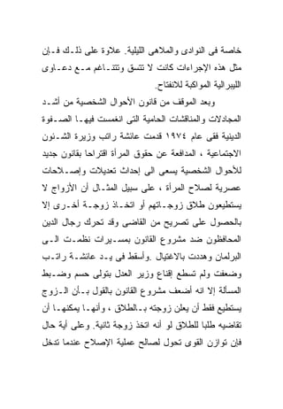 ‫ﺨﺎﺼﺔ ﻓﻰ ﺍﻟﻨﻭﺍﺩﻯ ﻭﺍﻟﻤﻼﻫﻰ ﺍﻟﻠﻴﻠﻴﺔ. ﻋﻼﻭﺓ ﻋﻠﻰ ﺫﻟـﻙ ﻓـﺈﻥ‬
‫ﻤﺜل ﻫﺫﻩ ﺍﻹﺠﺭﺍﺀﺍﺕ ﻜﺎﻨﺕ ﻻ ﺘﺘﺴﻕ ﻭﺘﺘﻨـﺎﻏﻡ ﻤـﻊ ﺩﻋـﺎﻭﻯ‬
                               ‫ﺍﻟﻠﻴﺒﺭﺍﻟﻴﺔ ﺍﻟﻤﻭﺍﻜﺒﺔ ﻟﻼﻨﻔﺘﺎﺡ.‬
‫ﻭﺒﻌﺩ ﺍﻟﻤﻭﻗﻑ ﻤﻥ ﻗﺎﻨﻭﻥ ﺍﻷﺤﻭﺍل ﺍﻟﺸﺨﺼﻴﺔ ﻤﻥ ﺃﺸـﺩ‬
‫ﺍﻟﻤﺠﺎﺩﻻﺕ ﻭﺍﻟﻤﻨﺎﻗﺸﺎﺕ ﺍﻟﺤﺎﻤﻴﺔ ﺍﻟﺘﻰ ﺍﻨﻐﻤﺴﺕ ﻓﻴﻬـﺎ ﺍﻟﺼـﻔﻭﺓ‬
‫ﺍﻟﺩﻴﻨﻴﺔ ﻓﻘﻰ ﻋﺎﻡ ٤٧٩١ ﻗﺩﻤﺕ ﻋﺎﺌﺸﺔ ﺭﺍﺘﺏ ﻭﺯﻴﺭﺓ ﺍﻟﺸـﺌﻭﻥ‬
‫ﺍﻻﺠﺘﻤﺎﻋﻴﺔ ، ﺍﻟﻤﺩﺍﻓﻌﺔ ﻋﻥ ﺤﻘﻭﻕ ﺍﻟﻤﺭﺃﺓ ﺍﻗﺘﺭﺍﺤﺎ ﺒﻘﺎﻨﻭﻥ ﺠﺩﻴﺩ‬
            ‫ﹰ‬
‫ﻟﻸﺤﻭﺍل ﺍﻟﺸﺨﺼﻴﺔ ﻴﺴﻌﻰ ﺍﻟﻰ ﺇﺤﺩﺍﺙ ﺘﻌﺩﻴﻼﺕ ﻭﺇﺼـﻼﺤﺎﺕ‬
‫ﻋﺼﺭﻴﺔ ﻟﺼﻼﺡ ﺍﻟﻤﺭﺃﺓ ، ﻋﻠﻰ ﺴﺒﻴل ﺍﻟﻤﺜـﺎل ﺃﻥ ﺍﻷﺯﻭﺍﺝ ﻻ‬
‫ﻴﺴﺘﻁﻴﻌﻭﻥ ﻁﻼﻕ ﺯﻭﺠـﺎﺘﻬﻡ ﺃﻭ ﺍﺘﺨـﺎﺫ ﺯﻭﺠـﺔ ﺃﺨـﺭﻯ ﺇﻻ‬
‫ﺒﺎﻟﺤﺼﻭل ﻋﻠﻰ ﺘﺼﺭﻴﺢ ﻤﻥ ﺍﻟﻘﺎﻀﻰ ﻭﻗﺩ ﺘﺤﺭﻙ ﺭﺠﺎل ﺍﻟﺩﻴﻥ‬
‫ﺍﻟﻤﺤﺎﻓﻅﻭﻥ ﻀﺩ ﻤﺸﺭﻭﻉ ﺍﻟﻘﺎﻨﻭﻥ ﺒﻤﺴـﻴﺭﺍﺕ ﻨﻅﻤـﺕ ﺍﻟـﻰ‬
‫ﺍﻟﺒﺭﻟﻤﺎﻥ ﻭﻫﺩﺩﺕ ﺒﺎﻻﻏﺘﻴﺎل .ﻭﺃﺴﻘﻁ ﻓﻰ ﻴـﺩ ﻋﺎﺌﺸـﺔ ﺭﺍﺘـﺏ‬
‫ﻭﻀﻌﻔﺕ ﻭﻟﻡ ﺘﺴﻁﻊ ﺇﻗﻨﺎﻉ ﻭﺯﻴﺭ ﺍﻟﻌﺩل ﺒﺘﻭﻟﻰ ﺤﺴﻡ ﻭﻀـﺒﻁ‬
‫ﺍﻟﻤﺴﺄﻟﺔ ﺇﻻ ﺍﻨﻪ ﺃﻀﻌﻑ ﻤﺸﺭﻭﻉ ﺍﻟﻘﺎﻨﻭﻥ ﺒﺎﻟﻘﻭل ﺒـﺄﻥ ﺍﻟـﺯﻭﺝ‬
‫ﻴﺴﺘﻁﻴﻊ ﻓﻘﻁ ﺃﻥ ﻴﻌﻠﻥ ﺯﻭﺠﺘﻪ ﺒـﺎﻟﻁﻼﻕ ، ﻭﺃﻨﻬـﺎ ﻴﻤﻜﻨﻬـﺎ ﺃﻥ‬
‫ﺘﻘﺎﻀﻴﻪ ﻁﻠﺒﺎ ﻟﻠﻁﻼﻕ ﻟﻭ ﺃﻨﻪ ﺍﺘﺨﺫ ﺯﻭﺠﺔ ﺜﺎﻨﻴﺔ. ﻭﻋﻠﻰ ﺃﻴﺔ ﺤﺎل‬
                                           ‫ﹰ‬
‫ﻓﺈﻥ ﺘﻭﺍﺯﻥ ﺍﻟﻘﻭﻯ ﺘﺤﻭل ﻟﺼﺎﻟﺢ ﻋﻤﻠﻴﺔ ﺍﻹﺼﻼﺡ ﻋﻨﺩﻤﺎ ﺘﺩﺨل‬
 