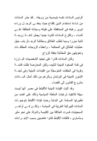 ‫ﺍﻟﺭﺌﻴﺱ ﺍﻟﺴﺎﺩﺍﺕ ﻨﻔﺴﻪ ﺒﺘﻭﺼﻴﺔ ﻤﻥ ﺯﻭﺠﺘﻪ . ﻟﻘﺩ ﺤﺫﺭ ﺍﻟﺴﺎﺩﺍﺕ‬
‫ﻤﻥ ﺇﺴﺎﺀﺓ ﺍﺴﺘﺨﺩﺍﻡ ﺍﻟﺩﻴﻥ ﻜﻘﻨﺎﻉ ﺤﻴﺙ ﻴﺨﻔـﻰ ﺍﻟﺭﺠـل ﻭﺭﺍﺀﻩ‬
‫ﺘﺒﺭﻴﺭ ﺭﻏﺒﺘﻪ ﻓﻰ ﺍﻟﻤﺤﺎﻓﻅﺔ ﻋﻠﻰ ﺘﻔﻭﻗﻪ ﻭﺴﻴﺎﺩﺘﻪ ﺍﻟﻤﻁﻠﻘﺔ ﻋﻠـﻰ‬
‫ﺍﻟﻨﺴﺎﺀ ، ﻭﺍﻗﺘﺭﺡ ﺍﻟﺴﺎﺩﺍﺕ ﻗﺎﻨﻭﻨﺎ ﺠﺩﻴﺩﺍ ﻴﺠﻌل ﺍﺘﺨـﺎﺫ ﺯﻭﺠـﺔ‬
                  ‫ﹰ‬     ‫ﹰ‬
‫ﺜﺎﻨﻴﺔ ﻤﺒﺭﺭﺍ ﻭﺴﺒﺒﺎ ﻟﻁﻠﺏ ﺍﻟﻁﻼﻕ ﻭﻤﻁﺎﻟﺒﺔ ﺍﻟﺭﺠـﺎل ﺒﺘﺴـﺠﻴل‬
                                   ‫ﹰ‬     ‫ﹰ‬
‫ﻋﻤﻠﻴﺎﺕ ﺍﻟﻁﻼﻕ ﻓﻰ ﺍﻟﻤﺤﻜﻤﺔ ، ﻭﺇﻋﻁﺎﺀ ﺍﻟﺯﻭﺠﺎﺕ ﺍﻟﻤﻁﻠﻘـﺎﺕ‬
                     ‫ﻭﺘﺨﻭﻴﻠﻬﻥ ﺤﻕ ﺍﻟﻤﻁﺎﻟﺒﺔ ﺒﻨﻔﻘﺔ ﺍﻟﺯﻭﺍﺝ.‬
‫ﻭﻜﺎﻥ ﺍﻟﺴﺎﺩﺍﺕ ﻗﺎﺩﺭﺍ ﻋﻠﻰ ﺘﺠﻨﻴﺩ ﺍﻟﺸﺨﺼﻴﺎﺕ ﺍﻟﺒـﺎﺭﺯﺓ‬
                            ‫ﹰ‬
‫ﻓﻰ ﻗﻤﺔ ﺍﻟﺼﻔﻭﺓ ﺍﻟﺩﻴﻨﻴﺔ ﻟﺘﺄﻴﻴﺩﻩ ﻭﻟﻜﻥ ﺍﻟﻤﻌﺎﺭﻀﺔ ﻅﻠﺕ ﻗﺎﺌﻤـﺔ‬
‫ﻭﻗﻭﻴﺔ ﻓﻰ ﺍﻟﺤﻠﻘﺎﺕ ﺍﻟﻤﺘﻭﺴﻁﺔ ﻤﻥ ﺍﻟﻘﻴﺎﺩﺍﺕ ﺍﻟﺩﻴﻨﻴﺔ ﻭﻓﻰ ﻟﺠﻨـﺔ‬
‫ﺍﻟﺸﺌﻭﻥ ﺍﻟﺩﻴﻨﻴﺔ ﻓﻰ ﺍﻟﺒﺭﻟﻤﺎﻥ ﻭﺒﺎﻟﺭﻏﻡ ﻤﻥ ﺫﻟﻙ ﺃﺤﺎل ﺍﻟﺴـﺎﺩﺍﺕ‬
                            ‫ﻤﺸﺭﻭﻉ ﺍﻟﻘﺎﻨﻭﻥ ﺍﻟﻰ ﺍﻟﻘﻀﺎﺀ .‬
‫ﻭﻗﺩ ﺃﺜﺒﺕ ﺍﻟﻘﻴﺎﺩﺓ ﺍﻟﺩﻴﻨﻴﺔ ﻟﻸﻗﺒﺎﻁ ﻓﻰ ﻤﺼﺭ ﺃﻨﻬﺎ ﻟﻴﺴﺕ‬
‫ﺴﻬﻠﺔ ﻟﻼﻨﻘﻴﺎﺩ ﻟﺭﻏﺒﺎﺕ ﺍﻟﺴﻠﻁﺔ ﺍﻟﺴﻴﺎﺴﻴﺔ ﻭﺫﻟﻙ ﻋﻠﻰ ﺍﻟﻀﺩ ﻤﻥ‬
‫ﻨﻅﻴﺭﺘﻬﺎ ﺍﻟﻤﺴﻠﻤﺔ. ﻓﻰ ﺍﻟﺒﺩﺍﻴﺔ ﺭﺤﺒﺕ ﻗﻴﺎﺩﺓ ﺍﻷﻗﺒﺎﻁ ﺒﺘﻭﺠﻬـﺎﺕ‬
‫ﺍﻟﺴﺎﺩﺍﺕ ﻟﻠﻴﺒﺭﺍﻟﻴﺔ ﺍﻟﻐﺭﺒﻴﺔ ﻓﻰ ﺍﻟﺴﻴﺎﺴﺔ ، ﻭﻟﻜـﻥ ﻓـﻰ ﺃﻭﺍﺨـﺭ‬
‫ﺍﻟﺴﺒﻌﻴﻨﻴﺎﺕ ﻓﺴﺭﺕ ﺍﻟﻌﻼﻗﺔ ﺒﻴﻥ ﺍﻟﻜﻨﻴﺴﺔ ﻭﺍﻟﺩﻭﻟﺔ ﻋﻠﻰ ﻨﺤﻭ ﻤﺜﻴﺭ‬
‫ﻭﻤﺄﺴﺎﻭﻯ ، ﻓﺎﻟﻘﺎﺩﺓ ﺍﻷﻗﺒﺎﻁ ﻜﺎﻨﻭﺍ ﻏﺎﻀﺒﻴﻥ ﺒﺴﺒﺏ ﺍﻹﺠـﺭﺍﺀﺍﺕ‬
 