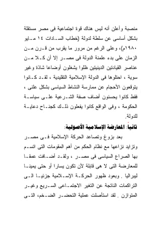 ‫ﻤﻨﺼﺒﺔ ﻭﺃﻋﻠﻥ ﺃﻨﻪ ﻟﻴﺱ ﻫﻨﺎﻙ ﻗﻭﺓ ﺍﺠﺘﻤﺎﻋﻴﺔ ﻓﻰ ﻤﺼﺭ ﻤﺴﺘﻘﻠﺔ‬
‫ﺒﺸﻜل ﺃﺴﺎﺴﻰ ﻋﻥ ﺴﻠﻁﺔ ﻟﺩﻭﻟﺔ )ﺨﻁﺎﺏ ﺍﻟﺴـﺎﺩﺍﺕ ٤١ ﻤـﺎﻴﻭ‬
‫٠٨٩١ﻡ(، ﻭﻋﻠﻰ ﺍﻟﺭﻏﻡ ﻤﻥ ﻤﺭﻭﺭ ﻤﺎ ﻴﻘﺭﺏ ﻤﻥ ﻗـﺭﻥ ﻤـﻥ‬
‫ﺍﻟﺯﻤﺎﻥ ﻋﻠﻰ ﺒﺩﺀ ﻋﻠﻤﻨﺔ ﺍﻟﺩﻭﻟﺔ ﻓﻰ ﻤﺼـﺭ ﺇﻻ ﺃﻥ ﻜـ ﹰ ﻤـﻥ‬
    ‫ﻼ‬
‫ﻋﻨﺎﺼﺭ ﺍﻟﻘﻴﺎﺩﺘﻴﻥ ﺍﻟﺩﻴﻨﻴﺘﻴﻥ ﻅﻠﻭﺍ ﻴﺸﻐﻠﻭﻥ ﺃﻭﻀﺎﻋﺎ ﺸﺎﺫﺓ ﻭﻏﻴﺭ‬
          ‫ﹰ‬
‫ﺴﻭﻴﺔ ، ﺍﺤﺘﻠﻭﻫﺎ ﻓﻰ ﺍﻟﺩﻭﻟﺔ ﺍﻹﺴﻼﻤﻴﺔ ﺍﻟﺘﻘﻠﻴﺩﻴﺔ ، ﻟﻘـﺩ ﻜـﺎﻨﻭﺍ‬
‫ﻴﺘﻭﻗﻌﻭﻥ ﺍﻷﺤﺠﺎﻡ ﻋﻥ ﻤﻤﺎﺭﺴﺔ ﺍﻟﻨﺸﺎﻁ ﺍﻟﺴﻴﺎﺴﻰ ﺒﺸﻜل ﻋﻠﻨﻰ ،‬
‫ﻓﻘﻁ ﻜﺎﻨﻭﺍ ﻴﺤﺴﻨﻭﻥ ﺃﻀﺎﻑ ﺼﻔﺔ ﺍﻟﺸـﺭﻋﻴﺔ ﻋﻠـﻰ ﺴﻴﺎﺴـﺔ‬
‫ﺍﻟﺤﻜﻭﻤﺔ ، ﻭﻓﻰ ﺍﻟﻭﺍﻗﻊ ﻜﺎﻨﻭﺍ ﻴﻔﻌﻠﻭﻥ ﺫﻟـﻙ ﻜﺠﻨـﺎﺡ ﺩﻋﺎﻴـﺔ‬
                                                 ‫ﻟﻠﺩﻭﻟﺔ.‬
                   ‫‪:   :‬‬
‫ﺒﻌﺩ ﺒﺯﻭﻍ ﻭﺘﺼﺎﻋﺩ ﺍﻟﺤﺭﻜﺔ ﺍﻹﺴﻼﻤﻴﺔ ﻓـﻰ ﻤﺼـﺭ‬
‫ﻭﺘﺯﺍﻴﺩ ﻨﺯﺍﻋﻬﺎ ﻤﻊ ﻨﻅﺎﻡ ﺍﻟﺤﻜﻡ ﻤﻥ ﺃﻫﻡ ﺍﻟﻤﻘﻭﻤﺎﺕ ﺍﻟﺘﻰ ﺍﺘﺴـﻡ‬
‫ﺒﻬﺎ ﺍﻟﺼﺭﺍﻉ ﺍﻟﺴﻴﺎﺴﻰ ﻓﻰ ﻤﺼـﺭ ، ﻭﻟﻘـﺩ ﺃﻀـﺎﻓﺕ ﻋﻤﻘـﺎ‬
‫ﹰ‬
‫ﻟﻠﻤﻌﺎﺭﻀﺔ ﺍﻟﺘﻰ ﻻ ﻫﻰ ﻗﺎﺒﻠﺔ ﻷﻥ ﺘﻜﻭﻥ ﻴﺴﺎﺭﺍ ﺃﻭ ﺤﺘﻰ ﻴﻤﻴﻨـﺎ‬
‫ﹰ‬             ‫ﹰ‬
‫ﻟﻴﺒﺭﺍﻟﻴﺎ . ﻭﺒﻌﻭﺩ ﻅﻬﻭﺭ ﺍﻟﺤﺭﻜـﺔ ﺍﻹﺴـﻼﻤﻴﺔ ﺠﺯﺌﻴـﺎ ﺍﻟـﻰ‬
     ‫ﹰ‬                                    ‫ﹰ‬
‫ﺍﻟﺘﺭﺍﻜﻤﺎﺕ ﺍﻟﻨﺎﺘﺠﺔ ﻋﻥ ﺍﻟﺘﻐﻴﺭ ﺍﻻﺠﺘﻤـﺎﻋﻰ ﺍﻟﺴـﺭﻴﻊ ﻭﻏﻴـﺭ‬
‫ﺍﻟﻤﺘﻭﺍﺯﻥ . ﻟﻘﺩ ﺍﺴﺘﺄﺼﻠﺕ ﻋﻤﻠﻴﺔ ﺍﻟﺘﺤﻀـﺭ ﺍﻟﻀـﺨﻡ، ﺍﻟﺘـﻰ‬
 