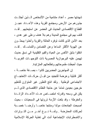 ‫ﺸﻬﺩﺘﻬﺎ ﻤﺼﺭ ، ﺃﻋﺩﺍﺩ ﻤﺘﻨﺎﻤﻴﺔ ﻤﻥ ﺍﻷﺸﺨﺎﺹ ﺍﻟـﺫﻴﻥ ﺃﺠﺘﺜـﺕ‬
‫ﺠﺫﻭﺭﻫﻡ ﻤﻥ ﺍﻷﺭﺽ ﻭﻤﺠﺘﻤﻊ ﺍﻟﻘﺭﻴﺔ ﻭﻫﺫﻩ ﺍﻷﻋـﺩﺍﺩ ﻋﺠـﺯ‬
‫ﺍﻟﻘﻁﺎﻉ ﺍﻻﻗﺘﺼﺎﺩﻯ ﺍﻟﺤﺩﻴﺙ ﻓﻰ ﺍﻟﺤﻀﺭ ﻋﻥ ﺍﺴﺘﻴﻌﺎﺒﻬﻡ . ﻟﻘـﺩ‬
‫ﻗﺫﻑ ﺒﻬﻡ ﻓﻰ ﻤﺠﺘﻤﻊ ﺍﻟﻤﺩﻴﻨﺔ ﻭﻫﻡ ﺒﻼ ﻫﺩﻑ ﻭﻋﻠﻰ ﻏﻴﺭ ﻫﺩﻯ ،‬
‫ﺒﻌﺩ ﺍﻷﻤﻥ ﺍﻟﺫﻯ ﻜﺎﻨﺕ ﺘﻭﻓﺭﻩ ﺍﻟﻌﺎﺌﻠﺔ ﻭﺍﻟﻘﺭﻴﺔ ﻭﺃﺨﺫﻭﺍ ﻴﺒﺤﺜـﻭﻥ‬
‫ﻋﻥ ﺍﻟﻬﻭﻴﺔ ﺍﻷﻜﺜﺭ ﺍﺘﺴﺎﻋﺎ ﻭﻋﻥ ﺍﻟﺘﻀﺎﻤﻥ ﻭﺍﻟﺘﻤﺎﺴـﻙ . ﻟﻘـﺩ‬
                             ‫ﹰ‬
‫ﺍﻨﺘﻘﻠﻭﺍ ﺒﺸﻕ ﺍﻷﻨﻔﺱ ﻤﻥ ﺍﻟﺤﻴﺎﺓ ﻭﺍﻟﻘﻴﻡ ﺍﻟﺘﻘﻠﻴﺩﻴﺔ ﺍﻟﻰ ﻨﺴﻕ ﺤﺩﻴﺙ‬
‫ﺘﻬﻴﻤﻥ ﻋﻠﻴﻪ ﺍﻟﺒﺭﺠﻭﺍﺯﻴﺔ ﺍﻟﻤﺼﺭﻴﺔ ﺫﺍﺕ ﺍﻟﺘﻭﺠﻬـﺎﺕ ﺍﻟﻐﺭﺒﻴـﺔ‬
               ‫ﺤﻴﺙ ﺃﺤﺒﻁﺕ ﻁﻤﻭﺤﺎﺘﻬﻡ ﻭﺘﻁﻠﻌﺎﺘﻬﻡ ﺍﻟﻤﺘﺯﺍﻴﺩﺓ.‬
‫ﺇﻥ ﺍﻟﻤﻬﺎﺠﺭﻴﻥ ﺍﻟﺤﻀﺭﻴﻴﻥ ﻜﺎﻨﻭﺍ ، ﺒﺼـﻔﺔ ﺨﺎﺼـﺔ ،‬
‫ﺃﻜﺜﺭ ﻗﺎﺒﻠﻴﺔ ﻭﻋﺭﻀﺔ ﻟﻠﺘﺠﻨﻴﺩ ﻤﻥ ﻗﺒـل ﺤﺭﻜـﺎﺕ ﺍﻻﺤﺘﺠـﺎﺝ‬
‫ﺍﻻﺠﺘﻤﺎﻋﻰ ﺍﻟﻭﻁﻨﻴﺔ . ﻭﻟﻘﺩ ﺍﻨﺘﺞ ﺍﻟﺘﻁﻭﺭ ﻏﻴﺭ ﺍﻟﻤﺘﻭﺍﺯﻥ ﻟﻠﺘﻌﻠﻴﻡ‬
‫ﺨﺭﺠﻴﻥ ﺒﻌﻴﺩﻴﻥ ﺘﻤﺎﻤﺎ ﻋﻥ ﺤﺎﺠﺔ ﺍﻟﻨﻅﺎﻡ ﺍﻻﻗﺘﺼﺎﺩﻯ ﺍﻟﺫﻯ ﻟـﻡ‬
                                 ‫ﹰ‬
‫ﻴﻜﻥ ﻓﻰ ﻭﺴﻌﻪ ﻭﻗﺩﺭﺘﻪ ﺍﻤﺘﺼـﺎﺹ ﻫـﺫﻩ ﺍﻷﻋـﺩﺍﺩ ﺍﻟﺯﺍﺌـﺩﺓ‬
‫ﻭﺍﻟﻤﻔﺭﻁﺔ ، ﻭﻗﺩ ﺒﻠﻐﺕ ﺍﻷﺯﻤﺔ ﺫﺭﻭﺘﻬﺎ ﻓﻰ ﺍﻟﺴﺒﻌﻴﻨﺎﺕ ، ﺒﺤﻴﺙ‬
‫ﺃﺼﺒﺤﺕ ﺍﻟﺠﺎﻤﻌﺎﺕ ﻤﻭﻟﺩﺍ ﻭﻤﻨﺘﺠﺎ ﺨﺎﺼـﺎ ﻭﺃﺭﻀـﹰ ﺨﺼـﺒﺔ‬
      ‫ﺎ‬      ‫ﹰ‬     ‫ﹰ‬      ‫ﹰ‬
‫ﻟﺤﺭﻜﺎﺕ ﺍﻟﻤﻌﺎﺭﻀﺔ . ﻭﺜﻤـﺔ ﻨـﻭﻉ ﺁﺨـﺭ ﻤـﻥ ﺍﻟﺘـﻭﺘﺭﺍﺕ‬
‫ﻭﺍﻻﻀﻁﺭﺍﺒﺎﺕ ﺍﻹﺠﺘﻤﺎﻋﻴﺔ ﺃﺩﺕ ﺍﻟﻰ ﺘﻐﺫﻴﺔ ﺍﻟﺤﺭﻜﺔ ﺍﻹﺴﻼﻤﻴﺔ‬
 