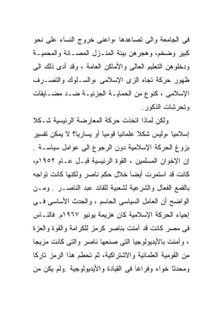 ‫ﻓﻰ ﺍﻟﺠﺎﻤﻌﺔ ﻭﺍﻟﻰ ﺘﺼﺎﻋﺩﻫﺎ ،ﻭﺍﻋﻨﻰ ﺨﺭﻭﺝ ﺍﻟﻨﺴﺎﺀ ﻋﻠﻰ ﻨﺤﻭ‬
‫ﻜﺒﻴﺭ ﻭﻀﺨﻡ، ﻭﻫﺠﺭﻫﻥ ﺒﻴﺌﺔ ﺍﻟﻤﻨـﺯل ﺍﻟﻤﺼـﺎﻨﺔ ﻭﺍﻟﻤﺤﻤﻴـﺔ‬
‫ﻭﺩﺨﻠﻭﻫﻥ ﺍﻟﺘﻌﻠﻴﻡ ﺍﻟﻌﺎﻟﻰ ﻭﺍﻷﻤﺎﻜﻥ ﺍﻟﻌﺎﻤﺔ ، ﻭﻗﺩ ﺃﺩﻯ ﺫﻟﻙ ﺍﻟﻰ‬
‫ﻅﻬﻭﺭ ﺤﺭﻜﺔ ﺘﺠﺎﻩ ﺍﻟﺯﻯ ﺍﻹﺴﻼﻤﻰ ،ﻭﺍﻟﺴـﻠﻭﻙ ﻭﺍﻟﺘﺼـﺭﻑ‬
‫ﺍﻹﺴﻼﻤﻰ ، ﻜﻨﻭﻉ ﻤﻥ ﺍﻟﺤﻤﺎﻴـﺔ ﺍﻟﺠﺯﺌﻴـﺔ ﻀـﺩ ﻤﻀـﺎﻴﻘﺎﺕ‬
                                      ‫ﻭﺘﺤﺭﺸﺎﺕ ﺍﻟﺫﻜﻭﺭ.‬
‫ﻭﻟﻜﻥ ﻟﻤﺎﺫﺍ ﺍﺘﺨﺫﺕ ﺤﺭﻜﺔ ﺍﻟﻤﻌﺎﺭﻀﺔ ﺍﻟﺭﺌﻴﺴﻴﺔ ﺸـﻜ ﹰ‬
‫ﻼ‬
‫ﺇﺴﻼﻤﻴﺎ ،ﻭﻟﻴﺱ ﺸﻜﻼ ﻋﻠﻤﺎﻨﻴﺎ ﻗﻭﻤﻴﺎ ﺃﻭ ﻴﺴﺎﺭﻴﹰ؟ ﻻ ﻴﻤﻜﻥ ﺘﻔﺴﻴﺭ‬
              ‫ﺎ‬
              ‫ﹰ‬         ‫ﹰ‬     ‫ﹰ‬       ‫ﹰ‬         ‫ﹰ‬
‫ﺒﺯﻭﻍ ﺍﻟﺤﺭﻜﺔ ﺍﻹﺴﻼﻤﻴﺔ ﺩﻭﻥ ﺍﻟﺭﺠﻭﻉ ﺍﻟﻰ ﻋﻭﺍﻤل ﺴﻴﺎﺴـﺔ .‬
‫ﺇﻥ ﺍﻹﺨﻭﺍﻥ ﺍﻟﻤﺴﻠﻤﻴﻥ ، ﺍﻟﻘﻭﺓ ﺍﻟﺭﺌﻴﺴﻴﺔ ﻗﺒـل ﻋـﺎﻡ ٢٥٩١ﻡ،‬
‫ﻜﺎﻨﺕ ﻗﺩ ﺍﺴﺘﻤﺭﺕ ﺃﻴﻀﺎ ﺨﻼل ﺤﻜﻡ ﻨﺎﺼﺭ ﻭﻟﻜﻨﻬﺎ ﻜﺎﻨﺕ ﺘﻭﺍﺠﻪ‬
                               ‫ﹰ‬
‫ﺒﺎﻟﻘﻤﻊ ﺍﻟﻔﻌﺎل ﻭﺍﻟﺸﺭﻋﻴﺔ ﻟﺸﻌﺒﻴﺔ ﻟﻠﻘﺎﺌﺩ ﻋﺒﺩ ﺍﻟﻨﺎﺼـﺭ . ﻭﻤـﻥ‬
‫ﺍﻟﻭﺍﻀﺢ ﺃﻥ ﺍﻟﻌﺎﻤل ﺍﻟﺴﻴﺎﺴﻰ ﺍﻟﺤﺎﺴﻡ ، ﻭﺍﻟﺤﺩﺙ ﺍﻷﺴﺎﺴﻰ ﻓـﻰ‬
‫ﺇﺤﻴﺎﺀ ﺍﻟﺤﺭﻜﺔ ﺍﻹﺴﻼﻤﻴﺔ ﻜﺎﻥ ﻫﺯﻴﻤﺔ ﻴﻭﻨﻴﻭ ٧٦٩١ﻡ. ﻓﺎﻟﻨـﺎﺱ‬
‫ﻓﻰ ﻤﺼﺭ ﻜﺎﻨﺕ ﻗﺩ ﺁﻤﻨﺕ ﺒﻨﺎﺼﺭ ﻜﺭﻤﺯ ﻟﻠﻜﺭﺍﻤﺔ ﻭﺍﻟﻘﻭﺓ ﻭﺍﻟﻌﺯﺓ‬
‫، ﻭﺁﻤﻨﺕ ﺒﺎﻷﻴﺩﻴﻭﻟﻭﺠﻴﺎ ﺍﻟﺘﻰ ﺼﻨﻌﻬﺎ ﻨﺎﺼﺭ ﻭﺍﻟﺘﻰ ﻜﺎﻨﺕ ﻤﺯﻴﺠﺎ‬
‫ﹰ‬
‫ﻤﻥ ﺍﻟﻘﻭﻤﻴﺔ ﺍﻟﻌﻠﻤﺎﻨﻴﺔ ﻭﺍﻻﺸﺘﺭﺍﻜﻴﺔ، ﺜﻡ ﺘﺤﻁﻡ ﻫﺫﺍ ﺍﻟﺭﻤﺯ ﺘﺎﺭﻜﺎ‬
‫ﹰ‬
‫ﻭﻤﺤﺩﺜﺎ ﺨﻭﺍﺀ ﻭﻓﺭﺍﻏﺎ ﻓﻰ ﺍﻟﻘﻴﺎﺩﺓ ﻭﺍﻷﻴﺩﻴﻭﻟﻭﺠﻴﺔ .ﻭﻟﻡ ﻴﻜﻥ ﻤﻥ‬
                                    ‫ﹰ‬
 