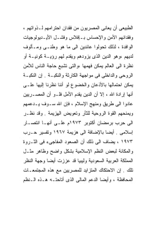 ‫ﺍﻟﻁﺒﻴﻌﻰ ﺃﻥ ﻴﻌﺎﻨﻰ ﺍﻟﻤﺼﺭﻴﻭﻥ ﻤﻥ ﻓﻘﺩﺍﻥ ﺍﺤﺘﺭﺍﻤﻬﻡ ﻟـﺫﻭﺍﺘﻬﻡ ،‬
‫ﻭﻓﻘﺩﺍﻨﻬﻡ ﺍﻷﻤﻥ ﻭﺍﻹﺤﺴﺎﺱ ﺒـﺈﻓﻼﺱ ﻭﻓﺸـل ﺍﻷﻴـﺩﻴﻭﻟﻭﺠﻴﺎﺕ‬
‫ﺍﻟﻭﺍﻓﺩﺓ ، ﻟﺫﻟﻙ ﺘﺤﻭﻟﻭﺍ ﻋﺎﺌﺩﻴﻥ ﺍﻟﻰ ﻤﺎ ﻫﻭ ﻭﻁﻨـﻰ ﻭﻤـﺄﻟﻭﻑ‬
‫ﻟﺩﻴﻬﻡ ،ﻭﻫﻭ ﺍﻟﺩﻴﻥ ﺍﻟﺫﻯ ﻴﺯﻭﺩﻫﻡ ﻭﻴﻘﺩﻡ ﻟﻬﻡ ﺭﺅﻴـﺔ ﻜﻭﻨﻴـﺔ ﺃﻭ‬
‫ﻨﻅﺭﺓ ﺍﻟﻰ ﺍﻟﻌﺎﻟﻡ ﻴﻤﻜﻥ ﻓﻬﻤﻬﺎ ،ﻭﺍﻟﺘﻰ ﺘﺸﺒﻊ ﺤﺎﺠﺔ ﺍﻟﻨﺎﺱ ﻟﻸﻤﻥ‬
‫ﺍﻟﺭﻭﺤﻰ ﻭﺍﻟﺩﺍﺨﻠﻰ ﻓﻰ ﻤﻭﺍﺠﻬﺔ ﺍﻟﻜﺎﺭﺜﺔ ﻭﺍﻟﻨﻜﺒـﺔ . ﺇﻥ ﺍﻟﻨﻜﺒـﺔ‬
‫ﻴﻤﻜﻥ ﺍﺤﺘﻤﺎﻟﻬﺎ ﺒﺎﻷﺫﻋﺎﻥ ﻭﺍﻟﺨﻀﻭﻉ ﻟﻭ ﺃﻨﻨﺎ ﻨﻅﺭﻨﺎ ﺇﻟﻴﻬﺎ ﻋﻠـﻰ‬
‫ﺃﻨﻬﺎ ﺇﺭﺍﺩﺓ ﺍﷲ ، ﺇﻻ ﺃﻥ ﺍﻟﺩﻴﻥ ﻴﻘﺩﻡ ﺍﻷﻤل ﻓﻠـﻭ ﺃﻥ ﺍﻟﻤﺼـﺭﻴﻴﻥ‬
‫ﻋﺎﺩﻭﺍ ﺍﻟﻰ ﻁﺭﻴﻕ ﻭﻤﻨﻬﺞ ﺍﻹﺴﻼﻡ ، ﻓﺈﻥ ﺍﷲ ﺴـﻭﻑ ﻴـﺩﻋﻤﻬﻡ‬
‫ﻭﻴﻤﻨﺤﻬﻡ ﺍﻟﻘﻭﺓ ﺍﻟﺭﻭﺤﻴﺔ ﻟﻠﺜﺄﺭ ﻭﺘﻌﻭﻴﺽ ﺍﻟﻬﺯﻴﻤﺔ . ﻭﻗﺩ ﻨﻅـﺭ‬
‫ﺍﻟﻰ ﺤﺭﺏ ﺒﺭﻤﻀﺎﻥ ﺃﻜﺘﻭﺒﺭ ٣٧٩١ﻡ ﻋﻠـﻰ ﺃﻨﻬـﺎ ﺍﻨﺘﺼـﺎﺭ‬
‫ﺇﺴﻼﻤﻰ . ﺃﻴﻀﺎ ﺒﺎﻹﻀﺎﻓﺔ ﺍﻟﻰ ﻫﺯﻴﻤﺔ ٧٦٩١ ﻭﺘﻔﺴﻴﺭ ﺤـﺭﺏ‬
                                   ‫ﹰ‬
‫٣٧٩١ ، ﻴﻀﺎﻑ ﺍﻟﻰ ﺫﻟﻙ ﺃﻥ ﺍﻟﺼﻌﻭﺩ ﺍﻟﻤﻔﺎﺠﻰﺀ ﻓﻰ ﺍﻟﺜـﺭﻭﺓ‬
‫ﻭﺍﻟﻤﻜﺎﻨﺔ ﻟﺒﻌﺽ ﺍﻟﻨﻅﻡ ﺍﻹﺴﻼﻤﻴﺔ ﺒﺸﻜل ﻭﺍﻀﺢ ﻭﻅﺎﻫﺭ ﻤﺜـل‬
‫ﺍﻟﻤﻤﻠﻜﺔ ﺍﻟﻌﺭﺒﻴﺔ ﺍﻟﺴﻌﻭﺩﻴﺔ ﻭﻟﻴﺒﻴﺎ ﻗﺩ ﻋﺯﺯﺕ ﺃﻴﻀﺎ ﻭﺠﻬﺔ ﺍﻟﻨﻅﺭ‬
           ‫ﹰ‬
‫ﺘﻠﻙ . ﺇﻥ ﺍﻻﺤﺘﻜﺎﻙ ﺍﻟﻤﺘﺯﺍﻴﺩ ﻟﻠﻤﺼﺭﻴﻴﻥ ﻤﻊ ﻫﺫﻩ ﺍﻟﻤﺠﺘﻤﻌـﺎﺕ‬
‫ﺍﻟﻤﺤﺎﻓﻅﺔ ، ﻭﺃﻴﻀﺎ ﺍﻟﺩﻋﻡ ﺍﻟﻤﺎﻟﻰ ﺍﻟﺫﻯ ﺃﺘﺎﺤﺘـﻪ ﻫـﺫﻩ ﺍﻟـﻨﻅﻡ‬
                                      ‫ﹰ‬
 