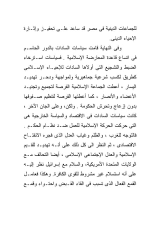 ‫ﻟﻠﺠﻤﺎﻋﺎﺕ ﺍﻟﺩﻴﻨﻴﺔ ﻓﻰ ﻤﺼﺭ ﻗﺩ ﺴﺎﻋﺩ ﻋﻠـﻰ ﺘﺤﻔﻴـﺯ ﻭﺇﺜـﺎﺭﺓ‬
                                        ‫ﺍﻹﺤﻴﺎﺀ ﺍﻟﺩﻴﻨﻰ.‬
‫ﻭﻓﻰ ﺍﻟﻨﻬﺎﻴﺔ ﻗﺎﻤﺕ ﺴﻴﺎﺴﺎﺕ ﺍﻟﺴﺎﺩﺍﺕ ﺒﺎﻟﺩﻭﺭ ﺍﻟﺤﺎﺴـﻡ‬
‫ﻓﻰ ﺍﺘﺴﺎﻉ ﻗﺎﻋﺩﺓ ﺍﻟﻤﻌﺎﺭﻀﺔ ﺍﻹﺴﻼﻤﻴﺔ . ﻓﺴﻴﺎﺴﺎﺕ ﺍﺴـﺘﺭﺨﺎﺀ‬
‫ﺍﻟﻀﺒﻁ ﻭﺍﻟﺘﺸﺠﻴﻊ ﺍﻟﺘﻰ ﺃﻭﻻﻫﺎ ﺍﻟﺴﺎﺩﺍﺕ ﻟﻺﺤﻴـﺎﺀ ﺍﻹﺴـﻼﻤﻰ‬
‫ﻜﻁﺭﻴﻕ ﻟﻜﺴﺏ ﺸﺭﻋﻴﺔ ﺠﻤﺎﻫﻴﺭﻴﺔ ﻭﻟﻤﻭﺍﺠﻬﺔ ﻭﺩﺤـﺭ ﺘﻬﺩﻴـﺩ‬
‫ﺍﻟﻴﺴﺎﺭ ، ﺃﻋﻁﺕ ﺍﻟﺠﻤﺎﻋﺔ ﺍﻹﺴﻼﻤﻴﺔ ﺍﻟﻔﺭﺼﺔ ﻟﺘﺠﻤﻴﻊ ﻭﺘﺠﻨﻴـﺩ‬
‫ﺍﻷﻋﻀﺎﺀ ﻭﺍﻷﻨﺼﺎﺭ ، ﻜﻤﺎ ﺃﻋﻁﺘﻬﺎ ﺍﻟﻔﺭﺼﺔ ﻟﺘﻨﻅﻴﻡ ﺼـﻔﻭﻓﻬﺎ‬
‫ﺒﺩﻭﻥ ﺇﺯﻋﺎﺝ ﻭﺘﺤﺭﺵ ﺍﻟﺤﻜﻭﻤﺔ . ﻭﻟﻜﻥ، ﻭﻋﻠﻰ ﺍﻟﺠﺎﻥ ﺍﻵﺨﺭ ،‬
‫ﻜﺎﻨﺕ ﺴﻴﺎﺴﺎﺕ ﺍﻟﺴﺎﺩﺍﺕ ﻓﻰ ﺍﻻﻗﺘﺼﺎﺩ ﻭﺍﻟﺴﻴﺎﺴﺔ ﺍﻟﺨﺎﺭﺠﻴﺔ ﻫﻰ‬
‫ﺍﻟﺘﻰ ﺤﺭﻜﺕ ﺍﻟﺤﺭﻜﺔ ﺍﻹﺴﻼﻤﻴﺔ ﻟﻠﻌﻤل ﻀـﺩ ﻨﻅـﺎﻡ ﺍﻟﺤﻜـﻡ .‬
‫ﻓﺎﻟﺘﻭﺠﻪ ﻟﻠﻐﺭﺏ ، ﻭﺍﻟﻅﻠﻡ ﻭﻏﻴﺎﺏ ﺍﻟﻌﺩل ﺍﻟﺫﻯ ﻓﺠﺭﻩ ﺍﻻﻨﻔﺘـﺎﺡ‬
‫ﺍﻻﻗﺘﺼﺎﺩﻯ ، ﺜﻡ ﺍﻟﻨﻅﺭ ﺍﻟﻰ ﻜل ﺫﻟﻙ ﻋﻠﻰ ﺃﻨـﻪ ﺘﻬﺩﻴـﺩ ﻟﻠﻘـﻴﻡ‬
‫ﺍﻹﺴﻼﻤﻴﺔ ﻭﺍﻟﻌﺩل ﺍﻹﺠﺘﻤﺎﻋﻰ ﺍﻹﺴﻼﻤﻰ ، ﺃﻴﻀﺎ ﺍﻟﺘﺤﺎﻟﻑ ﻤـﻊ‬
            ‫ﹰ‬
‫ﺍﻟﻭﻻﻴﺎﺕ ﺍﻟﻤﺘﺤﺩﺓ ﺍﻷﻤﺭﻴﻜﻴﺔ، ﻭﺍﻟﺴﻼﻡ ﻤﻊ ﺇﺴﺭﺍﺌﻴل ﻨﻅﺭ ﺇﻟﻴـﻪ‬
‫ﻋﻠﻰ ﺃﻨﻪ ﺍﺴﺘﺴﻼﻡ ﻏﻴﺭ ﻤﺸﺭﻭﻁ ﻟﻠﻘﻭﻯ ﺍﻟﻜﺎﻓﺭﺓ. ﻭﻫﻜﺫﺍ ﻓﻌﺎﻤـل‬
‫ﺍﻟﻘﻤﻊ ﺍﻟﻔﻌﺎل ﺍﻟﺫﻯ ﺘﺴﺒﺏ ﻓﻰ ﺍﻟﻘﺎﺀ ﺍﻟﻘـﺒﺽ ﻭﺍﺤﺘـﻭﺍﺀ ﻭﻗﻤـﻊ‬
 