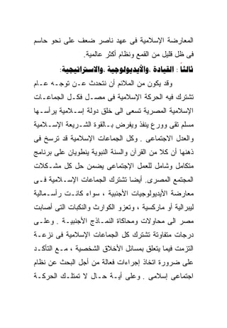 ‫ﺍﻟﻤﻌﺎﺭﻀﺔ ﺍﻹﺴﻼﻤﻴﺔ ﻓﻰ ﻋﻬﺩ ﻨﺎﺼﺭ ﻀﻌﻑ ﻋﻠﻰ ﻨﺤﻭ ﺤﺎﺴﻡ‬
                 ‫ﻓﻰ ﻅل ﻗﻠﻴل ﻤﻥ ﺍﻟﻘﻤﻊ ﻭﻨﻅﺎﻡ ﺃﻜﺜﺭ ﻋﺎﻟﻤﻴﺔ.‬
        ‫‪:   : ‬‬
‫ﻭﻗﺩ ﻴﻜﻭﻥ ﻤﻥ ﺍﻟﻤﻼﺌﻡ ﺃﻥ ﻨﺘﺤﺩﺙ ﻋـﻥ ﺘﻭﺠـﻪ ﻋـﺎﻡ‬
‫ﺘﺸﺘﺭﻙ ﻓﻴﻪ ﺍﻟﺤﺭﻜﺔ ﺍﻹﺴﻼﻤﻴﺔ ﻓﻰ ﻤﺼـل ﻓﻜـل ﺍﻟﺠﻤﺎﻋـﺎﺕ‬
‫ﺍﻹﺴﻼﻤﻴﺔ ﺍﻟﻤﺼﺭﻴﺔ ﺘﺴﻌﻰ ﺍﻟﻰ ﺨﻠﻕ ﺩﻭﻟﺔ ﺇﺴـﻼﻤﻴﺔ ﻴﺭﺃﺴـﻬﺎ‬
‫ﻤﺴﻠﻡ ﺘﻘﻰ ﻭﻭﺭﻉ ﻴﻨﻔﺫ ﻭﻴﻔﺭﺽ ﺒـﺎﻟﻘﻭﺓ ﺍﻟﺸـﺭﻴﻌﺔ ﺍﻹﺴـﻼﻤﻴﺔ‬
‫ﻭﺍﻟﻌﺩل ﺍﻻﺠﺘﻤﺎﻋﻰ . ﻭﻜل ﺍﻟﺠﻤﺎﻋﺎﺕ ﺍﻹﺴﻼﻤﻴﺔ ﻗﺩ ﺘﺭﺴﺦ ﻓﻰ‬
‫ﺫﻫﻨﻬﺎ ﺃﻥ ﻜﻼ ﻤﻥ ﺍﻟﻘﺭﺁﻥ ﻭﺍﻟﺴﻨﺔ ﺍﻟﻨﺒﻭﻴﺔ ﻴﻨﻁﻭﻴﺎﻥ ﻋﻠﻰ ﺒﺭﻨﺎﻤﺞ‬
                                            ‫ﹰ‬
‫ﻤﺘﻜﺎﻤل ﻭﺸﺎﻤل ﻟﻠﻌﻤل ﺍﻹﺠﺘﻤﺎﻋﻰ ﻴﻀﻤﻥ ﺤل ﻜل ﻤﺸـﻜﻼﺕ‬
‫ﺍﻟﻤﺠﺘﻤﻊ ﺍﻟﻤﺼﺭﻯ. ﺃﻴﻀﺎ ﺘﺸﺘﺭﻙ ﺍﻟﺠﻤﺎﻋﺎﺕ ﺍﻹﺴـﻼﻤﻴﺔ ﻓـﻰ‬
                            ‫ﹰ‬
‫ﻤﻌﺎﺭﻀﺔ ﺍﻷﻴﺩﻴﻭﻟﻭﺠﻴﺎﺕ ﺍﻷﺠﻨﺒﻴﺔ ، ﺴﻭﺍﺀ ﻜﺎﻨـﺕ ﺭﺃﺴـﻤﺎﻟﻴﺔ‬
‫ﻟﻴﺒﺭﺍﻟﻴﺔ ﺃﻭ ﻤﺎﺭﻜﺴﻴﺔ ، ﻭﺘﻌﺯﻭ ﺍﻟﻜﻭﺍﺭﺙ ﻭﺍﻟﻨﻜﺒﺎﺕ ﺍﻟﺘﻰ ﺃﺼﺎﺒﺕ‬
‫ﻤﺼﺭ ﺍﻟﻰ ﻤﺤﺎﻭﻻﺕ ﻭﻤﺤﺎﻜﺎﺓ ﺍﻟﻨﻤـﺎﺫﺝ ﺍﻷﺠﻨﺒﻴـﺔ . ﻭﻋﻠـﻰ‬
‫ﺩﺭﺠﺎﺕ ﻤﺘﻔﺎﻭﺘﺔ ﺘﺸﺘﺭﻙ ﻜل ﺍﻟﺠﻤﺎﻋﺎﺕ ﺍﻹﺴﻼﻤﻴﺔ ﻓﻰ ﻨﺯﻋـﺔ‬
‫ﺍﻟﺘﺯﻤﺕ ﻓﻴﻤﺎ ﻴﺘﻌﻠﻕ ﺒﻤﺴﺎﺌل ﺍﻷﺨﻼﻕ ﺍﻟﺸﺨﺼﻴﺔ ، ﻤـﻊ ﺍﻟﺘﺄﻜـﺩ‬
‫ﻋﻠﻰ ﻀﺭﻭﺭﺓ ﺍﺘﺨﺎﺫ ﺇﺠﺭﺍﺀﺍﺕ ﻓﻌﺎﻟﺔ ﻤﻥ ﺃﺠل ﺍﻟﺒﺤﺙ ﻋﻥ ﻨﻅﺎﻡ‬
‫ﺍﺠﺘﻤﺎﻋﻰ ﺇﺴﻼﻤﻰ . ﻭﻋﻠﻰ ﺃﻴـﺔ ﺤـﺎل ﻻ ﺘﻤﺘﻠـﻙ ﺍﻟﺤﺭﻜـﺔ‬
 