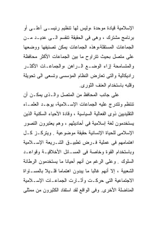 ‫ﺍﻹﺴﻼﻤﻴﺔ ﻗﻴﺎﺩﺓ ﻤﻭﺤﺩﺓ ،ﻭﻟﻴﺱ ﻟﻬﺎ ﺘﻨﻅﻴﻡ ﺭﺌﻴﺴـﻰ ﺃﻋﻠـﻰ ﺃﻭ‬
‫ﺒﺭﻨﺎﻤﺞ ﻤﺸﺘﺭﻙ ، ﻭﻫﻰ ﻓﻰ ﺍﻟﺤﻘﻴﻘﺔ ﺘﻨﻘﺴﻡ ﺍﻟـﻰ ﻋﺩﻴـﺩ ﻤـﻥ‬
‫ﺍﻟﺠﻤﺎﻋﺎﺕ ﺍﻟﻤﺴﺘﻘﻠﺔ،ﻭﻫﺫﻩ ﺍﻟﺠﻤﺎﻋﺎﺕ ﻴﻤﻜﻥ ﺘﺼﻨﻴﻔﻬﺎ ﻭﻭﻀﻌﻬﺎ‬
‫ﻋﻠﻰ ﻤﺘﺼل ﺒﺤﻴﺙ ﺘﺘﺭﺍﻭﺡ ﻤﺎ ﺒﻴﻥ ﺍﻟﺠﻤﺎﻋﺎﺕ ﺍﻷﻜﺜﺭ ﻤﺤﺎﻓﻅﺔ‬
‫ﻭﺍﻟﻤﺘﺴﺎﻤﺤﺔ ﺇﺯﺍﺀ ﺍﻟﻭﻀـﻊ ﺍﻟـﺭﺍﻫﻥ ،ﻭﺍﻟﺠﻤﺎﻋـﺎﺕ ﺍﻷﻜﺜـﺭ‬
‫ﺭﺍﺩﻴﻜﺎﻟﻴﺔ ﻭﺍﻟﺘﻰ ﺘﻌﺎﺭﺽ ﺍﻟﻨﻅﺎﻡ ﺍﻟﻤﺅﺴﺴﻰ ﻭﺘﺴﻌﻰ ﺍﻟﻰ ﺘﺤﻭﻴﻠﺔ‬
                              ‫ﻭﻗﻠﺒﻪ ﺒﺎﺴﺘﺨﺩﺍﻡ ﺍﻟﻌﻨﻑ ﺍﻟﺜﻭﺭﻯ.‬
‫ﻋﻠﻰ ﺠﺎﻨﺏ ﺍﻟﻤﺤﺎﻓﻅ ﻤﻥ ﺍﻟﻤﺘﺼل ﻭﺍﻟـﺫﻯ ﻴﻤﻜـﻥ ﺃﻥ‬
‫ﺘﻨﺘﻅﻡ ﻭﺘﺘﺩﺭﺝ ﻋﻠﻴﻪ ﺍﻟﺠﻤﺎﻋﺎﺕ ﺍﻹﺴـﻼﻤﻴﺔ، ﻴﻭﺠـﺩ ﺍﻟﻌﻠﻤـﺎﺀ‬
‫ﺍﻟﺘﻘﻠﻴﺩﻴﻴﻥ ﺫﻭﻯ ﺍﻟﻔﻌﺎﻟﻴﺔ ﺍﻟﺴﻴﺎﺴﻴﺔ ، ﻭﻗﺎﺩﺓ ﺍﻷﺤﻴﺎﺀ ﺍﻟﺴﻜﻨﻴﺔ ﺍﻟﺫﻴﻥ‬
‫ﻴﺴﺘﺨﺩﻤﻭﻥ ﻟﻐﺔ ﺇﺴﻼﻤﻴﺔ ﻓﻰ ﺃﺤﺎﺩﻴﺜﻬﻡ ، ﻭﻫﻡ ﻴﻌﺘﺒﺭﻭﻥ ﺍﻟﺘﺼﻭﺭ‬
‫ﺍﻹﺴﻼﻤﻰ ﻟﻠﺤﻴﺎﺓ ﺍﻹﻨﺴﺎﻨﻴﺔ ﺤﻘﻴﻘﺔ ﻤﻭﻀﻭﻋﻴﺔ . ﻭﻴﺘﺭﻜـﺯ ﻜـل‬
‫ﺍﻫﺘﻤﺎﻤﻬﻡ ﻓﻰ ﻋﻤﻠﻴﺔ ﻓـﺭﺽ ﺘﻁﺒﻴـﻕ ﺍﻟﺸـﺭﻴﻌﺔ ﺍﻹﺴـﻼﻤﻴﺔ‬
‫ﻭﺒﺎﺴﺘﺨﺩﺍﻡ ﺍﻟﻘﻭﺓ ﻭﺨﺎﺼﺔ ﻓﻰ ﺍﻟﻤﺴـﺎﺌل ﺍﻷﺨﻼﻗﻴـﺔ ﻭﻗﻭﺍﻋـﺩ‬
‫ﺍﻟﺴﻠﻭﻙ . ﻭﻋﻠﻰ ﺍﻟﺭﻏﻡ ﻤﻥ ﺃﻨﻬﻡ ﺃﺤﻴﺎﻨﺎ ﻤﺎ ﻴﺴﺘﺨﺩﻤﻭﻥ ﺍﻟﺭﻁﺎﻨﺔ‬
                    ‫ﹰ‬
‫ﺍﻟﺸﻌﺒﻴﺔ ، ﺇﻻ ﺃﻨﻬﻡ ﻏﺎﻟﺒﺎ ﻤﺎ ﻴﺒﺩﻭﻥ ﺍﻫﺘﻤﺎﻤﺎ ﻗﻠـﻴﻼ ﺒﺎﻟﻤﺴـﺎﻭﺍﺓ‬
           ‫ﹰ‬     ‫ﹰ‬                ‫ﹰ‬
‫ﺍﻻﺠﺘﻤﺎﻋﻴﺔ ﺍﻟﺘﻰ ﺤﺭﻜـﺕ ﻭﺃﺜـﺎﺭﺕ ﺍﻟﺠﻤﺎﻋـﺎﺕ ﺍﻹﺴـﻼﻤﻴﺔ‬
‫ﺍﻟﻤﻨﺎﻀﻠﺔ ﺍﻷﺨﺭﻯ. ﻭﻓﻰ ﺍﻟﻭﺍﻗﻊ ﻟﻘﺩ ﺍﺴﺘﻔﺎﺩ ﺍﻟﻜﺜﻴﺭﻭﻥ ﻤﻥ ﻤﻤﺜﻠﻰ‬
 