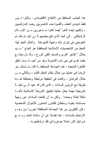 ‫ﻫﺫﺍ ﺍﻟﺠﺎﻨﺏ ﺍﻟﻤﺤﺎﻓﻅ ﻤﻥ ﺍﻻﻨﻔﺘﺎﺡ ﺍﻻﻗﺘﺼﺎﺩﻯ ، ﻭﻜﺎﻨﻭﺍ ﻟـﻴﺱ‬
‫ﻓﻘﻁ ﺸﺩﻴﺩﻯ ﺍﻟﻌﻨﻑ ﻭﺍﻟﻘﺴﻭﺓ ﻀﺩ ﺍﻟﻨﺎﺼﺭﻴﻴﻥ ﻭﻀﺩ ﺍﻟﻤﺎﺭﻜﺴﻴﻴﻥ‬
‫، ﻭﻟﻜﻨﻬﻡ ﺃﻴﻀﺎ ﻜﺎﻨﻭﺍ ﺃﻴﻀﺎ ﻜﺎﻨﻭﺍ ﻤـﺫﻋﻭﺭﻴﻥ ﻤـﻥ ﺍﻹﺴـﻼﻡ‬
                                     ‫ﹰ‬
‫ﺍﻟﺭﺍﺩﻴﻜﺎﻟﻰ . ﺍﻟﻰ ﺍﻟﺤﺩ ﺍﻟﺫﻯ ﺩﻓﻊ ﺒﻌﻀﻬﻡ ﺍﻟـﻰ ﺍﺘﻬـﺎﻡ ﻨﻅـﺎﻡ‬
‫ﺍﻟﺨﻭﻤﻴﻨﻰ ﻓﻰ ﺇﻴﺭﺍﻥ ﺒﺄﻨﻪ ﻭﺍﺠﻬﺔ ﻟﻠﺸﻴﻭﻋﻴﺔ . ﻭﺍﻟﻤﺜل ﺍﻟﺠﻴﺩ ﻟﻬﺫﺍ‬
‫ﺍﻟﻨﻤﻁ ﻤﻥ ﺍﻟﺸﺨﺼﻴﺎﺕ ﺍﻹﺴﻼﻤﻴﺔ ﺍﻟﻤﺤﺎﻓﻅﺔ ﻫﻭ ﺍﻟﺤﺎﺝ " ﺴـﻴﺩ‬
‫ﺠﻼل " ﺍﻟﺘﺎﺠﺭ ﺍﻟﺜﺭﻯ ﻭﺍﻟﻤﺴﻠﻡ ﺍﻟﺘﻘﻰ ﺍﻟﻭﺭﻉ ، ﻭﻜـﺎﻥ ﻴﺘﻤﺘـﻊ‬
‫ﺒﻨﻔﻭﺫ ﻗﻭﻯ ﻓﻰ ﺤﻰ ﺒﺎﺏ ﺍﻟﺸﻌﺭﻴﺔ ﻭﻫﻭ ﻤﻥ ﺃﺤﻴـﺎﺀ ﻭﻤﻨـﺎﻁﻕ‬
‫ﺍﻟﻘﺎﻫﺭﺓ ﺍﻟﺸﻌﺒﻴﺔ ، ﻫﺫﻩ ﺍﻟﺠﻤﺎﻋﺔ ﺍﻟﻤﺤﺎﻓﻅـﺔ ﻜﺎﻨـﺕ ﺘﺴﺘﺸـﻌﺭ‬
‫ﺍﻟﺭﻀﺎ ﻓﻰ ﻋﻤﻠﻬﺎ ﻤﻥ ﺨﻼل ﻨﻅﺎﻡ ﺍﻟﺤﻜﻡ ﺍﻟﻘﺎﺌﻡ ، ﻭﺒﺎﻟﺘﺎﻟﻰ ﻤـﻥ‬
‫ﺨﻼل ﺍﻟﺒﺭﻟﻤﺎﻥ ، ﻭﻜﺎﻨﺕ ﻓﻰ ﺍﻟﺤﻘﻴﻘﺔ ﻤﺭﺘﺒﻁﺔ ﻭﻤﺘﺤﺎﻟﻔﺔ ﻟﻤـﺩﺓ‬
‫ﻁﻭﻴﻠﺔ ﻤﻊ ﺍﻟﺭﺌﻴﺱ ﺍﻟﺴﺎﺩﺍﺕ ، ﺍﻟﺫﻯ ﻜﺎﻥ ﻗﺩ ﻋﻬﺩ ﺍﻟـﻰ ﻟﺠﻨـﺔ‬
‫ﺘﺸﺭﻴﻌﻴﺔ ﻤﻬﻤﺔ ﺠﻌل ﻋﻤﻠﻴﺔ ﺘﻁﺒﻴﻕ ﺍﻟﺸﺭﻴﻌﺔ ﺍﻹﺴﻼﻤﻴﺔ ﺘﺄﺨـﺫ‬
‫ﺸﻜﻼ ﻓﻌﺎﻻ ﻭﻤﺤﺩﺩﺍ . ﻭﻟﻜﻥ ﻤﺎ ﺃﻥ ﻜﺸﻔﺕ ﺍﻟﺴﺎﺩﺍﺕ ﻋﻥ ﻭﺠﻬﺔ‬
                                  ‫ﹰ‬      ‫ﹰ‬    ‫ﹰ‬
‫ﺒﻤﺴﺎﻨﺩﺘﻪ ﺒﻨﻔﻭﺫﻩ ﻭﺴﻠﻁﺎﻥ ﻟﻠﻘﺎﻨﻭﻥ ﺍﻟﻤﺘﺤﺭﺭ ﻟﻸﺤﻭﺍل ﺍﻟﺸﺨﺼﻴﺔ‬
‫، ﻓﺈﻥ ﺍﻟﻜﺜﻴﺭﻴﻥ ﻤﻥ ﻫﺫﺍ ﺍﻟﺠﻤﺎﻋﺔ ﺍﻟﻤﺤﺎﻓﻅﺔ ﺘﺤﺭﺭﻭﺍ ﻤﻥ ﻭﻫـﻡ‬
‫ﺍﻻﺭﺘﺒﺎﻁ ﺒﺎﻟﺴﺎﺩﺍﺕ ، ﻫﺫﺍ ﻓﻀﻼ ﻋﻥ ﺃﻥ ﺴﻼﻤﺔ ﺍﻟﻤﻨﻔـﺭﺩ ﻤـﻊ‬
                        ‫ﹰ‬
          ‫ﺇﺴﺭﺍﺌﻴل ﻜﺎﻥ ﻋﺎﻤﻼ ﺠﻭﻫﺭﻴﺎ ﻓﻰ ﻓﻙ ﺍﺭﺘﺒﺎﻁﻬﻡ ﺒﻪ .‬
                              ‫ﹰ‬      ‫ﹰ‬
 