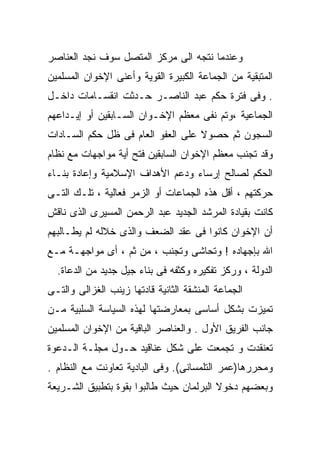‫ﻭﻋﻨﺩﻤﺎ ﻨﺘﺠﻪ ﺍﻟﻰ ﻤﺭﻜﺯ ﺍﻟﻤﺘﺼل ﺴﻭﻑ ﻨﺠﺩ ﺍﻟﻌﻨﺎﺼﺭ‬
‫ﺍﻟﻤﺘﺒﻘﻴﺔ ﻤﻥ ﺍﻟﺠﻤﺎﻋﺔ ﺍﻟﻜﺒﻴﺭﺓ ﺍﻟﻘﻭﻴﺔ ﻭﺃﻋﻨﻰ ﺍﻹﺨﻭﺍﻥ ﺍﻟﻤﺴﻠﻤﻴﻥ‬
‫. ﻭﻓﻰ ﻓﺘﺭﺓ ﺤﻜﻡ ﻋﺒﺩ ﺍﻟﻨﺎﺼـﺭ ﺤـﺩﺜﺕ ﺍﻨﻘﺴـﺎﻤﺎﺕ ﺩﺍﺨـل‬
‫ﺍﻟﺠﻤﺎﻋﻴﺔ ،ﻭﺘﻡ ﻨﻔﻰ ﻤﻌﻅﻡ ﺍﻹﺨـﻭﺍﻥ ﺍﻟﺴـﺎﺒﻘﻴﻥ ﺃﻭ ﺇﻴـﺩﺍﻋﻬﻡ‬
‫ﺍﻟﺴﺠﻭﻥ ﺜﻡ ﺤﺼﻭﻻ ﻋﻠﻰ ﺍﻟﻌﻔﻭ ﺍﻟﻌﺎﻡ ﻓﻰ ﻅل ﺤﻜﻡ ﺍﻟﺴـﺎﺩﺍﺕ‬
‫ﻭﻗﺩ ﺘﺠﻨﺏ ﻤﻌﻅﻡ ﺍﻹﺨﻭﺍﻥ ﺍﻟﺴﺎﺒﻘﻴﻥ ﻓﺘﺢ ﺃﻴﺔ ﻤﻭﺍﺠﻬﺎﺕ ﻤﻊ ﻨﻅﺎﻡ‬
‫ﺍﻟﺤﻜﻡ ﻟﺼﺎﻟﺢ ﺇﺭﺴﺎﺀ ﻭﺩﻋﻡ ﺍﻷﻫﺩﺍﻑ ﺍﻹﺴﻼﻤﻴﺔ ﻭﺇﻋﺎﺩﺓ ﺒﻨـﺎﺀ‬
‫ﺤﺭﻜﺘﻬﻡ ، ﺃﻗل ﻫﺫﻩ ﺍﻟﺠﻤﺎﻋﺎﺕ ﺃﻭ ﺍﻟﺯﻤﺭ ﻓﻌﺎﻟﻴﺔ ، ﺘﻠـﻙ ﺍﻟﺘـﻰ‬
‫ﻜﺎﻨﺕ ﺒﻘﻴﺎﺩﺓ ﺍﻟﻤﺭﺸﺩ ﺍﻟﺠﺩﻴﺩ ﻋﺒﺩ ﺍﻟﺭﺤﻤﻥ ﺍﻟﻤﺴﻴﺭﻯ ﺍﻟﺫﻯ ﻨﺎﻗﺵ‬
‫ﺃﻥ ﺍﻹﺨﻭﺍﻥ ﻜﺎﻨﻭﺍ ﻓﻰ ﻋﻘﺩ ﺍﻟﻀﻌﻑ ﻭﺍﻟﺫﻯ ﺨﻼﻟﻪ ﻟﻡ ﻴﻁـﺎﻟﺒﻬﻡ‬
‫ﺍﷲ ﺒﺈﺠﻬﺎﺩﻩ ! ﻭﺘﺤﺎﺸﻰ ﻭﺘﺠﻨﺏ ، ﻤﻥ ﺜﻡ ، ﺃﻯ ﻤﻭﺍﺠﻬـﺔ ﻤـﻊ‬
  ‫ﺍﻟﺩﻭﻟﺔ ، ﻭﺭﻜﺯ ﺘﻔﻜﻴﺭﻩ ﻭﻜﺜﻔﻪ ﻓﻰ ﺒﻨﺎﺀ ﺠﻴل ﺠﺩﻴﺩ ﻤﻥ ﺍﻟﺩﻋﺎﺓ.‬
‫ﺍﻟﺠﻤﺎﻋﺔ ﺍﻟﻤﻨﺸﻘﺔ ﺍﻟﺜﺎﻨﻴﺔ ﻗﺎﺩﺘﻬﺎ ﺯﻴﻨﺏ ﺍﻟﻐﺯﺍﻟﻰ ﻭﺍﻟﺘـﻰ‬
‫ﺘﻤﻴﺯﺕ ﺒﺸﻜل ﺃﺴﺎﺴﻰ ﺒﻤﻌﺎﺭﻀﺘﻬﺎ ﻟﻬﺫﻩ ﺍﻟﺴﻴﺎﺴﺔ ﺍﻟﺴﻠﺒﻴﺔ ﻤـﻥ‬
‫ﺠﺎﻨﺏ ﺍﻟﻔﺭﻴﻕ ﺍﻷﻭل . ﻭﺍﻟﻌﻨﺎﺼﺭ ﺍﻟﺒﺎﻗﻴﺔ ﻤﻥ ﺍﻹﺨﻭﺍﻥ ﺍﻟﻤﺴﻠﻤﻴﻥ‬
‫ﺘﻌﻨﻘﺩﺕ ﻭ ﺘﺠﻤﻌﺕ ﻋﻠﻰ ﺸﻜل ﻋﻨﺎﻗﻴﺩ ﺤـﻭل ﻤﺠﻠـﺔ ﺍﻟـﺩﻋﻭﺓ‬
‫ﻭﻤﺤﺭﺭﻫﺎ)ﻋﻤﺭ ﺍﻟﺘﻠﻤﺴﺎﻨﻰ(. ﻭﻓﻰ ﺍﻟﺒﺎﺩﻴﺔ ﺘﻌﺎﻭﻨﺕ ﻤﻊ ﺍﻟﻨﻅﺎﻡ .‬
‫ﻭﺒﻌﻀﻬﻡ ﺩﺨﻭﻻ ﺍﻟﺒﺭﻟﻤﺎﻥ ﺤﻴﺙ ﻁﺎﻟﺒﻭﺍ ﺒﻘﻭﺓ ﺒﺘﻁﺒﻴﻕ ﺍﻟﺸـﺭﻴﻌﺔ‬
 