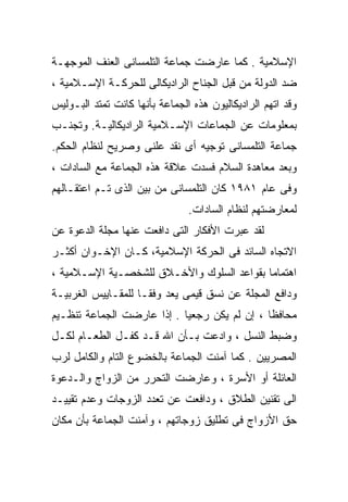 ‫ﺍﻹﺴﻼﻤﻴﺔ . ﻜﻤﺎ ﻋﺎﺭﻀﺕ ﺠﻤﺎﻋﺔ ﺍﻟﺘﻠﻤﺴﺎﻨﻰ ﺍﻟﻌﻨﻑ ﺍﻟﻤﻭﺠﻬـﺔ‬
‫ﻀﺩ ﺍﻟﺩﻭﻟﺔ ﻤﻥ ﻗﺒل ﺍﻟﺠﻨﺎﺡ ﺍﻟﺭﺍﺩﻴﻜﺎﻟﻰ ﻟﻠﺤﺭﻜـﺔ ﺍﻹﺴـﻼﻤﻴﺔ ،‬
‫ﻭﻗﺩ ﺍﺘﻬﻡ ﺍﻟﺭﺍﺩﻴﻜﺎﻟﻴﻭﻥ ﻫﺫﻩ ﺍﻟﺠﻤﺎﻋﺔ ﺒﺄﻨﻬﺎ ﻜﺎﻨﺕ ﺘﻤﺘﺩ ﺍﻟﺒـﻭﻟﻴﺱ‬
‫ﺒﻤﻌﻠﻭﻤﺎﺕ ﻋﻥ ﺍﻟﺠﻤﺎﻋﺎﺕ ﺍﻹﺴـﻼﻤﻴﺔ ﺍﻟﺭﺍﺩﻴﻜﺎﻟﻴـﺔ. ﻭﺘﺠﻨـﺏ‬
‫ﺠﻤﺎﻋﺔ ﺍﻟﺘﻠﻤﺴﺎﻨﻰ ﺘﻭﺠﻴﻪ ﺃﻯ ﻨﻘﺩ ﻋﻠﻨﻰ ﻭﺼﺭﻴﺢ ﻟﻨﻅﺎﻡ ﺍﻟﺤﻜﻡ.‬
‫ﻭﺒﻌﺩ ﻤﻌﺎﻫﺩﺓ ﺍﻟﺴﻼﻡ ﻓﺴﺩﺕ ﻋﻼﻗﺔ ﻫﺫﻩ ﺍﻟﺠﻤﺎﻋﺔ ﻤﻊ ﺍﻟﺴﺎﺩﺍﺕ ،‬
‫ﻭﻓﻰ ﻋﺎﻡ ١٨٩١ ﻜﺎﻥ ﺍﻟﺘﻠﻤﺴﺎﻨﻰ ﻤﻥ ﺒﻴﻥ ﺍﻟﺫﻯ ﺘـﻡ ﺍﻋﺘﻘـﺎﻟﻬﻡ‬
                                ‫ﻟﻤﻌﺎﺭﻀﺘﻬﻡ ﻟﻨﻅﺎﻡ ﺍﻟﺴﺎﺩﺍﺕ.‬
‫ﻟﻘﺩ ﻋﺒﺭﺕ ﺍﻷﻓﻜﺎﺭ ﺍﻟﺘﻰ ﺩﺍﻓﻌﺕ ﻋﻨﻬﺎ ﻤﺠﻠﺔ ﺍﻟﺩﻋﻭﺓ ﻋﻥ‬
‫ﺍﻻﺘﺠﺎﻩ ﺍﻟﺴﺎﺌﺩ ﻓﻰ ﺍﻟﺤﺭﻜﺔ ﺍﻹﺴﻼﻤﻴﺔ، ﻜـﺎﻥ ﺍﻹﺨـﻭﺍﻥ ﺃﻜﺜـﺭ‬
‫ﺍﻫﺘﻤﺎﻤﺎ ﺒﻘﻭﺍﻋﺩ ﺍﻟﺴﻠﻭﻙ ﻭﺍﻷﺨـﻼﻕ ﻟﻠﺸﺨﺼـﻴﺔ ﺍﻹﺴـﻼﻤﻴﺔ ،‬
                                          ‫ﹰ‬
‫ﻭﺩﺍﻓﻊ ﺍﻟﻤﺠﻠﺔ ﻋﻥ ﻨﺴﻕ ﻗﻴﻤﻰ ﻴﻌﺩ ﻭﻓﻘـﺎ ﻟﻠﻤﻘـﺎﻴﻴﺱ ﺍﻟﻐﺭﺒﻴـﺔ‬
                   ‫ﹰ‬
‫ﻤﺤﺎﻓﻅﺎ ، ﺇﻥ ﻟﻡ ﻴﻜﻥ ﺭﺠﻌﻴﺎ . ﺇﺫﺍ ﻋﺎﺭﻀﺕ ﺍﻟﺠﻤﺎﻋﺔ ﺘﻨﻅـﻴﻡ‬
                           ‫ﹰ‬                 ‫ﹰ‬
‫ﻭﻀﺒﻁ ﺍﻟﻨﺴل ، ﻭﺍﺩﻋﺕ ﺒـﺄﻥ ﺍﷲ ﻗـﺩ ﻜﻔـل ﺍﻟﻁﻌـﺎﻡ ﻟﻜـل‬
‫ﺍﻟﻤﺼﺭﻴﻴﻥ . ﻜﻤﺎ ﺁﻤﻨﺕ ﺍﻟﺠﻤﺎﻋﺔ ﺒﺎﻟﺨﻀﻭﻉ ﺍﻟﺘﺎﻡ ﻭﺍﻟﻜﺎﻤل ﻟﺭﺏ‬
‫ﺍﻟﻌﺎﺌﻠﺔ ﺃﻭ ﺍﻷﺴﺭﺓ ، ﻭﻋﺎﺭﻀﺕ ﺍﻟﺘﺤﺭﺭ ﻤﻥ ﺍﻟﺯﻭﺍﺝ ﻭﺍﻟـﺩﻋﻭﺓ‬
‫ﺍﻟﻰ ﺘﻘﻨﻴﻥ ﺍﻟﻁﻼﻕ ، ﻭﺩﺍﻓﻌﺕ ﻋﻥ ﺘﻌﺩﺩ ﺍﻟﺯﻭﺠﺎﺕ ﻭﻋﺩﻡ ﺘﻘﻴﻴـﺩ‬
‫ﺤﻕ ﺍﻷﺯﻭﺍﺝ ﻓﻰ ﺘﻁﻠﻴﻕ ﺯﻭﺠﺎﺘﻬﻡ ، ﻭﺁﻤﻨﺕ ﺍﻟﺠﻤﺎﻋﺔ ﺒﺄﻥ ﻤﻜﺎﻥ‬
 