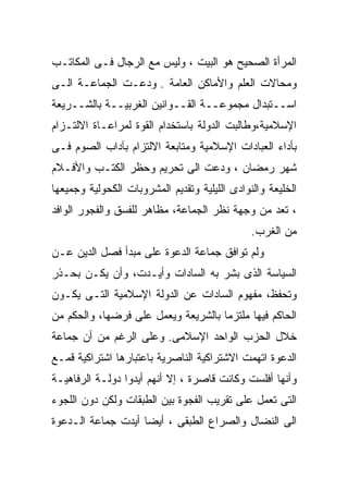 ‫ﺍﻟﻤﺭﺃﺓ ﺍﻟﺼﺤﻴﺢ ﻫﻭ ﺍﻟﺒﻴﺕ ، ﻭﻟﻴﺱ ﻤﻊ ﺍﻟﺭﺠﺎل ﻓـﻰ ﺍﻟﻤﻜﺎﺘـﺏ‬
‫ﻭﻤﺤﺎﻻﺕ ﺍﻟﻌﻠﻡ ﻭﺍﻷﻤﺎﻜﻥ ﺍﻟﻌﺎﻤﺔ . ﻭﺩﻋـﺕ ﺍﻟﺠﻤﺎﻋـﺔ ﺍﻟـﻰ‬
‫ﺍﺴــﺘﺒﺩﺍل ﻤﺠﻤﻭﻋــﺔ ﺍﻟﻘــﻭﺍﻨﻴﻥ ﺍﻟﻐﺭﺒﻴــﺔ ﺒﺎﻟﺸــﺭﻴﻌﺔ‬
‫ﺍﻹﺴﻼﻤﻴﺔ،ﻭﻁﺎﻟﺒﺕ ﺍﻟﺩﻭﻟﺔ ﺒﺎﺴﺘﺨﺩﺍﻡ ﺍﻟﻘﻭﺓ ﻟﻤﺭﺍﻋـﺎﺓ ﺍﻻﻟﺘـﺯﺍﻡ‬
‫ﺒﺄﺩﺍﺀ ﺍﻟﻌﺒﺎﺩﺍﺕ ﺍﻹﺴﻼﻤﻴﺔ ﻭﻤﺘﺎﺒﻌﺔ ﺍﻻﻟﺘﺯﺍﻡ ﺒﺂﺩﺍﺏ ﺍﻟﺼﻭﻡ ﻓـﻰ‬
‫ﺸﻬﺭ ﺭﻤﻀﺎﻥ ، ﻭﺩﻋﺕ ﺍﻟﻰ ﺘﺤﺭﻴﻡ ﻭﺤﻅﺭ ﺍﻟﻜﺘـﺏ ﻭﺍﻷﻓـﻼﻡ‬
‫ﺍﻟﺨﻠﻴﻌﺔ ﻭﺍﻟﻨﻭﺍﺩﻯ ﺍﻟﻠﻴﻠﻴﺔ ﻭﺘﻘﺩﻴﻡ ﺍﻟﻤﺸﺭﻭﺒﺎﺕ ﺍﻟﻜﺤﻭﻟﻴﺔ ﻭﺠﻤﻴﻌﻬﺎ‬
‫، ﺘﻌﺩ ﻤﻥ ﻭﺠﻬﺔ ﻨﻅﺭ ﺍﻟﺠﻤﺎﻋﺔ، ﻤﻅﺎﻫﺭ ﻟﻠﻔﺴﻕ ﻭﺍﻟﻔﺠﻭﺭ ﺍﻟﻭﺍﻓﺩ‬
                                               ‫ﻤﻥ ﺍﻟﻐﺭﺏ.‬
‫ﻭﻟﻡ ﺘﻭﺍﻓﻕ ﺠﻤﺎﻋﺔ ﺍﻟﺩﻋﻭﺓ ﻋﻠﻰ ﻤﺒﺩﺃ ﻓﺼل ﺍﻟﺩﻴﻥ ﻋـﻥ‬
‫ﺍﻟﺴﻴﺎﺴﺔ ﺍﻟﺫﻯ ﺒﺸﺭ ﺒﻪ ﺍﻟﺴﺎﺩﺍﺕ ﻭﺃﻴـﺩﺕ، ﻭﺃﻥ ﻴﻜـﻥ ﺒﺤـﺫﺭ‬
‫ﻭﺘﺤﻔﻅ، ﻤﻔﻬﻭﻡ ﺍﻟﺴﺎﺩﺍﺕ ﻋﻥ ﺍﻟﺩﻭﻟﺔ ﺍﻹﺴﻼﻤﻴﺔ ﺍﻟﺘـﻰ ﻴﻜـﻭﻥ‬
‫ﺍﻟﺤﺎﻜﻡ ﻓﻴﻬﺎ ﻤﻠﺘﺯﻤﺎ ﺒﺎﻟﺸﺭﻴﻌﺔ ﻭﻴﻌﻤل ﻋﻠﻰ ﻓﺭﻀﻬﺎ، ﻭﺍﻟﺤﻜﻡ ﻤﻥ‬
                                    ‫ﹰ‬
‫ﺨﻼل ﺍﻟﺤﺯﺏ ﺍﻟﻭﺍﺤﺩ ﺍﻹﺴﻼﻤﻰ. ﻭﻋﻠﻰ ﺍﻟﺭﻏﻡ ﻤﻥ ﺃﻥ ﺠﻤﺎﻋﺔ‬
‫ﺍﻟﺩﻋﻭﺓ ﺍﺘﻬﻤﺕ ﺍﻻﺸﺘﺭﺍﻜﻴﺔ ﺍﻟﻨﺎﺼﺭﻴﺔ ﺒﺎﻋﺘﺒﺎﺭﻫﺎ ﺍﺸﺘﺭﺍﻜﻴﺔ ﻗﻤـﻊ‬
‫ﻭﺃﻨﻬﺎ ﺃﻓﻠﺴﺕ ﻭﻜﺎﻨﺕ ﻗﺎﺼﺭﺓ ، ﺇﻻ ﺃﻨﻬﻡ ﺃﻴﺩﻭﺍ ﺩﻭﻟـﺔ ﺍﻟﺭﻓﺎﻫﻴـﺔ‬
‫ﺍﻟﺘﻰ ﺘﻌﻤل ﻋﻠﻰ ﺘﻘﺭﻴﺏ ﺍﻟﻔﺠﻭﺓ ﺒﻴﻥ ﺍﻟﻁﺒﻘﺎﺕ ﻭﻟﻜﻥ ﺩﻭﻥ ﺍﻟﻠﺠﻭﺀ‬
‫ﺍﻟﻰ ﺍﻟﻨﻀﺎل ﻭﺍﻟﺼﺭﺍﻉ ﺍﻟﻁﺒﻘﻰ ، ﺃﻴﻀﺎ ﺃﻴﺩﺕ ﺠﻤﺎﻋﺔ ﺍﻟـﺩﻋﻭﺓ‬
                   ‫ﹰ‬
 
