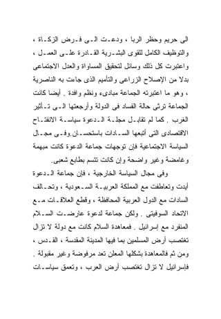 ‫ﺍﻟﻰ ﺤﺭﻴﻡ ﻭﺤﻅﺭ ﺍﻟﺭﺒﺎ ، ﻭﺩﻋـﺕ ﺍﻟـﻰ ﻓـﺭﺽ ﺍﻟﺯﻜـﺎﺓ ،‬
‫ﻭﺍﻟﺘﻭﻅﻴﻑ ﺍﻟﻜﺎﻤل ﻟﻠﻘﻭﻯ ﺍﻟﺒﺸـﺭﻴﺔ ﺍﻟﻘـﺎﺩﺭﺓ ﻋﻠـﻰ ﺍﻟﻌﻤـل ،‬
‫ﻭﺍﻋﺘﺒﺭﺕ ﻜل ﺫﻟﻙ ﻭﺴﺎﺌل ﻟﺘﺤﻘﻴﻕ ﺍﻟﻤﺴﺎﻭﺍﺓ ﻭﺍﻟﻌﺩل ﺍﻻﺠﺘﻤﺎﻋﻰ‬
‫ﺒﺩﻻ ﻤﻥ ﺍﻹﺼﻼﺡ ﺍﻟﺯﺭﺍﻋﻰ ﻭﺍﻟﺘﺄﻤﻴﻡ ﺍﻟﺫﻯ ﺠﺎﺀﺕ ﺒﻪ ﺍﻟﻨﺎﺼﺭﻴﺔ‬
                                                ‫ﹰ‬
‫، ﻭﻫﻭ ﻤﺎ ﺍﻋﺘﺒﺭﺘﻪ ﺍﻟﺠﻤﺎﻋﺔ ﻤﺒﺎﺩﻯﺀ ﻭﻨﻅﻡ ﻭﺍﻓﺩﺓ . ﺃﻴﻀﺎ ﻜﺎﻨﺕ‬
     ‫ﹰ‬
‫ﺍﻟﺠﻤﺎﻋﺔ ﺘﺭﺜﻰ ﺤﺎﻟﺔ ﺍﻟﻔﺴﺎﺩ ﻓﻰ ﺍﻟﺩﻭﻟﺔ ﻭﺃﺭﺠﻌﺘﻬﺎ ﺍﻟـﻰ ﺘـﺄﺜﻴﺭ‬
‫ﺍﻟﻐﺭﺏ . ﻜﻤﺎ ﻟﻡ ﺘﻘﺎﺒـل ﻤﺠﻠـﺔ ﺍﻟـﺩﻋﻭﺓ ﺴﻴﺎﺴـﺔ ﺍﻻﻨﻔﺘـﺎﺡ‬
‫ﺍﻻﻗﺘﺼﺎﺩﻯ ﺍﻟﺘﻰ ﺃﺘﺒﻌﻬﺎ ﺍﻟﺴـﺎﺩﺍﺕ ﺒﺎﺴﺘﺤﺴـﺎﻥ.ﻭﻓـﻰ ﻤﺠـﺎل‬
‫ﺍﻟﺴﻴﺎﺴﺔ ﺍﻻﺠﺘﻤﺎﻋﻴﺔ ﻓﺈﻥ ﺘﻭﺠﻬﺎﺕ ﺠﻤﺎﻋﺔ ﺍﻟﺩﻋﻭﺓ ﻜﺎﻨﺕ ﻤﺒﻬﻤﺔ‬
      ‫ﻭﻏﺎﻤﻀﺔ ﻭﻏﻴﺭ ﻭﺍﻀﺤﺔ ﻭﺇﻥ ﻜﺎﻨﺕ ﺘﺘﺴﻡ ﺒﻁﺎﺒﻊ ﺸﻌﺒﻰ.‬
‫ﻭﻓﻰ ﻤﺠﺎل ﺍﻟﺴﻴﺎﺴﺔ ﺍﻟﺨﺎﺭﺠﻴﺔ ، ﻓﺈﻥ ﺠﻤﺎﻋﺔ ﺍﻟـﺩﻋﻭﺓ‬
‫ﺃﻴﺩﺕ ﻭﺘﻌﺎﻁﻔﺕ ﻤﻊ ﺍﻟﻤﻤﻠﻜﺔ ﺍﻟﻌﺭﺒﻴـﺔ ﺍﻟﺴـﻌﻭﺩﻴﺔ ، ﻭﺘﺤـﺎﻟﻑ‬
‫ﺍﻟﺴﺎﺩﺍﺕ ﻤﻊ ﺍﻟﺩﻭل ﺍﻟﻌﺭﺒﻴﺔ ﺍﻟﻤﺤﺎﻓﻅﺔ ، ﻭﻗﻁﻊ ﺍﻟﻌﻼﻗـﺎﺕ ﻤـﻊ‬
‫ﺍﻻﺘﺤﺎﺩ ﺍﻟﺴﻭﻓﻴﺘﻰ . ﻭﻟﻜﻥ ﺠﻤﺎﻋﺔ ﻟﺩﻋﻭﺓ ﻋﺎﺭﻀـﺕ ﺍﻟﺴـﻼﻡ‬
‫ﺍﻟﻤﻨﻔﺭﺩ ﻤﻊ ﺇﺴﺭﺍﺌﻴل . ﻓﻤﻌﺎﻫﺩﺓ ﺍﻟﺴﻼﻡ ﻜﺎﻨﺕ ﻤﻊ ﺩﻭﻟﺔ ﻻ ﺘﺯﺍل‬
‫ﺘﻐﺘﺼﺏ ﺃﺭﺽ ﺍﻟﻤﺴﻠﻤﻴﻥ ﺒﻤﺎ ﻓﻴﻬﺎ ﺍﻟﻤﺩﻴﻨﺔ ﺍﻟﻤﻘﺩﺴﺔ ، ﺍﻟﻘـﺩﺱ ،‬
‫ﻭﻤﻥ ﺜﻡ ﻓﺎﻟﻤﻌﺎﻫﺩﺓ ﺒﺸﻜﻠﻬﺎ ﺍﻟﻤﻌﻠﻥ ﺘﻌﺩ ﻤﺭﻓﻭﻀﺔ ﻭﻏﻴﺭ ﻤﻘﺒﻭﻟﺔ .‬
‫ﻓﺈﺴﺭﺍﺌﻴل ﻻ ﺘﺯﺍل ﺘﻐﺘﺼﺏ ﺃﺭﺽ ﺍﻟﻌﺭﺏ ، ﻭﺘﻌﻤﻕ ﺴﻴﺎﺴـﺎﺕ‬
 