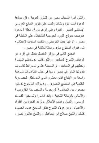 ‫ﻭﺍﻟﺫﻴﻥ ﺃﻴﺩﻭﺍ ﺍﻨﺴﺤﺎﺏ ﻤﺼﺭ ﻤﻥ ﺍﻟﺸﺌﻭﻥ ﺍﻟﻌﺭﺒﻴﺔ ، ﻓﺈﻥ ﺠﻤﺎﻋﺔ‬
‫ﺍﻟﺩﻋﻭﺓ ﺃﻴﺩﺕ ﺒﻘﻭﺓ ﻭﻨﺸﺎﻁ ﻭﺃﻜﺩﺕ ﻋﻠﻰ ﺘﻘﺭﻴﺭ ﺍﻟﻁﺎﺒﻊ ﺍﻟﻌﺭﺒـﻰ‬
‫ﺍﻹﺴﻼﻤﻰ ﻟﻤﺼﺭ . ﺃﺨﻴﺭﺍ ﻭﻋﻠﻰ ﺍﻟﺭﻏﻡ ﻤﻥ ﺃﻥ ﻤﺠﻠﺔ ﺍﻟـﺩﻋﻭﺓ‬
                              ‫ﹰ‬
‫ﻋﺎﺭﻀﺕ ﻨﻤﻭﺫﺝ ﺍﻟﺜﻭﺭﺓ ﺍﻟﺨﻭﻤﻴﻨﻴﺔ ﻟﻼﺴﺘﻴﻼﺀ ﻋﻠﻰ ﺍﻟﺴﻠﻁﺔ ﻓﻰ‬
‫ﻤﺼﺭ ، ﺇﻻ ﺃﻨﻬﺎ ﺃﻴﺩﺕ ﺍﻟﺨﻭﻤﻴﻨﻰ، ﻭﺍﻨﺘﻘﺩﺕ ﺍﻟﺴﺎﺩﺍﺕ ﻹﻋﻁﺎﺌـﻪ‬
       ‫ﺸﺎﻩ ﻏﻴﺭﺍﻥ ﺍﻟﻤﺨﻠﻭﻉ ﻤﺄﻭﻯ ﻭﻤﻼﺫﺍ ﻟﻺﻗﺎﻤﺔ ﻓﻰ ﻤﺼﺭ .‬
‫ﺍﻟﺘﺠﻤﻊ ﺍﻟﺜﺎﻨﻰ ﻓﻰ ﻤﺭﻜﺯ ﺍﻟﻤﺘﺼل ﻴﺘﻤﺜل ﻓﻰ ﺃﻓﺭﺍﺩ ﻤﻥ‬
‫ﺍﻟﻭﻋﺎﻅ ﻭﺍﻟﺸﻴﻭﺥ ﺍﻟﻤﺴﻠﻤﻴﻥ ، ﻭﺍﻟﺫﻯ ﻜﺎﻨﺕ ﺃﺤـﺎﺩﻴﺜﻬﻡ ﺍﻟﺩﻴﻨﻴـﺔ‬
‫ﻭﺨﻁﺒﻬﻡ ﻓﻰ ﺍﻟﻤﺴﺎﺠﺩ ، ﺃﻭ ﺍﻟﻤﺴﺠﻠﺔ ﻋﻠـﻰ ﺸـﺭﺍﺌﻁ ﻜﺎﺴـﻴﺕ‬
‫ﻴﺘﺩﺍﻭﻟﻬﺎ ﺍﻟﻨﺎﺱ ﻓﻰ ﻤﺼﺭ ، ﺴﺒﹰ ﻓﻰ ﺠﺫﺏ ﻗﻁﺎﻋـﺎﺕ ﺸـﻌﺒﻴﺔ‬
                      ‫ﺎ‬
‫ﻭﺍﺴﻌﺔ ﻤﻥ ﺍﻹﺘﺒﺎﻉ ﺍﻟﺫﻴﻥ ﻴﻌﻴﺸﻭﻥ ﻓـﻰ ﺍﻟﻤﻨـﺎﻁﻕ ﺍﻟﺤﻀـﺭﻴﺔ‬
‫ﺍﻟﺘﻘﻠﻴﺩﻴﺔ ﻓﻰ ﺍﻟﻤﺠﺘﻤﻊ ﺍﻟﻤﺼﺭﻯ . ﻭﻫـﺅﻻﺀ ﺍﻟﺸـﻴﻭﺥ ﻜـﺎﻨﻭﺍ‬
‫ﻴﺠﻤﻌﻭﻥ ﺒﻴﻥ ﺍﻟﺠﺎﺫﺒﻴـﺔ ﺍﻟﺭﻭﺤﻴـﺔ ﻭﺍﻟﺸﺨﺼـﻴﺔ ﺍﻟﻜﺎﺭﺯﻤﻴـﺔ‬
‫ﻭﺍﻷﺴﺎﺱ ﺒﺎﻟﺭﺴﺎﻟﺔ ﺍﻟﺸﻌﺒﻴﺔ ، ﻭﻗﺎﺩ ﺃﺩﺍﻨـﻭﺍ ﻭﺸـﺠﺒﻭﺍ ﺍﻟﻔﺴـﺎﺩ‬
‫ﺍﻟﺭﺴﻤﻰ، ﻭﺍﻟﻔﺴﻕ ﻭﻏﻴﺎﺏ ﺍﻷﺨﻼﻕ ،ﻭﺘﺯﺍﻴﺩ ﺍﻟﻔﺠﻭﺓ ﺒﻴﻥ ﺍﻟﻔﻘﺭﺍﺀ‬
‫ﻭﺍﻷﻏﻨﻴﺎﺀ . ﻭﻤﻥ ﻫﺅﻻﺀ ﺍﻟﺸﻴﻭﺥ ﻨﺫﻜﺭ ﺍﻟﺸـﻴﺦ ﻋﺒـﺩ ﺍﻟﺤﻤﻴـﺩ‬
‫ﻜﺸﻙ، ﻭﺍﻟﺸﻴﺦ ﺼﻼﺡ ﺃﺒﻭ ﺇﺴﻤﺎﻋﻴل ، ﻭﺍﻟﺸﻴﺦ ﻋﺎﺸﻭﺭ ﻨﺼﺭ ،‬
 