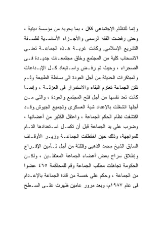 ‫ﻭﺇﻨﻤﺎ ﻟﻠﻨﻅﺎﻡ ﺍﻹﺠﺘﻤﺎﻋﻰ ﻜﻜل ، ﺒﻤﺎ ﻴﺤﻭﻴﻪ ﻤﻥ ﻤﺅﺴﺴﺔ ﺩﻴﻨﻴﺔ ،‬
‫ﻭﺤﺘﻰ ﺭﻓﻀﺕ ﺍﻟﻔﻘﻪ ﺍﻟﺭﺴﻤﻰ ﻭﺍﻷﺠـﺯﺍﺀ ﺍﻷﺴﺎﺴـﻴﺔ ﻟﻔﻠﺴـﻔﺔ‬
‫ﺍﻟﺘﺸﺭﻴﻊ ﺍﻹﺴﻼﻤﻰ. ﻭﻜﺎﻨﺕ ﻏﺭﺒـﺔ ﻫـﺫﻩ ﺍﻟﺠﻤﺎﻋـﺔ ﺘﻌﻨـﻰ‬
‫ﺍﻻﻨﺴﺤﺎﺏ ﻜﻠﻴﺔ ﻤﻥ ﺍﻟﻤﺠﺘﻤﻊ ﻭﺨﻠﻕ ﻤﺠﺘﻤﻌـﺎﺕ ﺠﺩﻴـﺩﺓ ﻓـﻰ‬
‫ﺍﻟﺼﺤﺭﺍﺀ ، ﻭﺤﻴﺙ ﺘﻡ ﺭﻓـﺽ ﻭﺍﺴـﺘﺒﻌﺎﺩ ﻜـل ﺍﻹﺒـﺩﺍﻋﺎﺕ‬
‫ﻭﺍﻟﻤﺒﺘﻜﺭﺍﺕ ﺍﻟﺤﺩﻴﺜﺔ ﻤﻥ ﺃﺠل ﺍﻟﻌﻭﺩﺓ ﺍﻟﻰ ﺒﺴﺎﻁﺔ ﺍﻟﻁﺒﻴﻌﺔ ﻭﻟـﻡ‬
‫ﺘﻜﻥ ﺍﻟﺠﻤﺎﻋﺔ ﺘﻌﺘﺯﻡ ﺍﻟﺒﻘﺎﺀ ﻭﺍﻻﺴﺘﻤﺭﺍﺭ ﻓﻰ ﺍﻟﻌﺯﻟـﺔ ، ﻭﺇﻨﻤـﺎ‬
‫ﻜﺎﻨﺕ ﺘﻌﺩ ﻨﻔﺴﻬﺎ ﻤﻥ ﺃﺠل ﻓﺘﺢ ﺍﻟﻤﺠﺘﻤﻊ ﻭﺍﻟﻌﻭﺩﺓ ، ﻭﺍﻟﺘﻰ ﻤـﻥ‬
‫ﺃﺠﻠﻬﺎ ﺍﻨﺸﻐﻠﺕ ﺒﺎﻹﻋﺩﺍﺩ ﺸﺒﺔ ﺍﻟﻌﺴﻜﺭﻯ ﻭﺘﺠﻤﻴﻊ ﺍﻟﺠﻴﻭﺵ.ﻭﻗـﺩ‬
‫ﺍﻜﺘﺸﻔﺕ ﻨﻅﺎﻡ ﺍﻟﺤﻜﻡ ﺍﻟﺠﻤﺎﻋﺔ ، ﻭﺍﻋﺘﻘل ﺍﻟﻜﺜﻴﺭ ﻤﻥ ﺃﻋﻀﺎﺌﻬﺎ ،‬
‫ﻭﻀﺭﺏ ﻋﻠﻰ ﻴﺩ ﺍﻟﺠﻤﺎﻋﺔ ﻗﺒل ﺃﻥ ﺘﻜﻤـل ﺍﺴـﺘﻌﺩﺍﺩﻫﺎ ﺍﻟﺘـﺎﻡ‬
‫ﻟﻠﻤﻭﺍﺠﻬﺔ، ﻭﺫﻟﻙ ﺤﻴﻥ ﺍﺨﺘﻁﻔﺕ ﺍﻟﺠﻤﺎﻋـﺔ ﻭﺯﻴـﺭ ﺍﻷﻭﻗـﺎﻑ‬
‫ﺍﻟﺴﺎﺒﻕ ﺍﻟﺸﻴﺦ ﻤﺤﻤﺩ ﺍﻟﺫﻫﺒﻰ ﻭﻗﺘﻠﺘﺔ ﻤﻥ ﺃﺠل ﺘـﺄﻤﻴﻥ ﺍﻹﻓـﺭﺍﺝ‬
‫ﻭﺇﻁﻼﻕ ﺴﺭﺍﺡ ﺒﻌﺽ ﺃﻋﻀﺎﺀ ﺍﻟﺠﻤﺎﻋﺔ ﺍﻟﻤﻌﺘﻘﻠـﻴﻥ ، ﻭﻟﻜـﻥ‬
‫ﺍﻟﺤﻜﻭﻤﺔ ﺘﺠﺎﻫﻠﺕ ﻤﻁﻠﺏ ﺍﻟﺠﻤﺎﻋﺔ ﻭﻗﻡ ﻟﻠﻤﺤﺎﻜﻤﺔ ٥٦٤ ﻋﻀﻭﺍ‬
‫ﹰ‬
‫ﻤﻥ ﺍﻟﺠﻤﺎﻋﺔ ، ﻭﺤﻜﻡ ﻋﻠﻰ ﺨﻤﺴﺔ ﻤﻥ ﻗﺎﺩﺓ ﺍﻟﺠﻤﺎﻋﺔ ﺒﺎﻹﻋـﺩﺍﻡ‬
‫ﻓﻰ ﻋﺎﻡ ٧٨٩١ﻡ، ﻭﺒﻌﺩ ﻤﺭﻭﺭ ﻋﺎﻤﻴﻥ ﻅﻬﺭﺕ ﻋﻠـﻰ ﺍﻟﺴـﻁﺢ‬
 