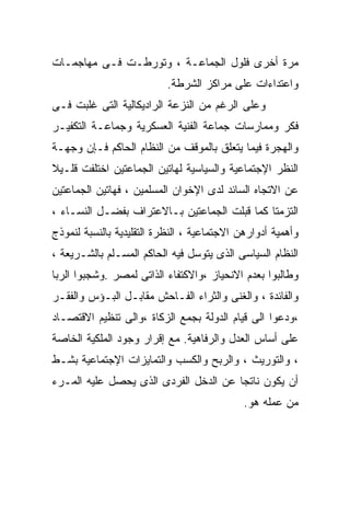 ‫ﻤﺭﺓ ﺃﺨﺭﻯ ﻓﻠﻭل ﺍﻟﺠﻤﺎﻋـﺔ ، ﻭﺘﻭﺭﻁـﺕ ﻓـﻰ ﻤﻬﺎﺠﻤـﺎﺕ‬
                           ‫ﻭﺍﻋﺘﺩﺍﺀﺍﺕ ﻋﻠﻰ ﻤﺭﺍﻜﺯ ﺍﻟﺸﺭﻁﺔ.‬
‫ﻭﻋﻠﻰ ﺍﻟﺭﻏﻡ ﻤﻥ ﺍﻟﻨﺯﻋﺔ ﺍﻟﺭﺍﺩﻴﻜﺎﻟﻴﺔ ﺍﻟﺘﻰ ﻏﻠﺒﺕ ﻓـﻰ‬
‫ﻓﻜﺭ ﻭﻤﻤﺎﺭﺴﺎﺕ ﺠﻤﺎﻋﺔ ﺍﻟﻔﻨﻴﺔ ﺍﻟﻌﺴﻜﺭﻴﺔ ﻭﺠﻤﺎﻋـﺔ ﺍﻟﺘﻜﻔﻴـﺭ‬
‫ﻭﺍﻟﻬﺠﺭﺓ ﻓﻴﻤﺎ ﻴﺘﻌﻠﻕ ﺒﺎﻟﻤﻭﻗﻑ ﻤﻥ ﺍﻟﻨﻅﺎﻡ ﺍﻟﺤﺎﻜﻡ ﻓـﺈﻥ ﻭﺠﻬـﺔ‬
‫ﺍﻟﻨﻅﺭ ﺍﻹﺠﺘﻤﺎﻋﻴﺔ ﻭﺍﻟﺴﻴﺎﺴﻴﺔ ﻟﻬﺎﺘﻴﻥ ﺍﻟﺠﻤﺎﻋﺘﻴﻥ ﺍﺨﺘﻠﻔﺕ ﻗﻠـﻴﻼ‬
‫ﹰ‬
‫ﻋﻥ ﺍﻻﺘﺠﺎﻩ ﺍﻟﺴﺎﺌﺩ ﻟﺩﻯ ﺍﻹﺨﻭﺍﻥ ﺍﻟﻤﺴﻠﻤﻴﻥ ، ﻓﻬﺎﺘﻴﻥ ﺍﻟﺠﻤﺎﻋﺘﻴﻥ‬
‫ﺍﻟﺘﺯﻤﺘﺎ ﻜﻤﺎ ﻗﺒﻠﺕ ﺍﻟﺠﻤﺎﻋﺘﻴﻥ ﺒـﺎﻻﻋﺘﺭﺍﻑ ﺒﻔﻀـل ﺍﻟﻨﺴـﺎﺀ ،‬
‫ﻭﺃﻫﻤﻴﺔ ﺃﺩﻭﺍﺭﻫﻥ ﺍﻻﺠﺘﻤﺎﻋﻴﺔ ، ﺍﻟﻨﻅﺭﺓ ﺍﻟﺘﻘﻠﻴﺩﻴﺔ ﺒﺎﻟﻨﺴﺒﺔ ﻟﻨﻤﻭﺫﺝ‬
‫ﺍﻟﻨﻅﺎﻡ ﺍﻟﺴﻴﺎﺴﻰ ﺍﻟﺫﻯ ﻴﺘﻭﺴل ﻓﻴﻪ ﺍﻟﺤﺎﻜﻡ ﺍﻟﻤﺴـﻠﻡ ﺒﺎﻟﺸـﺭﻴﻌﺔ ،‬
‫ﻭﻁﺎﻟﺒﻭﺍ ﺒﻌﺩﻡ ﺍﻻﻨﺤﻴﺎﺯ ،ﻭﺍﻻﻜﺘﻔﺎﺀ ﺍﻟﺫﺍﺘﻰ ﻟﻤﺼﺭ .ﻭﺸﺠﺒﻭﺍ ﺍﻟﺭﺒﺎ‬
‫ﻭﺍﻟﻔﺎﺌﺩﺓ ، ﻭﺍﻟﻐﻨﻰ ﻭﺍﻟﺜﺭﺍﺀ ﺍﻟﻔـﺎﺤﺵ ﻤﻘﺎﺒـل ﺍﻟﺒـﺅﺱ ﻭﺍﻟﻔﻘـﺭ‬
‫،ﻭﺩﻋﻭﺍ ﺍﻟﻰ ﻗﻴﺎﻡ ﺍﻟﺩﻭﻟﺔ ﺒﺠﻤﻊ ﺍﻟﺯﻜﺎﺓ ،ﻭﺍﻟﻰ ﺘﻨﻅﻴﻡ ﺍﻻﻗﺘﺼـﺎﺩ‬
‫ﻋﻠﻰ ﺃﺴﺎﺱ ﺍﻟﻌﺩل ﻭﺍﻟﺭﻓﺎﻫﻴﺔ. ﻤﻊ ﺇﻗﺭﺍﺭ ﻭﺠﻭﺩ ﺍﻟﻤﻠﻜﻴﺔ ﺍﻟﺨﺎﺼﺔ‬
‫، ﻭﺍﻟﺘﻭﺭﻴﺙ ، ﻭﺍﻟﺭﺒﺢ ﻭﺍﻟﻜﺴﺏ ﻭﺍﻟﺘﻤﺎﻴﺯﺍﺕ ﺍﻹﺠﺘﻤﺎﻋﻴﺔ ﺒﺸـﻁ‬
‫ﺃﻥ ﻴﻜﻭﻥ ﻨﺎﺘﺠﺎ ﻋﻥ ﺍﻟﺩﺨل ﺍﻟﻔﺭﺩﻯ ﺍﻟﺫﻯ ﻴﺤﺼل ﻋﻠﻴﻪ ﺍﻟﻤـﺭﺀ‬
                                      ‫ﹰ‬
                                             ‫ﻤﻥ ﻋﻤﻠﻪ ﻫﻭ.‬
 