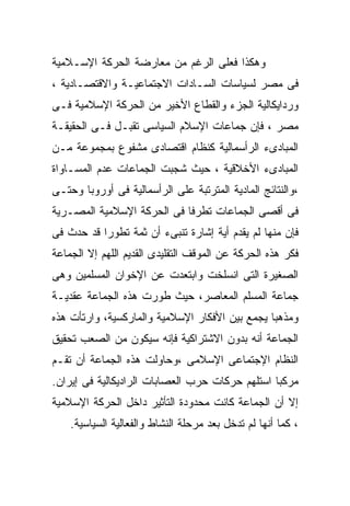 ‫ﻭﻫﻜﺫﺍ ﻓﻌﻠﻰ ﺍﻟﺭﻏﻡ ﻤﻥ ﻤﻌﺎﺭﻀﺔ ﺍﻟﺤﺭﻜﺔ ﺍﻹﺴـﻼﻤﻴﺔ‬
‫ﻓﻰ ﻤﺼﺭ ﻟﺴﻴﺎﺴﺎﺕ ﺍﻟﺴـﺎﺩﺍﺕ ﺍﻻﺠﺘﻤﺎﻋﻴـﺔ ﻭﺍﻻﻗﺘﺼـﺎﺩﻴﺔ ،‬
‫ﻭﺭﺩﺍﻴﻜﺎﻟﻴﺔ ﺍﻟﺠﺯﺀ ﻭﺍﻟﻘﻁﺎﻉ ﺍﻷﺨﻴﺭ ﻤﻥ ﺍﻟﺤﺭﻜﺔ ﺍﻹﺴﻼﻤﻴﺔ ﻓـﻰ‬
‫ﻤﺼﺭ ، ﻓﺈﻥ ﺠﻤﺎﻋﺎﺕ ﺍﻹﺴﻼﻡ ﺍﻟﺴﻴﺎﺴﻰ ﺘﻘﺒـل ﻓـﻰ ﺍﻟﺤﻘﻴﻘـﺔ‬
‫ﺍﻟﻤﺒﺎﺩﻯﺀ ﺍﻟﺭﺃﺴﻤﺎﻟﻴﺔ ﻜﻨﻅﺎﻡ ﺍﻗﺘﺼﺎﺩﻯ ﻤﺸﻔﻭﻉ ﺒﻤﺠﻤﻭﻋﺔ ﻤـﻥ‬
‫ﺍﻟﻤﺒﺎﺩﻯﺀ ﺍﻷﺨﻼﻗﻴﺔ ، ﺤﻴﺙ ﺸﺠﺒﺕ ﺍﻟﺠﻤﺎﻋﺎﺕ ﻋﺩﻡ ﺍﻟﻤﺴـﺎﻭﺍﺓ‬
‫،ﻭﺍﻟﻨﺘﺎﺌﺞ ﺍﻟﻤﺎﺩﻴﺔ ﺍﻟﻤﺘﺭﺘﺒﺔ ﻋﻠﻰ ﺍﻟﺭﺃﺴﻤﺎﻟﻴﺔ ﻓﻰ ﺃﻭﺭﻭﺒﺎ ﻭﺤﺘـﻰ‬
‫ﻓﻰ ﺃﻗﺼﻰ ﺍﻟﺠﻤﺎﻋﺎﺕ ﺘﻁﺭﻓﺎ ﻓﻰ ﺍﻟﺤﺭﻜﺔ ﺍﻹﺴﻼﻤﻴﺔ ﺍﻟﻤﺼـﺭﻴﺔ‬
                           ‫ﹰ‬
‫ﻓﺈﻥ ﻤﻨﻬﺎ ﻟﻡ ﻴﻘﺩﻡ ﺃﻴﺔ ﺇﺸﺎﺭﺓ ﺘﻨﺒﻰﺀ ﺃﻥ ﺜﻤﺔ ﺘﻁﻭﺭﹰ ﻗﺩ ﺤﺩﺙ ﻓﻰ‬
          ‫ﺍ‬
‫ﻓﻜﺭ ﻫﺫﻩ ﺍﻟﺤﺭﻜﺔ ﻋﻥ ﺍﻟﻤﻭﻗﻑ ﺍﻟﺘﻘﻠﻴﺩﻯ ﺍﻟﻘﺩﻴﻡ ﺍﻟﻠﻬﻡ ﺇﻻ ﺍﻟﺠﻤﺎﻋﺔ‬
‫ﺍﻟﺼﻐﻴﺭﺓ ﺍﻟﺘﻰ ﺍﻨﺴﻠﺨﺕ ﻭﺍﺒﺘﻌﺩﺕ ﻋﻥ ﺍﻹﺨﻭﺍﻥ ﺍﻟﻤﺴﻠﻤﻴﻥ ﻭﻫﻰ‬
‫ﺠﻤﺎﻋﺔ ﺍﻟﻤﺴﻠﻡ ﺍﻟﻤﻌﺎﺼﺭ، ﺤﻴﺙ ﻁﻭﺭﺕ ﻫﺫﻩ ﺍﻟﺠﻤﺎﻋﺔ ﻋﻘﺩﻴـﺔ‬
‫ﻭﻤﺫﻫﺒﺎ ﻴﺠﻤﻊ ﺒﻴﻥ ﺍﻷﻓﻜﺎﺭ ﺍﻹﺴﻼﻤﻴﺔ ﻭﺍﻟﻤﺎﺭﻜﺴﻴﺔ، ﻭﺍﺭﺘﺄﺕ ﻫﺫﻩ‬
                                               ‫ﹰ‬
‫ﺍﻟﺠﻤﺎﻋﺔ ﺃﻨﻪ ﺒﺩﻭﻥ ﺍﻻﺸﺘﺭﺍﻜﻴﺔ ﻓﺈﻨﻪ ﺴﻴﻜﻭﻥ ﻤﻥ ﺍﻟﺼﻌﺏ ﺘﺤﻘﻴﻕ‬
‫ﺍﻟﻨﻅﺎﻡ ﺍﻹﺠﺘﻤﺎﻋﻰ ﺍﻹﺴﻼﻤﻰ ،ﻭﺤﺎﻭﻟﺕ ﻫﺫﻩ ﺍﻟﺠﻤﺎﻋﺔ ﺃﻥ ﺘﻘـﻡ‬
‫ﻤﺭﻜﺒﺎ ﺍﺴﺘﻠﻬﻡ ﺤﺭﻜﺎﺕ ﺤﺭﺏ ﺍﻟﻌﺼﺎﺒﺎﺕ ﺍﻟﺭﺍﺩﻴﻜﺎﻟﻴﺔ ﻓﻰ ﺇﻴﺭﺍﻥ.‬
                                                ‫ﹰ‬
‫ﺇﻻ ﺃﻥ ﺍﻟﺠﻤﺎﻋﺔ ﻜﺎﻨﺕ ﻤﺤﺩﻭﺩﺓ ﺍﻟﺘﺄﺜﻴﺭ ﺩﺍﺨل ﺍﻟﺤﺭﻜﺔ ﺍﻹﺴﻼﻤﻴﺔ‬
    ‫، ﻜﻤﺎ ﺃﻨﻬﺎ ﻟﻡ ﺘﺩﺨل ﺒﻌﺩ ﻤﺭﺤﻠﺔ ﺍﻟﻨﺸﺎﻁ ﻭﺍﻟﻔﻌﺎﻟﻴﺔ ﺍﻟﺴﻴﺎﺴﻴﺔ.‬
 