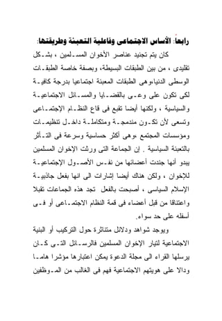 ‫‪:     :‬‬
‫ﻜﺎﻥ ﻴﺘﻡ ﺘﺠﻨﻴﺩ ﻋﻨﺎﺼﺭ ﺍﻷﺨﻭﺍﻥ ﺍﻟﻤﺴـﻠﻤﻴﻥ ، ﺒﺸـﻜل‬
‫ﺘﻘﻠﻴﺩﻯ ، ﻤﻥ ﺒﻴﻥ ﺍﻟﻁﺒﻘﺎﺕ ﺍﻟﺒﺴﻴﻁﺔ، ﻭﺒﺼﻔﺔ ﺨﺎﺼﺔ ﺍﻟﻁﺒﻘـﺎﺕ‬
‫ﺍﻟﻭﺴﻁﻰ ﺍﻟﺩﻨﻴﺎ،ﻭﻫﻰ ﺍﻟﻁﺒﻘﺎﺕ ﺍﻟﻤﻌﺒﺌﺔ ﺍﺠﺘﻤﺎﻋﻴﺎ ﺒﺩﺭﺠﺔ ﻜﺎﻓﻴـﺔ‬
             ‫ﹰ‬
‫ﻟﻜﻰ ﺘﻜﻭﻥ ﻋﻠﻰ ﻭﻋـﻰ ﺒﺎﻟﻘﻀـﺎﻴﺎ ﻭﺍﻟﻤﺴـﺎﺌل ﺍﻻﺠﺘﻤﺎﻋﻴـﺔ‬
‫ﻭﺍﻟﺴﻴﺎﺴﻴﺔ ، ﻭﻟﻜﻨﻬﺎ ﺃﻴﻀﺎ ﺘﻘﺒﻊ ﻓﻰ ﻗﺎﻉ ﺍﻟﻨﻅـﺎﻡ ﺍﻹﺠﺘﻤـﺎﻋﻰ‬
                              ‫ﹰ‬
‫ﻭﺘﺴﻌﻰ ﻷﻥ ﺘﻜـﻭﻥ ﻤﻨﺩﻤﺠـﺔ ﻭﻤﺘﻜﺎﻤﻠـﺔ ﺩﺍﺨـل ﺘﻨﻅﻴﻤـﺎﺕ‬
‫ﻭﻤﺅﺴﺴﺎﺕ ﺍﻟﻤﺠﺘﻤﻊ ،ﻭﻫﻰ ﺃﻜﺜﺭ ﺤﺴﺎﺴﻴﺔ ﻭﺴﺭﻋﺔ ﻓﻰ ﺍﻟﺘـﺄﺜﺭ‬
‫ﺒﺎﻟﺘﻌﺒﺌﺔ ﺍﻟﺴﻴﺎﺴﻴﺔ . ﺇﻥ ﺍﻟﺠﻤﺎﻋﺔ ﺍﻟﺘﻰ ﻭﺭﺜﺕ ﺍﻹﺨﻭﺍﻥ ﺍﻟﻤﺴﻠﻤﻴﻥ‬
‫ﻴﺒﺩﻭ ﺃﻨﻬﺎ ﺠﻨﺩﺕ ﺃﻋﻀﺎﺌﻬﺎ ﻤﻥ ﻨﻔـﺱ ﺍﻷﺼـﻭل ﺍﻹﺠﺘﻤﺎﻋﻴـﺔ‬
‫ﻟﻺﺨﻭﺍﻥ ، ﻭﻟﻜﻥ ﻫﻨﺎﻙ ﺃﻴﻀﺎ ﺇﺸﺎﺭﺍﺕ ﺍﻟﻰ ﺍﻨﻬﺎ ﺒﻔﻌل ﺠﺎﺫﺒﻴـﺔ‬
                             ‫ﹰ‬
‫ﺍﻹﺴﻼﻡ ﺍﻟﺴﻴﺎﺴﻰ ، ﺃﺼﺒﺤﺕ ﺒﺎﻟﻔﻌل ﺘﺠﺩ ﻫﺫﻩ ﺍﻟﺠﻤﺎﻋﺎﺕ ﺘﻘﺒﻼ‬
‫ﹰ‬
‫ﻭﺍﻋﺘﻨﺎﻗﺎ ﻤﻥ ﻗﺒل ﺃﻋﻀﺎﺀ ﻓﻰ ﻗﻤﺔ ﺍﻟﻨﻅﺎﻡ ﺍﻻﺠﺘﻤـﺎﻋﻰ ﺃﻭ ﻓـﻰ‬
                                            ‫ﹰ‬
                                    ‫ﺃﺴﻔﻠﻪ ﻋﻠﻰ ﺤﺩ ﺴﻭﺍﺀ.‬
‫ﻭﻴﻭﺠﺩ ﺸﻭﺍﻫﺩ ﻭﺩﻻﺌل ﻤﺘﻨﺎﺜﺭﺓ ﺤﻭل ﺍﻟﺘﺭﻜﻴﺏ ﺃﻭ ﺍﻟﺒﻨﻴﺔ‬
‫ﺍﻻﺠﺘﻤﺎﻋﻴﺔ ﻟﺘﻴﺎﺭ ﺍﻹﺨﻭﺍﻥ ﺍﻟﻤﺴﻠﻤﻴﻥ ﻓﺎﻟﺭﺴـﺎﺌل ﺍﻟﺘـﻰ ﻜـﺎﻥ‬
‫ﻴﺭﺴﻠﻬﺎ ﺍﻟﻘﺭﺍﺀ ﺍﻟﻰ ﻤﺠﻠﺔ ﺍﻟﺩﻋﻭﺓ ﻴﻤﻜﻥ ﺍﻋﺘﺒﺎﺭﻫﺎ ﻤﺅﺸﺭﹰ ﻫﺎﻤـﹰ‬
‫ﺎ‬     ‫ﺍ‬
‫ﻭﺩﺍﻻ ﻋﻠﻰ ﻫﻭﻴﺘﻬﻡ ﺍﻻﺠﺘﻤﺎﻋﻴﺔ ﻓﻬﻡ ﻓﻰ ﺍﻟﻐﺎﻟﺏ ﻤﻥ ﺍﻟﻤـﻭﻅﻔﻴﻥ‬
                                                ‫ﹰ‬
 