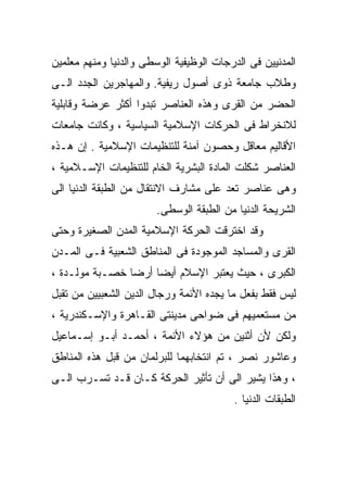 ‫ﺍﻟﻤﺩﻨﻴﻴﻥ ﻓﻰ ﺍﻟﺩﺭﺠﺎﺕ ﺍﻟﻭﻅﻴﻔﻴﺔ ﺍﻟﻭﺴﻁﻰ ﻭﺍﻟﺩﻨﻴﺎ ﻭﻤﻨﻬﻡ ﻤﻌﻠﻤﻴﻥ‬
‫ﻭﻁﻼﺏ ﺠﺎﻤﻌﺔ ﺫﻭﻯ ﺃﺼﻭل ﺭﻴﻔﻴﺔ. ﻭﺍﻟﻤﻬﺎﺠﺭﻴﻥ ﺍﻟﺠﺩﺩ ﺍﻟـﻰ‬
‫ﺍﻟﺤﻀﺭ ﻤﻥ ﺍﻟﻘﺭﻯ ﻭﻫﺫﻩ ﺍﻟﻌﻨﺎﺼﺭ ﺘﺒﺩﻭﺍ ﺃﻜﺜﺭ ﻋﺭﻀﺔ ﻭﻗﺎﺒﻠﻴﺔ‬
‫ﻟﻼﻨﺨﺭﺍﻁ ﻓﻰ ﺍﻟﺤﺭﻜﺎﺕ ﺍﻹﺴﻼﻤﻴﺔ ﺍﻟﺴﻴﺎﺴﻴﺔ ، ﻭﻜﺎﻨﺕ ﺠﺎﻤﻌﺎﺕ‬
‫ﺍﻷﻗﺎﻟﻴﻡ ﻤﻌﺎﻗل ﻭﺤﺼﻭﻥ ﺁﻤﻨﺔ ﻟﻠﺘﻨﻅﻴﻤﺎﺕ ﺍﻹﺴﻼﻤﻴﺔ . ﺇﻥ ﻫـﺫﻩ‬
‫ﺍﻟﻌﻨﺎﺼﺭ ﺸﻜﻠﺕ ﺍﻟﻤﺎﺩﺓ ﺍﻟﺒﺸﺭﻴﺔ ﺍﻟﺨﺎﻡ ﻟﻠﺘﻨﻅﻴﻤﺎﺕ ﺍﻹﺴـﻼﻤﻴﺔ ،‬
‫ﻭﻫﻰ ﻋﻨﺎﺼﺭ ﺘﻌﺩ ﻋﻠﻰ ﻤﺸﺎﺭﻑ ﺍﻻﻨﺘﻘﺎل ﻤﻥ ﺍﻟﻁﺒﻘﺔ ﺍﻟﺩﻨﻴﺎ ﺍﻟﻰ‬
                        ‫ﺍﻟﺸﺭﻴﺤﺔ ﺍﻟﺩﻨﻴﺎ ﻤﻥ ﺍﻟﻁﺒﻘﺔ ﺍﻟﻭﺴﻁﻰ.‬
‫ﻭﻗﺩ ﺍﺨﺘﺭﻗﺕ ﺍﻟﺤﺭﻜﺔ ﺍﻹﺴﻼﻤﻴﺔ ﺍﻟﻤﺩﻥ ﺍﻟﺼﻐﻴﺭﺓ ﻭﺤﺘﻰ‬
‫ﺍﻟﻘﺭﻯ ﻭﺍﻟﻤﺴﺎﺠﺩ ﺍﻟﻤﻭﺠﻭﺩﺓ ﻓﻰ ﺍﻟﻤﻨﺎﻁﻕ ﺍﻟﺸﻌﺒﻴﺔ ﻓـﻰ ﺍﻟﻤـﺩﻥ‬
‫ﺍﻟﻜﺒﺭﻯ ، ﺤﻴﺙ ﻴﻌﺘﺒﺭ ﺍﻹﺴﻼﻡ ﺃﻴﻀﺎ ﺃﺭﻀﺎ ﺨﺼـﺒﺔ ﻤﻭﻟـﺩﺓ ،‬
               ‫ﹰ‬    ‫ﹰ‬
‫ﻟﻴﺱ ﻓﻘﻁ ﺒﻔﻌل ﻤﺎ ﻴﺠﺩﻩ ﺍﻷﺌﻤﺔ ﻭﺭﺠﺎل ﺍﻟﺩﻴﻥ ﺍﻟﺸﻌﺒﻴﻴﻥ ﻤﻥ ﺘﻘﺒل‬
‫ﻤﻥ ﻤﺴﺘﻌﻤﻴﻬﻡ ﻓﻰ ﻀﻭﺍﺤﻰ ﻤﺩﻴﻨﺘﻰ ﺍﻟﻘـﺎﻫﺭﺓ ﻭﺍﻹﺴـﻜﻨﺩﺭﻴﺔ ،‬
‫ﻭﻟﻜﻥ ﻷﻥ ﺃﺜﻨﻴﻥ ﻤﻥ ﻫﺅﻻﺀ ﺍﻷﺌﻤﺔ ، ﺃﺤﻤـﺩ ﺃﺒـﻭ ﺇﺴـﻤﺎﻋﻴل‬
‫ﻭﻋﺎﺸﻭﺭ ﻨﺼﺭ ، ﺘﻡ ﺍﻨﺘﺨﺎﺒﻬﻤﺎ ﻟﻠﺒﺭﻟﻤﺎﻥ ﻤﻥ ﻗﺒل ﻫﺫﻩ ﺍﻟﻤﻨﺎﻁﻕ‬
‫، ﻭﻫﺫﺍ ﻴﺸﻴﺭ ﺍﻟﻰ ﺃﻥ ﺘﺄﺜﻴﺭ ﺍﻟﺤﺭﻜﺔ ﻜـﺎﻥ ﻗـﺩ ﺘﺴـﺭﺏ ﺍﻟـﻰ‬
                                         ‫ﺍﻟﻁﺒﻘﺎﺕ ﺍﻟﺩﻨﻴﺎ .‬
 