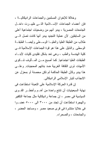 ‫ﻭﺨﻼﻓﺎ ﻟﻺﺨﻭﺍﻥ ﺍﻟﻤﺴﻠﻤﻴﻥ ﻭﺍﻟﺠﻤﺎﻋﺎﺕ ﺍﻟﺭﺍﺩﻴﻜﺎﻟﻴـﺔ ،‬
                                         ‫ﹰ‬
‫ﻓﺈﻥ ﺃﻋﻀﺎﺀ ﺍﻟﺠﻤﺎﻋﺎﺕ ﺍﻹﺴـﻼﻤﻴﺔ ﺍﻟﺘـﻰ ﻅﻬـﺭﺕ ﺩﺍﺨـل‬
‫ﺍﻟﺠﺎﻤﻌﺎﺕ ﺍﻟﻤﺼﺭﻴﺔ ، ﻴﺒﺩﻭ ﺃﻨﻬﻡ ﻤﻥ ﻭﻀﻌﻴﺎﺕ ﺍﺠﺘﻤﺎﻋﻴﺔ ﺃﻋﻠﻰ‬
‫ﻤﻥ ﺍﻟﺴﺎﺒﻘﺘﻴﻥ. ﻷﻥ ﻋﻤﻠﻴﺔ ﺍﻟﺘﺠﻨﻴﺩ ﻴﺒﺩﻭ ﺃﻨﻬﺎ ﻜﺎﻨﺕ ﺘﺼل ﺍﻟـﻰ‬
‫ﻁﻼﺏ ﻤﻥ ﺍﻟﻁﺒﻘﺔ ﺍﻟﻌﻠﻴﺎ ﻭﺍﻟﻌﻠﻴـﺎ ﺍﻟﻭﺴـﻁﻰ ﻭﺃﻴﻀـﺎ ﺍﻟﻁﺒﻘـﺔ‬
        ‫ﹰ‬
‫ﺍﻟﻭﺴﻁﻰ. ﻭﺍﻟﺩﻟﻴل ﻋﻠﻰ ﻫﺫﺍ ﻫﻭ ﻗﻭﺓ ﺍﻟﺠﻤﺎﻋﺎﺕ ﺍﻹﺴﻼﻤﻴﺔ ﻓـﻰ‬
‫ﻜﻠﻴﺔ ﺍﻟﻬﻨﺩﺴﺔ ﻭﺍﻟﻁﺏ ، ﻭﻫﻰ ﺘﻌﺩ ﺒﺸﻜل ﺘﻘﻠﻴﺩﻯ ﻜﻠﻴﺎﺕ ﻷﺒﻨـﺎﺀ‬
‫ﺍﻟﻁﺒﻘﺎﺕ ﺍﻟﻌﻠﻴﺎ ﺍﺠﺘﻤﺎﻋﻴﺎ. ﻜﻤﺎ ﺃﺼﺒﺢ ﻤـﻥ ﺍﻟﻤـﺄﻟﻭﻑ ﺸـﻜﻭﻯ‬
                             ‫ﹰ‬
‫ﺍﻷﻤﻬﺎﺕ ﺫﻭﻯ ﺍﻟﺜﻘﺎﻓﺔ ﺍﻟﻐﺭﺒﻴﺔ ﻀﺩ ﺒﻨﺎﺘﻬﻡ ﺍﻟﻤﺤﺠﺒﺎﺕ. ﻭﻋﻠـﻰ‬
‫ﻫﺫﺍ ﻴﺒﺩﻭ ﻭﻜﺄﻥ ﺍﻟﻁﺒﻘﺔ ﺍﻟﺤﺎﻜﻤﺔ ﻟﻡ ﺘﻜﻥ ﻤﺤﺼﻨﺔ ﺃﻭ ﺒﻤﻌﺯل ﻋﻥ‬
                     ‫ﺍﻻﻨﺠﺫﺍﺏ ﻟﺘﻴﺎﺭ ﺍﻹﺴﻼﻤﻰ ﺍﻟﺭﺍﺩﻴﻜﺎﻟﻰ.‬
‫ﺇﻥ ﻗﺩﺭﺓ ﺍﻟﺤﺭﻜﺔ ﺍﻹﺴﻼﻤﻴﺔ ﻋﻠﻰ ﺍﻟﺘﻌﺒﺌﺔ ﺍﺴﺘﻁﺎﻋﺕ ﻓﻰ‬
‫ﻨﻬﺎﻴﺔ ﺍﻟﺴﺒﻌﻴﻨﻴﺎﺕ ﺃﻥ ﺘﻨﺘﺞ ﻭﺍﺤﺩﺓ ﻤﻥ ﺃﻫـﻡ ﻭﺃﺨﻁـﺭ ﺍﻟﻘـﻭﻯ‬
‫ﺍﻟﺴﻴﺎﺴﻴﺔ ﻓﻰ ﻤﺼﺭ ، ﺇﻥ ﺠﻤﺎﻋﺔ ﺭﺍﺩﻴﻜﺎﻟﻴﺔ ﻤﺜل ﺠﻤﺎﻋﺔ ﺍﻟﺘﻜﻔﻴﺭ‬
‫ﻭﺍﻟﻬﺠﺭﺓ ﺍﺴﺘﻁﺎﻋﺕ ﺃﻥ ﺘﺠﻨﺩ ﻤﻥ ٠٠٠٣ ﺍﻟﻰ ٠٠٠٥ ﻋﻀـﻭﺍ‬
‫ﹰ‬
‫ﻓﻰ ﺨﻼﻴﺎ ﻤﻨﺘﺸﺭﺓ ﻓﻰ ﻗﺭﻯ ﺼﻌﻴﺩ ﻤﺼﺭ ، ﻭﻤﺴﺎﺠﺩ ﺍﻟﺤﻀﺭ ،‬
                               ‫ﻭﺍﻟﺠﺎﻤﻌﺎﺕ ، ﻭﺍﻟﺼﺤﺭﺍﺀ.‬
 