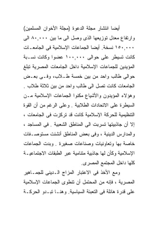 ‫ﺃﻴﻀﺎ ﺍﻨﺘﺸﺎﺭ ﻤﺠﻠﺔ ﺍﻟﺩﻋﻭﺓ )ﻤﺠﻠﺔ ﺍﻷﺨﻭﺍﻥ ﺍﻟﻤﺴﻠﻤﻴﻥ(‬
                                          ‫ﹰ‬
‫ﻭﺍﺭﺘﻔﺎﻉ ﻤﻌﺩل ﺘﻭﺯﻴﻌﻬﺎ ﺍﻟﺫﻯ ﻭﺼل ﺍﻟﻰ ﻤﺎ ﺒﻴﻥ ٠٠٠,٠٨ ﺍﻟﻰ‬
‫٠٠٠,٠٥١ ﻨﺴﺨﺔ. ﺃﻴﻀﺎ ﺍﻟﺠﻤﺎﻋﺎﺕ ﺍﻹﺴﻼﻤﻴﺔ ﻓﻰ ﺍﻟﺠﺎﻤﻌـﺎﺕ‬
                              ‫ﹰ‬
‫ﻜﺎﻨﺕ ﺘﺴﻴﻁﺭ ﻋﻠﻰ ﺤﻭﺍﻟﻰ ٠٠٠,٠٠١ ﻋﻀﻭﺍ ﻭﻜﺎﻨﺕ ﻨﺴـﺒﺔ‬
‫ﺍﻟﻤﺅﻴﺩﻴﻥ ﻟﻠﺠﻤﺎﻋﺎﺕ ﺍﻹﺴﻼﻤﻴﺔ ﺩﺍﺨل ﺍﻟﺠﺎﻤﻌﺎﺕ ﺍﻟﻤﺼﺭﻴﺔ ﺘﺒﻠﻎ‬
‫ﺤﻭﺍﻟﻰ ﻁﺎﻟﺏ ﻭﺍﺤﺩ ﻤﻥ ﺒﻴﻥ ﺨﻤﺴﺔ ﻁـﻼﺏ، ﻭﻓـﻰ ﺒﻌـﺽ‬
‫ﺍﻟﺠﺎﻤﻌﺎﺕ ﻜﺎﻨﺕ ﺘﺼل ﺍﻟﻰ ﻁﺎﻟﺏ ﻭﺍﺤﺩ ﻤﻥ ﺒﻴﻥ ﺜﻼﺜﺔ ﻁﻼﺏ .‬
‫ﻭﻫﺅﻻﺀ ﺍﻟﻤﺅﻴﺩﻭﻥ ﻭﺍﻷﺸﻴﺎﻉ ﻤﻜﻨﻭﺍ ﺍﻟﺠﻤﺎﻋﺎﺕ ﺍﻹﺴﻼﻤﻴﺔ ﻤـﻥ‬
‫ﺍﻟﺴﻴﻁﺭﺓ ﻋﻠﻰ ﺍﻻﺘﺤﺎﺩﺍﺕ ﺍﻟﻁﻼﺒﻴﺔ . ﻭﻋﻠﻰ ﺍﻟﺭﻏﻡ ﻤﻥ ﺃﻥ ﺍﻟﻘﻭﺓ‬
‫ﺍﻟﺘﻨﻅﻴﻤﻴﺔ ﻟﻠﺤﺭﻜﺔ ﺍﻹﺴﻼﻤﻴﺔ ﻜﺎﻨﺕ ﻗﺩ ﺘﺭﻜﺯﺕ ﻓﻰ ﺍﻟﺠﺎﻤﻌﺎﺕ ،‬
‫ﺇﻻ ﺃﻥ ﺠﺎﺫﺒﻴﺘﻬﺎ ﺘﺴﺭﺒﺕ ﺍﻟﻰ ﺍﻟﻤﻨﺎﻁﻕ ﺍﻟﺸﻌﺒﻴﺔ . ﻓﻰ ﺍﻟﻤﺴﺎﺠﺩ ،‬
‫ﻭﺍﻟﻤﺩﺍﺭﺱ ﺍﻟﺩﻴﻨﻴﺔ ، ﻭﻓﻰ ﺒﻌﺽ ﺍﻟﻤﻨﺎﻁﻕ ﺃﻨﺸﺌﺕ ﻤﺴﺘﻭﺼـﻔﺎﺕ‬
‫ﺨﺎﺼﺔ ﺒﻬﺎ ﻭﺘﻌﺎﻭﻨﻴﺎﺕ ﻭﺼﻨﺎﻋﺎﺕ ﺼﻐﻴﺭﺓ . ﻭﺒﺩﺕ ﺍﻟﺠﻤﺎﻋﺎﺕ‬
‫ﺍﻹﺴﻼﻤﻴﺔ ﻭﻜﺄﻥ ﻟﻬﺎ ﺠﺎﺫﺒﻴﺔ ﻤﺘﻨﺎﻤﻴﺔ ﻋﺒﺭ ﺍﻟﻁﺒﻘﺎﺕ ﺍﻻﺠﺘﻤﺎﻋﻴـﺔ‬
                            ‫ﻜﻠﻬﺎ ﺩﺍﺨل ﺍﻟﻤﺠﺘﻤﻊ ﺍﻟﻤﺼﺭﻯ.‬
‫ﻭﻤﻊ ﺍﻷﺨﺫ ﻓﻰ ﺍﻻﻋﺘﺒﺎﺭ ﺍﻟﻤﺯﺍﺝ ﺍﻟـﺩﻴﻨﻰ ﻟﻠﺠﻤـﺎﻫﻴﺭ‬
‫ﺍﻟﻤﺼﺭﻴﺔ ، ﻓﺈﻨﻪ ﻤﻥ ﺍﻟﻤﺤﺘﻤل ﺃﻥ ﺘﻨﻁﻭﻯ ﺍﻟﺠﻤﺎﻋﺎﺕ ﺍﻹﺴﻼﻤﻴﺔ‬
‫ﻋﻠﻰ ﻗﺩﺭﺓ ﻫﺎﺌﻠﺔ ﻓﻰ ﺍﻟﺘﻌﺒﺌﺔ ﺍﻟﺴﻴﺎﺴﻴﺔ. ﻭﻫﻨـﺎ ﺘﺒـﺩﻭ ﺍﻟﺤﺭﻜـﺔ‬
 