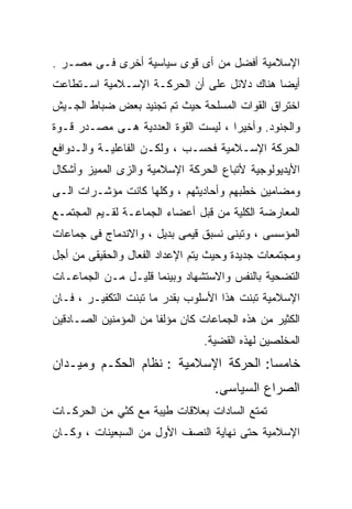 ‫ﺍﻹﺴﻼﻤﻴﺔ ﺃﻓﻀل ﻤﻥ ﺃﻯ ﻗﻭﻯ ﺴﻴﺎﺴﻴﺔ ﺃﺨﺭﻯ ﻓـﻰ ﻤﺼـﺭ .‬
‫ﺃﻴﻀﺎ ﻫﻨﺎﻙ ﺩﻻﺌل ﻋﻠﻰ ﺃﻥ ﺍﻟﺤﺭﻜـﺔ ﺍﻹﺴـﻼﻤﻴﺔ ﺍﺴـﺘﻁﺎﻋﺕ‬
                                           ‫ﹰ‬
‫ﺍﺨﺘﺭﺍﻕ ﺍﻟﻘﻭﺍﺕ ﺍﻟﻤﺴﻠﺤﺔ ﺤﻴﺙ ﺘﻡ ﺘﺠﻨﻴﺩ ﺒﻌﺽ ﻀﺒﺎﻁ ﺍﻟﺠـﻴﺵ‬
‫ﻭﺍﻟﺠﻨﻭﺩ. ﻭﺃﺨﻴﺭﺍ ، ﻟﻴﺴﺕ ﺍﻟﻘﻭﺓ ﺍﻟﻌﺩﺩﻴﺔ ﻫـﻰ ﻤﺼـﺩﺭ ﻗـﻭﺓ‬
                                    ‫ﹰ‬
‫ﺍﻟﺤﺭﻜﺔ ﺍﻹﺴـﻼﻤﻴﺔ ﻓﺤﺴـﺏ ، ﻭﻟﻜـﻥ ﺍﻟﻔﺎﻋﻠﻴـﺔ ﻭﺍﻟـﺩﻭﺍﻓﻊ‬
‫ﺍﻷﻴﺩﻴﻭﻟﻭﺠﻴﺔ ﻷﺘﺒﺎﻉ ﺍﻟﺤﺭﻜﺔ ﺍﻹﺴﻼﻤﻴﺔ ﻭﺍﻟﺯﻯ ﺍﻟﻤﻤﻴﺯ ﻭﺃﺸﻜﺎل‬
‫ﻭﻤﻀﺎﻤﻴﻥ ﺨﻁﺒﻬﻡ ﻭﺃﺤﺎﺩﻴﺜﻬﻡ ، ﻭﻜﻠﻬﺎ ﻜﺎﻨﺕ ﻤﺅﺸـﺭﺍﺕ ﺍﻟـﻰ‬
‫ﺍﻟﻤﻌﺎﺭﻀﺔ ﺍﻟﻜﻠﻴﺔ ﻤﻥ ﻗﺒل ﺃﻋﻀﺎﺀ ﺍﻟﺠﻤﺎﻋـﺔ ﻟﻘـﻴﻡ ﺍﻟﻤﺠﺘﻤـﻊ‬
‫ﺍﻟﻤﺅﺴﺴﻰ ، ﻭﺘﺒﻨﻰ ﻨﺴﺒﻕ ﻗﻴﻤﻰ ﺒﺩﻴل ، ﻭﺍﻻﻨﺩﻤﺎﺝ ﻓﻰ ﺠﻤﺎﻋﺎﺕ‬
‫ﻭﻤﺠﺘﻤﻌﺎﺕ ﺠﺩﻴﺩﺓ ﻭﺤﻴﺙ ﻴﺘﻡ ﺍﻹﻋﺩﺍﺩ ﺍﻟﻔﻌﺎل ﻭﺍﻟﺤﻘﻴﻘﻰ ﻤﻥ ﺃﺠل‬
‫ﺍﻟﺘﻀﺤﻴﺔ ﺒﺎﻟﻨﻔﺱ ﻭﺍﻻﺴﺘﺸﻬﺎﺩ ﻭﺒﻴﻨﻤﺎ ﻗﻠﻴـل ﻤـﻥ ﺍﻟﺠﻤﺎﻋـﺎﺕ‬
‫ﺍﻹﺴﻼﻤﻴﺔ ﺘﺒﻨﺕ ﻫﺫﺍ ﺍﻷﺴﻠﻭﺏ ﺒﻘﺩﺭ ﻤﺎ ﺘﺒﻨﺕ ﺍﻟﺘﻜﻔﻴـﺭ ، ﻓـﺎﻥ‬
‫ﺍﻟﻜﺜﻴﺭ ﻤﻥ ﻫﺫﻩ ﺍﻟﺠﻤﺎﻋﺎﺕ ﻜﺎﻥ ﻤﺅﻟﻔﺎ ﻤﻥ ﺍﻟﻤﺅﻤﻨﻴﻥ ﺍﻟﺼـﺎﺩﻗﻴﻥ‬
                      ‫ﹰ‬
                                 ‫ﺍﻟﻤﺨﻠﺼﻴﻥ ﻟﻬﺫﻩ ﺍﻟﻘﻀﻴﺔ.‬
‫ﺨﺎﻤﺴﺎ: ﺍﻟﺤﺭﻜﺔ ﺍﻹﺴﻼﻤﻴﺔ : ﻨﻅﺎﻡ ﺍﻟﺤﻜـﻡ ﻭﻤﻴـﺩﺍﻥ‬
                                      ‫ﹰ‬
                                   ‫ﺍﻟﺼﺭﺍﻉ ﺍﻟﺴﻴﺎﺴﻰ.‬
‫ﺘﻤﺘﻊ ﺍﻟﺴﺎﺩﺍﺕ ﺒﻌﻼﻗﺎﺕ ﻁﻴﺒﺔ ﻤﻊ ﻜﺜﻲ ﻤﻥ ﺍﻟﺤﺭﻜـﺎﺕ‬
‫ﺍﻹﺴﻼﻤﻴﺔ ﺤﺘﻰ ﻨﻬﺎﻴﺔ ﺍﻟﻨﺼﻑ ﺍﻷﻭل ﻤﻥ ﺍﻟﺴﺒﻌﻴﻨﺎﺕ ، ﻭﻜـﺎﻥ‬
 