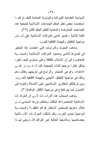 ‫-٩٣-‬
‫ﺍﻟﺴﻴﺎﺴﻴﺔ ﺍﻟﻌﻠﻤﺎﻨﻴﺔ ﺍﻟﻠﻴﺒﺭﺍﻟﻴﺔ ﻭﺍﻟﻴﺴﺎﺭﻴﺔ ﺍﻟﻤﻌﺎﺩﻴﺔ ﻟﻠﻨﻅـﺎﻡ ﻜﻤـﺎ‬
‫ﺍﺴﺘﺨﺩﻤﺕ ﺒﻌﺽ ﻨﻅﻡ ﺍﻟﺤﻜﻡ ﺍﻟﺠﻤﺎﻋﺎﺕ ﺍﻹﺴﻼﻤﻴﺔ ﻟﺘﺼﻔﻴﺔ ﻫﺫﻩ‬
     ‫ﺍﻟﺠﻤﺎﻋﺎﺕ ﺍﻟﻤﻌﺎﺭﻀﺔ ﻭﺍﻟﻤﻌﺎﺩﻴﺔ ﻟﻠﻨﻅﻡ ﺍﻟﺤﻜﻡ ﺍﻟﻘﺎﺌﻡ )٩٢(.‬
‫ﺍﻟﻔﺌﺔ ﺍﻟﺜﺎﻨﻴﺔ : ﺘﻔﺴﻴﺭ ﺘﻨﺎﻤﻰ ﺍﻟﺤﺭﻜﺎﺕ ﺍﻹﺴﻼﻤﻴﺔ ﻋﻠﻰ ﺃﺴـﺎﺱ‬
                     ‫ﻤﻭﺍﺠﻬﺔ ﺍﻟﺘﻐﻠﻐل ﻭﺍﻟﻬﻴﻤﻨﺔ ﺍﻟﺜﻘﺎﻓﻴﺔ ﻟﻠﻐﺭﺏ.‬
‫ﻭﺘﺫﻫﺏ ﺍﻟﺒﺤﻭﺙ ﻭﺍﻟﺩﺭﺍﺴﺎﺕ ﺍﻟﺘﻰ ﺍﻋﺘﻤﺩﺕ ﻫﺫﺍ ﺍﻟﻤﺘﻐﻴﺭ‬
‫ﻓﻰ ﺘﻔﺴﻴﺭﻫﺎ ﻟﺘﻨﺎﻤﻰ ﻭﺼﻌﻭﺩ ﺍﻟﺤﺭﻜﺎﺕ ﺍﻹﺴﻼﻤﻴﺔ ﻭﺍﻟﺴﻴﺎﺴـﻴﺔ‬
‫ﺍﻟﻤﻌﺎﺼﺭﺓ ﺇﻟﻰ ﺃﻥ ﺍﻹﺴﻼﻡ، ﻜﺜﻘﺎﻓﺔ ﻭﻋﻠﻰ ﻤﺴﺘﻭﻯ ﺍﻟﺠﻤـﺎﻫﻴﺭ،‬
‫ﻴﺸﻜل ﺇﻁﺎﺭﺍ ﻤﺭﺠﻌﻴﺎ ﻟﻠﺫﺍﺕ ﺍﻟﺠﻤﻌﻴﺔ، ﻜﻤﺎ ﺃﻨـﻪ ﺭﻤـﺯ ﻋﻠـﻰ‬
                                  ‫ﹰ‬      ‫ﹰ‬
‫ﺍﻻﻋﺘﺩﺍﺩ، ﻭﺍﻟﻭﻋﻰ ﺍﻟﻤﺘﺠﺫﺭ ﻭﺍﻟﺭﺍﺴﺦ ﻓﻰ ﺘﺎﺭﻴﺨﻬﻡ ﻭﺘﻘﺎﻟﻴـﺩﻫﻡ‬
‫ﻭﺫﻟﻙ ﻓﻰ ﻤﻭﺍﺠﻬﺔ ﺍﻟﺘﻐﻠﻐل ﺍﻷﺠﻨﺒﻰ ﻭﺍﻟﻬﻴﻤﻨﺔ ﺍﻟﺜﻘﺎﻓﻴﺔ ﻟﻠﻐـﺭﺏ.‬
‫ﻭﻤﻥ ﺜﻡ ﻓﺘﺄﻜﻴﺩ ﺍﻟﻤﻔﻜﺭﻴﻥ ﺍﻹﺴﻼﻤﻴﻴﻥ ﻋﻠﻰ ﺍﻷﺼﺎﻟﺔ ﻭﺍﻟﻌﻭﺩﺓ ﺇﻟﻰ‬
    ‫ﺍﻷﺼﻭل ﺇﻨﻤﺎ ﻴﺘﻡ ﻜﺩﻓﺎﻉ ﻓﻰ ﻤﻭﺍﺠﻬﺔ ﺍﻷﻓﻜﺎﺭ ﺍﻟﻭﺍﻓﺩﺓ)٠٣(.‬
‫ﻭﻴﺫﻫﺏ ﺃﺼﺤﺎﺏ ﻫﺫﻩ ﺍﻟﺩﺭﺍﺴـﺎﺕ ﺇﻟـﻰ ﺃﻥ ﺍﻟﺤﺭﻜـﺎﺕ‬
‫ﺍﻹﺴﻼﻤﻴﺔ ﺍﻟﻤﻌﺎﺼﺭﺓ ﻗﺩ ﺘﺸﻜﻠﺕ ﻭﺘﻌﺎﻅﻡ ﺩﻭﺭﻫﺎ ﺍﻟﺴﻴﺎﺴﻰ ﻤـﻥ‬
‫ﺨﻼل ﺩﻋﻭﺘﻬﺎ ﻟﻠﻤﺴﻠﻤﻴﻥ ﻻﺴﺘﻨﻔﺎﺭ ﻗﻭﺍﻫﻡ ﺍﻟﻌﻘﻠﻴـﺔ ﻭﺍﻟﺴﻴﺎﺴـﻴﺔ‬
‫ﻟﻤﻭﺍﺠﻬﺔ ﺘﺤﺩﻯ ﺍﻟﻐﺭﺏ، ﻭﻟﻘﺩ ﺘﺸﻜﻠﺕ ﺍﻟﺤﺭﻜـﺎﺕ ﺍﻹﺴـﻼﻤﻴﺔ‬
‫ﺒﺨﺼﺎﺌﺼﻬﺎ ﻭﻤﻼﻤﺤﻬﺎ ﺍﻟﺤﺎﻟﻴﺔ ﻋﺒﺭ ﺍﻟﺘﺭﺍﻜﻡ ﺍﻟﺘـﺎﺭﻴﺨﻰ ﻟﻬـﺫﺍ‬
 